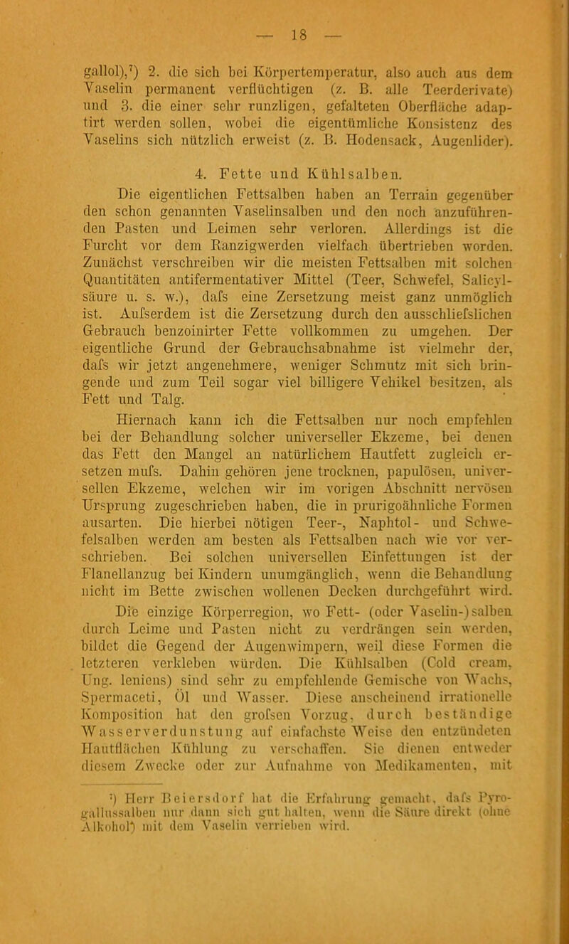 gallol)/) 2. die sich bei Körpertemperatur, also auch aus dem Vaselin permanent verflüchtigen (z. B. alle Teerderivate) und 3. die einer sehr runzligen, gefalteten Oberfläche adap- tirt werden sollen, wobei die eigentümliche Konsistenz des Vaselins sich nützlich erweist (z. B. Hodensack, Augenlider). 4. Fette und Kühlsalben. Die eigentlichen Fettsalben haben an Terrain gegenüber den schon genannten Vaselinsalben und den noch anzuführen- den Pasten und Leimen sehr verloren. Allerdings ist die Furcht vor dem Ranzigwerden vielfach übertrieben worden. Zunächst verschreiben wir die meisten Fettsalben mit solchen Quantitäten antifermentativer Mittel (Teer, Schwefel, Saiicyl- säure u. s. w.), dafs eine Zersetzung meist ganz unmöglich ist. Aufserdem ist die Zersetzung durch den ausschliefslichen Gebrauch benzoinirter Fette vollkommen zu umgehen. Der eigentliche Grund der Gebrauchsabnahme ist vielmehr der, dafs wir jetzt angenehmere, weniger Schmutz mit sich brin- gende und zum Teil sogar viel billigere Vehikel besitzen, als Fett und Talg. Hiernach kann ich die Fettsalben nur noch empfehlen bei der Behandlung solcher universeller Ekzeme, bei denen das Fett den Mangel an natürlichem Hautfett zugleich er- setzen mufs. Dahin gehören jene trocknen, papulösen, univer- sellen Ekzeme, welchen wir im vorigen Abschnitt nervösen Ursprung zugeschrieben haben, die in prurigoähnliche Formen ausarten. Die hierbei nötigen Teer-, Naphtol- und Schwe- felsalben werden am besten als Fettsalben nach wie vor ver- schrieben. Bei solchen universellen Einfettungen ist der Flanellanzug bei Kindern unumgänglich, wenn die Behandlung nicht im Bette zwischen wollenen Decken durchgeführt wird. Die einzige Körperregion, wo Fett- (oder Vaselin-) salben durch Leime und Pasten nicht zu verdrängen sein werden, bildet die Gegend der Augenwimpern, weil diese Formen die letzteren verkleben würden. Die Kühlsalben (Cold cream, Ung. leniens) sind sehr zu empfehlende Gemische von Wachs, Spermaceti, Ol und Wasser. Diese anscheinend irrationolle Komposition hat den grofsen Vorzug, durch beständige Wasser Verdunstung auf einfachste Weise den entzündeten Hautflächeii Kühlung zu verschaffen. Sic dienen entweder diesem Zwecke oder zur Aufnaiunc von 3Iodikamontcn. mit ') Herr Bciersdcn-l' hat die Erfalnuiii;- i;oiu;uli!. dnl< Vyro- galhissalbeii nur diinn .sich gut Imlten. wenn die Säure direkt (ohne ^Mkohol*) mit dem Vaselin verrieben wird.