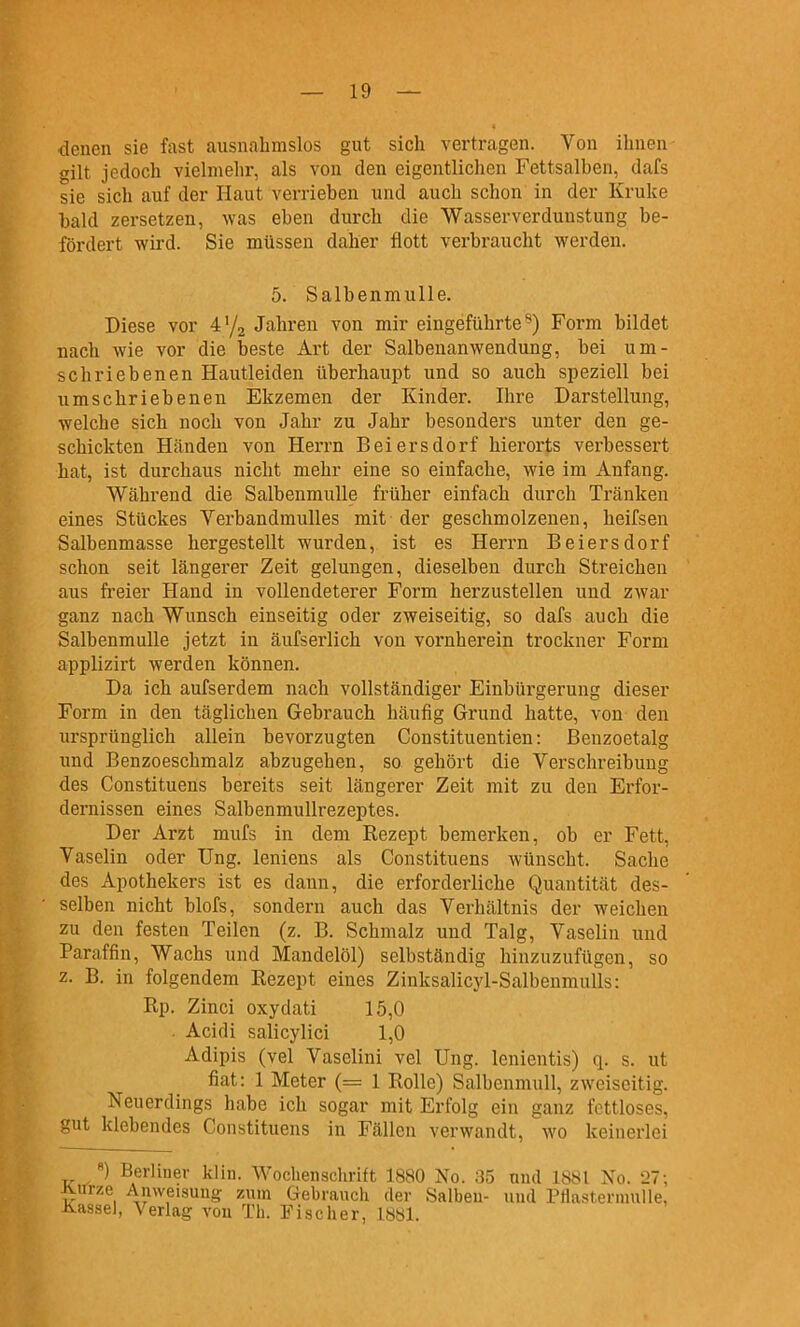 denen sie fast ausnahmslos gut sich vertragen. Yon ihnen gilt jedoch vielmehr, als von den eigentlichen Fettsalben, dafs sie sich auf der Haut verrieben und auch schon in der Kruke bald zersetzen, was eben durch die Wasserverdunstung be- fördert wird. Sie müssen daher flott verbraucht werden. 5. Salbenmulle. Diese vor Vj^ Jahren von mir eingeführte^) Form bildet nach wie vor die beste Art der Salbenanwendung, bei um- schriebenen Hautleiden überhaupt und so auch speziell bei umschriebenen Ekzemen der Kinder. Ihre Darstellung, welche sich noch von Jahr zu Jahr besonders unter den ge- schickten Händen von Herrn Beiersdorf hierorts verbessert hat, ist durchaus nicht mehr eine so einfache, wie im Anfang. Während die Salbenmulle früher einfach durch Tränken eines Stückes Verbandmulles mit der geschmolzenen, heifsen Salbenmasse hergestellt wurden, ist es Herrn Beiersdorf schon seit längerer Zeit gelungen, dieselben durch Streichen aus freier Hand in vollendeterer Form herzustellen und zwar ganz nach Wunsch einseitig oder zweiseitig, so dafs auch die Salbenmulle jetzt in äufserlich von vornherein trockner Form applizirt werden können. Da ich aufserdem nach vollständiger Einbürgerung dieser Form in den täglichen Gebrauch häufig Grund hatte, von den ursprünglich allein bevorzugten Constituentien: Benzoetalg und Benzoeschmalz abzugehen, so gehört die Verschreibung des Constituens bereits seit längerer Zeit mit zu den Erfor- dernissen eines Salbenmullrezeptes. Der Arzt mufs in dem Rezept bemerken, ob er Fett, Vaselin oder Ung. leniens als Constituens wünscht. Sache des Apothekers ist es dann, die erforderliche Quantität des- selben nicht blofs, sondern auch das Verhältnis der weichen zu den festen Teilen (z. B. Schmalz und Talg, Vaselin und Paraffin, Wachs und Mandelöl) selbständig hinzuzufügen, so z. B. in folgendem Rezept eines Zinksalicyl-SalbenmuÜs: Rp. Zinci oxydati 15,0 . Acidi salicylici 1,0 Adipis (vel Vaselini vel Ung. lenientis) q. s. ut fiat: 1 Meter (= 1 Rolle) Salbenmull, zweiseitig. Neuerdings habe ich sogar mit Erfolg ein ganz fettloses, gut klebendes Constituens in Fällen verwandt, wo keinerlei «) Berliner klin. Wochenschritt 1880 No. 35 und 1881 No. 27; Jvirrze Anweisung zum Gebrauch der Salben- und Pflastermulle, üassel, Verlag von Th. Fischer, 1881.