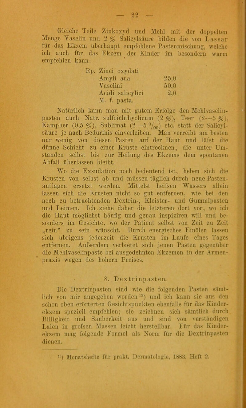 Gleiche Teile Zinkoxyd und Mehl mit der doppelten Menge Vaselin und 2 % Salicylsäure bilden die von Lassar für das Ekzem überhaupt empfohlene Pastenmischung, welche ich auch für das Ekzem der Kinder im besondern warm empfehlen kann: Natürlich kann man mit gutem Erfolge den Mehlvaselin- pasten auch Natr. sulfoichthyolicum (2 %\ Teer (2—5 %), Kampher (0,5 Sublimat (2—5 etc. statt der Salicyl- säure je nach Bedürfnis einverleiben. Man veiTcibt am besten nur wenig von diesen Pasten auf der Haut und läfst die dünne Schicht zu einer Kruste eintrocknen, die unter Um- ständen selbst bis zur Heilung des Ekzems dem spontanen Abfall überlassen bleibt. Wo die Exsudation noch bedeutend ist, heben sich die Krusten von selbst ab und müssen täglich durch neue Pasteu- auflagen ersetzt werden. Mittelst heifsen Wassers allein lassen sich die Krusten nicht so gut entfernen, wie bei den noch zu betrachtenden Dextrin-, Kleister- und Gummipasten und Leimen. Ich ziehe daher die letzteren dort vor, wo ich die Haut möglichst häufig und genau inspiziren will und be- sonders im Gesichte, wo der Patient selbst von Zeit zu Zeit „rein zu sein wünscht. Durch energisches Einölen lassen sich übrigens jederzeit die Krusten im Laufe eines Tages entfernen. Aufserdem verbietet sich jenen Pasten gegenüber die Mehlvaselinpaste bei ausgedehnten Ekzemen in der Armen- praxis wegen des höheni Preises. Die Dextrinpasten sind wie die folgenden Pasten sämt- lich von mir augegeben worden und ich kann sie aus den schon oben erörterten Gesichtspunkten ebenfalls für das Kindor- ekzem speziell empfehlen; sie zeichnen sich sämtlich durch Billigkeit und Sauberkeit aus und sind von verständigen Laien in grofsen Massen leicht herstellbar. Für das Kinder- ekzem mag folgende Formel als Norm für die Doxtvinpasten dienen. ) Monatshefte für prakt. Dermatologie. I;>tv3. Heft J. Rp. Zinci oxydati Amyli ana Vaselini Acidi salicylici M. f. pasta. 25,0 50,0 2,0 8. Dextrinpasten.