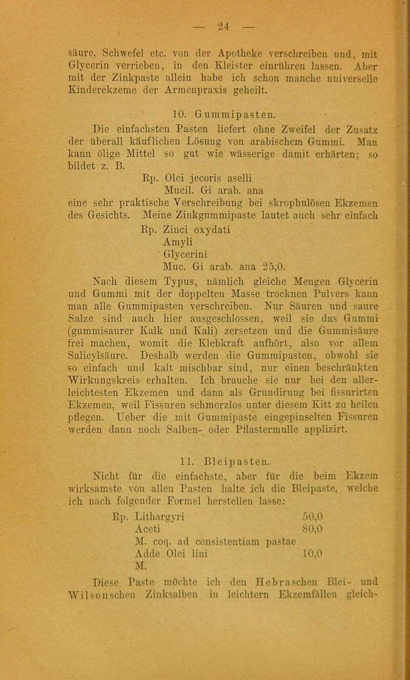 I säure. Scliwefcl etc. von der Apotheke verschreiben und, mit Glycerin verrieben, in den Kleister einrühren lassen. Aber mit der Zinlipaste allein habe ich schon manche universelle Kinderekzeme der Armenpraxis geheilt. 10. Gummipasten. Die einfachsten Pasten liefert ohne Zweifel der Zusatz der überall käuflichen Lösung von arabischem Gummi. Man kann ölige Mittel so gut wie wässerige damit erhärten; so bildet z. B. Rp. Olei jecoris aselli Mucil. Gi arab. ana eine sehr praktische Yerschreibung bei skrophulösen Ekzemen des Gesichts. Meine Ziukgummipaste lautet auch sehr einfach Rp. Zinci oxydati Amyli ' Glycerini Muc. Gi arab. ana 25,0. Nach diesem Typus, nämlich gleiche Mengen Glycerin und Gummi mit der doppelten Masse trocknen Pulvers kann man alle Gummipasten verschreiben. Nur Säuren und saure Salze sind auch hier ausgeschlossen, weil sie das Gummi (gummisaurer Kalk und Kali) zersetzen und die Gummisäure frei machen, womit die Klebkraft aufliört, also vor allem Salicylsäure. Deshalb Averden die Gummipasten, obwohl sie so einfach und kalt mischbar sind, nur einen beschränkten Wirkungskreis- erhalten. Ich brauche sie nur bei den aller- leichtesten Ekzemen und dann als Grundiruug bei fissurirten Ekzemen, weil Fissuren schmerzlos unter diesem Kitt zu heilen pflegen. lieber die mit Gummipaste eingepinselten Fissuren werden dann noch Salben- oder Pflastermulle applizirt. 11. Bleipasten. Nicht für die einfachste, aber für die beim Ekzem wirksamste von allen Pasten halte ich die Bleipastc, welche ich nach folgender Formel herstellen lasse: Rp. Lithargyri 50,0 Accti 80,0 M. coq. ad consistentiam pastae Adde Oloi lini 10,0 M. Diese Paste möchte ich den Hebrasehen Blei- und Wilsonschcn Zinksalben in leichtern Ekzerafällen gleich-