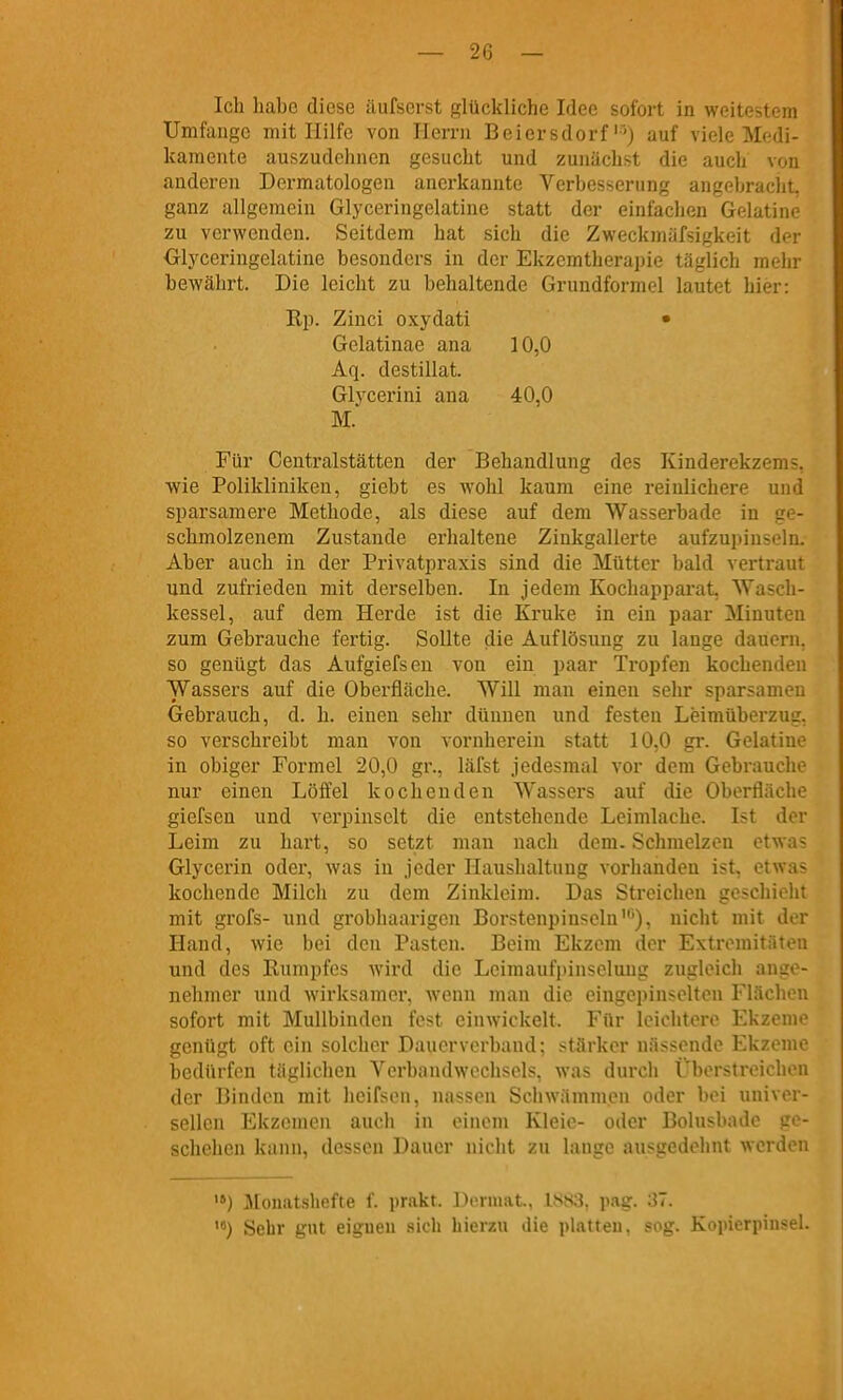 Ich habe diese äufscrst glückliche Idee sofort in weitestem Umfange mit Hilfe von Herrn Beiersdorf'') auf viele Medi- kamente auszudehnen gesucht und zunächst die auch von anderen Dermatologen anerkannte Verbesserung angebracht, ganz allgemein Glyceringelatine statt der einfachen Gelatino zu verwenden. Seitdem hat sich die Zweckmäfsigkeit d« Olyceringelatine besonders in der Ekzemtherapie täglich mein bewährt. Die leicht zu behaltende Grundformel lautet hier: Rp. Zinci oxydati • Gelatinae ana 10,0 Aq. destillat. Glycerini ana 40,0 M. Für Centraistätten der Behandlung des Kinderekzem-, wie Polikliniken, giebt es wohl kaum eine reinlichere und sparsamere Methode, als diese auf dem Wasserbade in ge- schmolzenem Zustande erhaltene Zinkgallerte aufzupinselii. Aber auch in der Privatpraxis sind die Mütter bald vertraut und zufrieden mit derselben. In jedem Kochapparat, Wasch- kessel, auf dem Hei'de ist die Kruke in ein paar Minuten zum Gebrauche fertig. Sollte die Auflösung zu lange dauern, so genügt das Aufgiefsen von ein paar Tropfen kochenden Wassers auf die Oberfläche. Will man einen sehr sparsamen Gebrauch, d. h. einen sehr dünnen und festen Leiraüberzug, so verschreibt man von vornherein statt 10,0 gr. Gelatine in obiger Formel 20,0 gr., läfst jedesmal vor dem Gebrauche nur einen Löffel kochenden Wassers auf die Oberfläche giefsen und verpinsclt die entstehende Leinilache. Ist der Leim zu hart, so setzt mau nach dem. Schmelzen etwas Glycerin oder, was in jeder Haushaltung vorhanden ist, etwas kochende Milch zu dem Zinkleim. Das Streichen geschieht mit grofs- und grobhaarigen Borstenpinseln'), nicht mit der Hand, wie bei den Pasten. Beim Ekzem der Extremitäten und des Rumpfes wird die Leimaufpinsclung zugleich ange- nehmer und wirksame!', wenn man die eingepinselten Flächen sofort mit Mullbinden fest einwickelt. Für leichtere Ekzeme genügt oft ein solcher Dauerverband; stärker nässende Ekzeme bedürfen täglichen Verbandwechsels, was durch Überstreichen der Binden mit heifsen, nassen Sciiwämmeu oder bei univer- sellen Ekzemen auch in einem Kleie- oder Bolusbade ge- schehen kann, dessen Dauer niclit zu lange ausgedehnt werden '») Monatshefte f. prakt. Dermat., 1883, pag. 37. '«) Sehr gut eignen sich hierzu die platten, sog. Kopierpinsel.