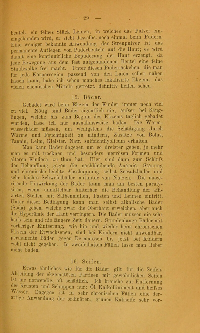 eingebunden wird, er siebt dasselbe, noch einmal beim Pudern. Eine weniger bekannte Anwendung der Streupulver ist das permanente Auflegen von Puderbeuteln auf die Haut; es wird damit eine kontinuirliche Bepuderung der Haut erzeugt, da jede Bewegung aus dem fest aufgebundenen Beutel eine feine Staubwolke frei macht. Unter diesen Pudersäckchcn, die man für jede Körperregion passend von den Laien selbst nähen lassen kann, habe ich schon manches lokalisirte Ekzem, das vielen chemischen Mitteln getrotzt, definitiv heilen sehen. 15. Bäder. Gebadet wird beim Ekzem der Kinder immer noch viel zu viel. Nötig sind Bäder eigentlich nie; aufser bei Säug- lingen, welche bis zum Beginn des Ekzems täglich gebadet wurden, lasse ich nur ausnahmsweise baden. Die Warm- wasserbäder müssen, um wenigstens die Schädigung durch Wärme und Feuchtigkeit zu mindern, Zusätze von Bolus, Tannin, Leim, Kleister, Natr. sulfoichthyolicum erhalten. Man kann Bäder dagegen um so dreister geben, je mehr man es mit trocknen und besonders nervösen Formen und älteren Kindern zu thuu hat. Hier sind dann zum Schlufs der Behandlung gegen die nachbleibende Anämie, Stauung und chronische leichte Abschuppung selbst Seesalzbäder und sehr leichte Schwefelbäder mitunter von Nutzen. Die mace- rirende Einwirkung der Bäder kann man am besten paraly- siren, wenn unmittelbar hinterher die Behandlung der affi- zirten Stellen mit Salbenmullen, Pasten und Leimen eintritt. Unter dieser Bedingung kann man selbst alkalische Bäder (Soda) geben, welche zwar die Oberhaut erweichen, aber auch die Hyperämie der Haut verringern. Die Bäder müssen nie sehr heifs sein und nie längere Zeit dauern. Stundenlange Bäder mit vorheriger Einteerung, wie hin und wieder beim chronischen Ekzem der Erwachsenen, sind- bei Kindern nicht anwendbar, permanente Bäder gegen Dermatosen bis jetzt bei Kindern wohl nicht gegeben. In zweifelhaften Fällen lasse man lieber nicht baden. 16. Seifen. Etwas ähnliches wie für die Bäder gilt für die Seifen. Abseifung der ekzematösen Partieen mit gewöhnlichen Seifen, ist nie notwendig, oft schädlich. Ich brauche zur Entfernung der Krusten und Schuppen nur: Ol, Kalkölliniment und heifses Wasser. Dagegen ist in sehr chronischen Fällen eine der- artige Anwendung der ordinären, grünen Kaliseife sehr vor-
