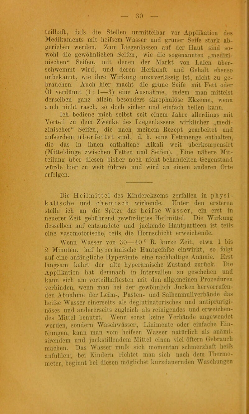 teilhaft, dafs die Stellen unmittelbar vor Applikation des Medikaments mit heifsem Wasser und grüner Seife stark ab- gerieben werden. Zum Liegenlassen auf der Haut sind so- wohl die gewöhnlichen Seifen, wie die sogenannten „medizi- nischen'' Seifen, mit denen der Markt von Laien über- schwemmt wird, und deren Herkunft und Gehalt ebenso unbekannt, wie ihre Wirkung unzuverlässig ist, nicht zu ge- brauchen. Auch hier macht die grüne Seife mit Fett oder Öl verdünnt (1: 1—3) eine Ausnahme, indem man mittelst derselben ganz allein besonders skropliulöse Ekzeme, wenn auch nicht rasch, so doch sicher und einfach heilen kann. Ich bediene mich selbst seit einem Jahre allerdings mit Vorteil zu dem Zwecke des Liegenlassens wirklicher „medi- zinischer Seifen, die nach meinem Rezept gearbeitet und aufserdem üb er fettet sind, d. h. eine Fettmenge enthalten, die das in ihnen enthaltepe Alkali weit überkompensirt (Mitteldinge zwischen Fetten und Seifen). . Eine nähere Mit- teilung über diesen bisher noch nicht behandelten Gegenstand würde hier zu weit führen und wird an einem anderen Orte erfolgen. Die Heilmittel des Kinderekzems zerfallen in physi- kalische und chemisch wirkende. Unter den ersteren stelle ich an die Spitze das heifse Wasser, ein erst in neuerer Zeit gebührend gewürdigtes Heilmittel. Die Wirkung desselben auf entzündete und juckende Hautpartieen ist teils eine vasomotorische, teils die Hornschicht erweichende. AVenn Wasser von 30—40 R. kurze Zeit, etwa 1 bis 2 Minuten, auf hyperämische Hautgefäfse einwirkt, so folgt auf eine anfängliche Hyperämie eine nachhaltige Anämie. Erst langsam kehrt der alte hyperämische Zustand zurück. Die Applikation hat demnach in Intervallen zu geschehen und kann sich am vorteilhaftesten mit den allgemeinen Prozeduren vei'binden, wenn man bei der gewöhnlich Jucken hervorrufen- den Abnahme der Leim-, Pasten- und SalbenmuUvcrbände das heifse Wasser einerseits als deglutinatorisches und antiprurigi- nöses und andererseits zugleich als reinigendes und erweichen- des Mittel benutzt. Wenn sonst keine Verbände angewendet werden, sondern Waschwässer, Linimente oder einfache Ein- ülungeu, kann man vom hcifscn Wasser natürlich als anämi- sirendcm und juckstillendem Mittel einen viel öftern Gebrauch machen. Das AVasscr mufs sich momentan schmerzhaft heifs anfühlen; bei Kindern richtet man sich nach dem Thermo- meter, beginnt bei diesen möglichst kurzdauernden Waschungen