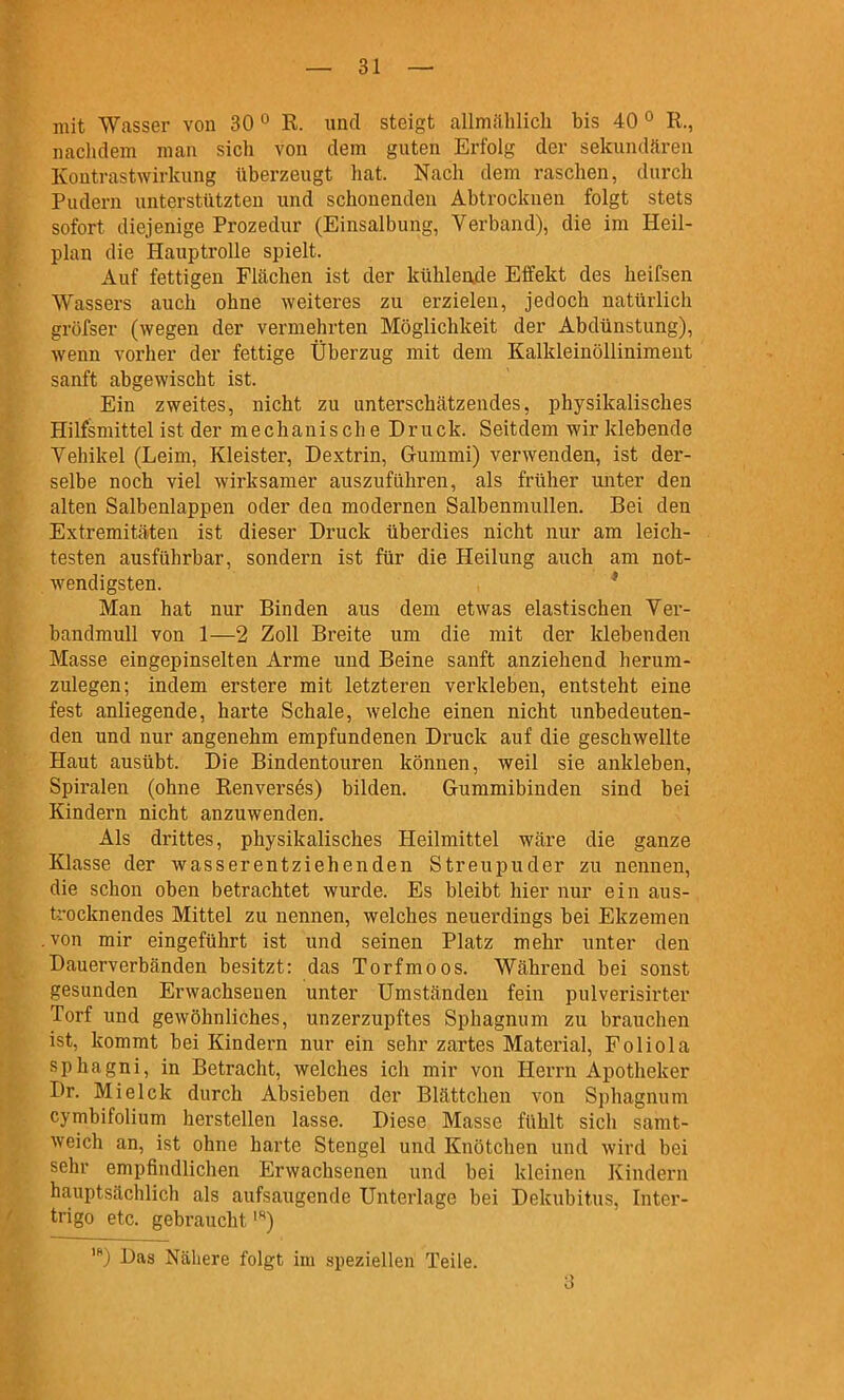 mit Wasser von 30 ° R. und steigt allmählich bis 40 ° R., nachdem man sich von dem guten Erfolg der sekundären Kontrastwirkung überzeugt hat. Nach dem raschen, durch Pudern unterstützten und schonenden Abtrocknen folgt stets sofort diejenige Prozedur (Einsalbung, Verband), die im Heil- plan die Hauptrolle spielt. Auf fettigen Flächen ist der kühleade Effekt des heifsen Wassers auch ohne weiteres zu erzielen, jedoch natürlich gröfser (wegen der vermehrten Möglichkeit der Abdünstung), wenn vorher der fettige Überzug mit dem Kalkleinöllinimeut sanft abgewischt ist. Ein zweites, nicht zu unterschätzendes, physikalisches Hilfsmittel ist der mechanische Druck. Seitdem wir klebende Vehikel (Leim, Kleister, Dextrin, Gummi) verwenden, ist der- selbe noch viel wirksamer auszuführen, als früher unter den alten Salbenlappen oder dea modernen Salbenmullen. Bei den Extremitäten ist dieser Druck überdies nicht nur am leich- testen ausführbar, sondern ist für die Heilung auch am not- wendigsten. * Man hat nur Binden aus dem etwas elastischen Yer- bandmuU von 1—2 Zoll Breite um die mit der klebenden Masse eingepinselten Arme und Beine sanft anziehend herum- zulegen; indem erstere mit letzteren verkleben, entsteht eine fest anliegende, harte Schale, welche einen nicht unbedeuten- den und nur angenehm empfundenen Druck auf die geschwellte Haut ausübt. Die Bindentouren können, weil sie ankleben, Spiralen (ohne Renverses) bilden. Gummibinden sind bei Kindern nicht anzuwenden. Als drittes, physikalisches Heilmittel wäre die ganze Klasse der wasserentziehenden Streupuder zu nennen, die schon oben betrachtet wurde. Es bleibt hier nur ein aus- trocknendes Mittel zu nennen, welches neuerdings bei Ekzemen .von mir eingeführt ist und seinen Platz mehr unter den Dauerverbänden besitzt: das Torfmoos. Während bei sonst gesunden Erwachsenen unter Umständen fein pulverisirter Torf und gewöhnliches, unzerzupftes Sphagnum zu brauchen ist, kommt bei Kindern nur ein sehr zartes Material, Foliola sphagni, in Betracht, welches ich mir von Herrn Apotheker Dr. Mielck durch Absieben der Blättchen von Sphagnum cymbifolium herstellen lasse. Diese Masse fühlt sich samt- weich an, ist ohne harte Stengel und Knötchen und wird bei sehr empfindlichen Erwachsenen und bei kleinen Kindern hauptsächlich als aufsaugende Unterlage bei Dekubitus, Inter- trigo etc. gebraucht *) •) Das Nähere folgt im speziellen Teile. a