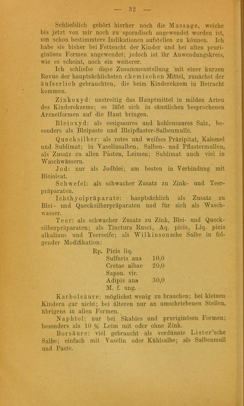 Scliliefslich gehört hierher noch die Massage, welche bis jetzt von mir noch zu sporadisch angewendet worden ist, um schon bestimmtere Indikationen aufstellen zu können. Ich habe sie bisher bei Fettsucht der Kinder und bei alten pruri- ginösen Fox-men angewendet; jedoch ist ihr Anwendungskreis, wie es scheint, noch ein weiterer. Ich schliefse diQse Zusammenstellung mit einer kurzen Revue der hauptsächlichsten chemischen Mittel, zunächst der äufserlich gebrauchten, die beim Kinderekzem in Betracht kommen. Zinkoxyd: unstreitig das Hauptmittel in milden Arten des Kinderekzems; es läfst sich in sämtlichen besprochenen Arzneiformen auf die Haut bringen. Bleioxyd: als essigsaures und kohlensaures Salz, be- sonders als Bleipaste und Bleipflaster-Salbenmulle. Quecksilber: als rotes und weifses Präzipitat, Kalomel und Sublimat; in Vaselinsalben, Salben- und PflastermuUen, als Zusatz zu allen Pasten, Leimen; Sublimat auch viel in Waschwässern. Jod: nur als Jodblei; am besten in Verbindung mit Bleioleat. Schwefel: als schwacher Zusatz zu Zink- und Teer- präparaten. Ichthyolpräparate: hauptsächlich als Zusatz zu Blei- und Quecksilberpräparaten und für sich als Wasch- wasser. Teer: als schwacher Zusatz zu Zink, Blei- und Queck- silberpräparaten; als Tinctura Rusci, Aq. picis, Liq. picis alkalinus und Teerseife; als Wilkinsonsche Salbe in fol- gender Modifikation: Rp. Picis liq. Sulfuris ana 10,0 Cretae albae 20,0 Sapon. vir. Adipis ana 30,0 M. f. ung. Karbolsäure: möglichst wenig zu brauchen; bei kleinen Kindern gar nicht; bei älteren nui' an umschriebenen Stellen, übrigens in allen Formen. Naphtül: nur bei Skabies und pruriginösen Formen; besonders als 10 % Leim mit oder ohne Zink. Borsäure: viel gebraucht als voi-dünnte Lister'sche Salbe; einfach mit Vasolin oder Kühlsalbe; als Salbenmull und Paste.