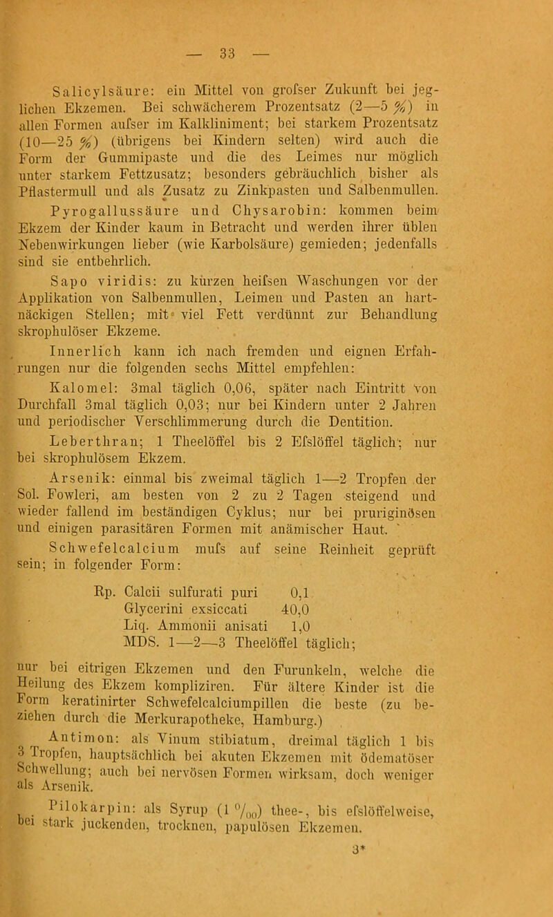 Salicylsäure: ein Mittel von grofser Zukunft bei jeg- lichen Ekzemen. Bei schwächerem Prozentsatz (2—5 %) in allen Formen aufser im Kalkliniment; bei starkem Prozentsatz (10—25 %) (übrigens bei Kindern selten) wird auch die Form der Gummipaste und die des Leimes nur möglich unter starkem Fettzusatz; besonders gebräuchlich bisher als Pflastermull und als Zusatz zu Zinkpasten und Salbenmullen. Pyrogalliissäure und Chysarobin: kommen beim Ekzem der Kinder kaum in Beti-acht und werden ihrer üblen Nebenwirkungen lieber (wie Karbolsäure) gemieden; jedenfalls sind sie entbehrlich. Sapo viridis: zu kürzen heifsen Waschungen vor der Applikation von Salbenmullen, Leimen und Pasten an hart- näckigen Stellen; mit- viel Fett verdünnt zur Behandlung skrophulöser Ekzeme. Innerlich kann ich nach fremden und eignen Erfah- rungen nur die folgenden sechs Mittel empfehlen: Kalomel: 3mal täglich 0,06, später nach Eintritt Von Durchfall 3raal täglich 0,03; nur bei Kindern unter 2 Jahren und periodischer Verschlimmerung durch die Dentition. Leberthran; 1 Theelöffel bis 2 Efslöffel täglich; nur bei skrophulösem Ekzem. Arsenik: einmal bis zweimal täglich 1—2 Tropfen .der Sol. Fowleri, am besten von 2 zu 2 Tagen steigend und wieder fallend im beständigen Cyklus; nur bei pruriginösen und einigen parasitären Formen mit anämischer Haut. SchwefeIcalcium mufs auf seine Keinheit geprüft sein; in folgender Form: Rp. Calcii sulfurati puri 0,1 Glycerini exsiccati 40,0 Liq. Ammonii anisati 1,0 MDS. 1—2—3 Theelöffel täglich; nur bei eitrigen Ekzemen und den Furunkeln, Avelche die Heilung des Ekzem kompliziren. Für ältere Kinder ist die Form keratinirter Schwefelcalciumpillen die beste (zu be- ziehen durch die Merkurapotheke, Hamburg.) Antimon: als Vinum stibiatum, dreimal täglich 1 bis 3 Tropfen, hauptsächlich bei akuten Ekzemen mit ödeniatöser Schwellung; aucli bei nervösen Formen wirksam, doch weniger als Arsenik. Pilokarpin: als Syrup (1 7oo) thee-, bis efslöffel weise, oei stark juckenden, trocknen, papulösen Ekzemen. 3*