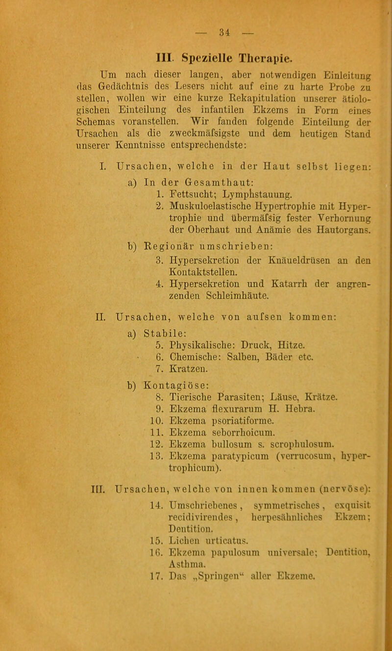 III. Spezielle Therapie. Um nach dieser langen, aber notwendigen Einleitung das Gedächtnis des Lesers nicht auf eine zu harte Probe zu stellen, wollen wir eine kurze Rekapitulation unserer ätiolo- gischen Einteilung des infantilen Ekzems in Form eines Schemas voranstellen. Wir fanden folgende Einteilung der Ursachen als die zweckmäfsigste und dem heutigen Stand unserer Kenntnisse entsprechendste: I. Ursachen, welche in der Haut selbst liegen: a) In der Gesamthaut: 1. Fettsucht; Lymphstauung. 2. Muskuloelastische Hypertrophie mit Hyper- trophie und übermäfsig fester Verhornung der Oberhaut und Anämie des Hautorgans. b) Regionär umschrieben: 3. Hypersekretion der Knäueldrüsen an den Kontaktstellen. 4. Hypersekretion und Katarrh der angren- zenden Schleimhäute. n. Ursachen, welche von aufsen kommen: a) Stabile: 5. Physikalische: Druck, Hitze. 6. Chemische: Salben, Bäder etc. 7. Kratzen. b) Kontagiöse: 8. Tierische Parasiten; Läuse. Krätze. 9. Ekzema flexurarum H. Hebra. 10. Ekzema psoriatiforme. IL Ekzema seborrhoicum. 12. Ekzema buUosum s. scrophulosum. 13. Ekzema paratypicum (verrucosum, hyper- trophicum). HI. Ursachen, welche von innen kommen (nervöse): 14. Umschriebenes , symmetrisches , exquisit recidivirendes, herpesühnliches Ekzem: Dentition. 15. Liehen urticatus. IG. Ekzema papulosum universale; Dentition, Asthma. 17. Das „Springen aller Ekzeme.