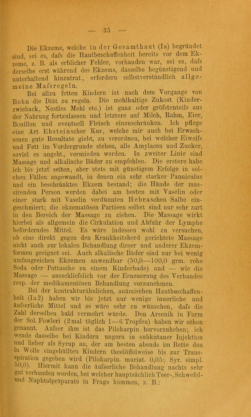 Die Ekzeme, welche in der Gesamtliaut (la) begründet sind, sei es, dafs die Hautbeschaffenheit bereits vor dem Elt- zeme, z. B. als erblicher Fehler, vorhanden war, sei es, dafs derselbe erst Wcährend des Ekzems, dasselbe begünstigend und unterhaltend hinzutrat, erfordern selbstverständlich allge- meine Mafsregeln. Bei allzu fetten Kindern ist nach dem Vorgange von Bolin die Diät zu regeln. Die mehlhaltige Zukost (Kinder- zwieback, Nestles Mehl etc.) ist ganz oder gröfstenteils aus der Nahrung fortzulassen und letztere auf Milch, Rahm, Eier, Bouillon und eventuell Fleisch einzuschränken. Ich pflege eine Art Ebsteinscher Kur, welche mir auch bei Erwach- senen gute Resultate giebt, zu verordnen, bei welcher Eiweifs und Fett im Vordergrunde stehen, alle Amylacea und Zucker, soviel es angeht, vermieden werden. In zweiter Linie sind Massage und alkalische Bäder zu empfehlen. Die erstere habe ich bis jetzt selten, aber stets mit günstigem Erfolge in sol- chen Fällen angewandt, in denen ein sehr starker Panniculus und ein beschränktes Ekzem bestand; die Hände der mas- sirenden Person werden dabei am besten mit Vaselin oder einer stark mit Vaselin verdünnten Hebraschen Salbe ein- geschmiert; die ekzematösen Partieen selbst sind nur sehr zart in den Bereich der Massage zu ziehen. Die Massage wirkt hierbei als allgemein die Cirkulation und Abfuhr der Lymphe beförderndes Mittel. Es wäre indessen wohl zu versuchen, ob eine direkt gegen den Krankheitsherd gerichtete Massage nicht auch zui* lokalen Behandlung dieser und anderer Ekzem- formen geeignet sei. Auch alkalische Bäder sind nur bei wenig umfangreichen Ekzemen anwendbar (50,0—100,0 grm. rohe Soda oder Pottasche zu einem Kinderbade) und — wie die Massage — ausschliefslich vor der Erneuerung des Verbandes resp. der medikamentösen Behandlung vorzunehmen. Bei der kontrakturähnlichen, anämischen Hautbeschaffen- heit (Ia2) haben wir bis jetzt nur wenige innerliche und äufserliche Mittel und es wäre sehr zu wünschen, dafs die Zahl derselben bald vermehrt würde. Den Arsenik in Form der Sol. Fowleri (2 mal täglich 1—6 Tropfen) haben wir schon genannt. Aufser ihm ist das Pilokarpin hervorzuheben; ich wende dasselbe bei Kindern ungern in subkutaner Injektion und lieber als Syrup an, der am besten abends im Bette den in Wolle eingehüllten Kindern thcelöffelweise bis zur Trans- spiration gegeben wird (Pilokarpin. muriat. 0,05; Syr. simpl. 50,0). Hiermit kann die äufserliche Behandlung nachts sehr gut verbunden werden, bei welcher hauptsächlich Teer-, Schwefel- und Naphtolpräparate in Frage kommen, z. B.: