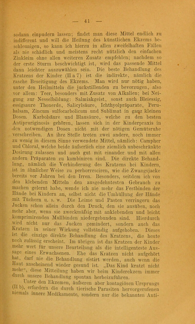 sodann einpudern Lassen; findet man diese Mittel endlich zu indift'erent und will die Heilung des künstlichen Ekzems be- schleunigen, so kann ich hierzu in allen zweifelhaften Fällen als nie schcädlich und meistens recht nützlich den einfachen Zinkleim ohne allen weiteren Zusatz empfehlen; nachdem so der erste Sturm heschwichtigt ist, wird das passende Mittel dann leichter auszuwählen sein. Die beste Behandlung des Kratzens der Kinder (Ha?) ist die indirekte, nämlich die rasche Beseitigung des Ekzems. Man wird nur nötig haben, unter den Heilmitteln die juckstillenden zu bevorzugen, also vor allem: Teer, besonders mit Zusatz von Alkalien; bei Nei- gung zur Nesselbildung: Salmiakgeist, sonst auch Bleiessig, essigsaure Thonerde, Salicylsäure, Ichthyolpräparate, Peru- halsam, Zincum sulfocarbolicum und Sublimat in gaUjZ kleinen Dosen. Karbolsäure und Blausäure, welche zu den besten Antipruriginosis gehören, lassen sich in der Kinderpraxis in ■den notwendigen Dosen nicht mit der nötigen Gemütsruhe verschreiben. An ihre Stelle treten zwei andere, noch immer zu wenig in diesem Sinne verwendete Mittel, nämlich: Campher und Chloral, welche beide äufserlich eine ziemlich unbeschränkte Dosirung zulassen und auch gut mit einander und mit allen andern Präparaten zu kombiniren sind. Die direkte Behand- lung, nämlich die Verhinderung des Kratzens bei Kindern, ist in ähnlicher Weise zu perhorresciren, wie die Zwangsjacke bereits vor Jahren bei den Irren. Besonders, seitdem ich von den klebenden Mitteln den ausgedehntesten Gebrauch zu machen gelernt habe, Avende ich nie mehr das Festbinden der Hände bei Kindern an, selbst nicht die Umhüllung der Hände mit Tüchern u. s. w. Die Leime und Pasten verringern das Jucken schon allein durch den Druck, den sie ausüben, noch mehr aber, wenn sie zweckmäfsig mit anklebenden und leicht komprimirenden Mullbinden niedergebunden sind. Hierdurch wird nicht nur das Jucken gemindert, sondern auch das Kratzen in seiner Wirkung vollständig aufgehoben. Dieses ist die einzige direkte Behandlung des Kratzens, die heute noch zulässig erscheint. Im übrigen ist das Kratzen der Kinder mehr wert für unsere Beurteilung als die intelligenteste Aus- sage eines Erwachsenen. Ehe das Kratzen nicht aufgehört hat, darf nie die Behandlung sistirt werden, auch wenn die Haut anscheinend wieder gesund ist. „Das Kind kratzt nicht mehr, diese Mitteilung haben wir beim Kinderekzem immer durch unsere Behandlung spontan herbeizuführen. CTTM^*^^ ^^^^ Ekzemen, äufseren aber kontagiöscn Ursprungs (H b), erfordern die durch tierische Parasiten hervorgerufenen niemals innere Medikamente, sondern nur die bekannten Anti-