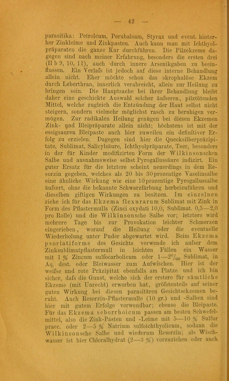 parasitika: Petroleum, Perubalsam, Styrax und event. hinter- her Zinkleime und Zinkpasten. Auch kann man mit Iclithyol- präparatcn die ganze Kur durchführen. Die Pilzekzeme da- gegen sind nach meiner Erfahrung, besonders die ersten drei (II b 9, 10, 11), auch durch innere Arsenikgaben zu beein- flussen. Ein Verlafs ist jedoch auf diese interne Behandlung allein nicht. Eher möchte schon das skrophulöse Ekzem durch Leberthran, innerlich verabreicht, allein zur Heilung zu bringen sein. Die Hauptsache bei ihrer Behandlung bleibt daher eine geschickte Auswahl solcher äufseren, pilztötenden Mittel, welche zugleich die Entzündung der Haut selbst nicht steigern, sondern vielmehr möglichst rascli zu beruhigen ver- mögen. Zur radikalen Heilung genügen bei diesen Ekzemen Zink- und Bleipräparate allein nicht; höchstens ist mit der essigsauren Bleipaste auch hier zuweilen ein definitiver Er- folg zu erzielen. Dagegen sind hier die Quecksilberpräzipi- tate, Sublimat, Salicylsäure, Ichthyolpräparate, Teer, besonders in der für Kinder modifizirten Form der Wilkinsonschon Salbe und ausnahmsweise selbst Pyrogallussäure indizirt. Ein guter Ersatz für die letztere scheint neuerdings in dem Re- sorzin gegeben, welches als 20 bis SOprozentige Yaselinsalbe eine ähnliche Wirkung wie eine lOprozentige Pyrogallussalbe äufsert, ohne die bekannte Schwarzfärbung herbeizuführen und dieselben giftigen Wirkungen zu besitzen. Im einzelnen ziehe ich für das Ekzema flexurarum Sublimat mit Zink in Form des Pflastermulls (Zinci oxydati 10,0, Sublimat. 0,5—2,0 pro Rolle) und die Wilkinsonsche Salbe vor; letztere wird mehrere Tage bis zur Provokation leichter Schmerzen eingerieben, worauf die Heilung oder die eventuelle Wiederholung unter Puder abgewartet wird. Beim Ekzema psoriatiforme des Gesichts verwende ich aufser dem Zinksublimatpflastermull in leichten Fällen ein Wasser mit 1 % Zincum sulfocarbolicum oder 1—2%o Sublimat, in Aq. dest. oder Bleiwasser zum Aufwischen. Hier ist der weifse und rote Präzipitat ebenfalls am Platze und ich bin sicher, dafs die Gunst, welche sich der erstere für sämtliche Ekzeme (mit Unrecht) erworben hat, gröfstenteils auf seiner guten Wirkung bei diesen parasitären Gesichtsekzonicn be- ruht. Auch Resorzin-Pflastcrnnille (10 gr.) und -Salben sind hier mit gutem Erfolge verwendbar; ebenso die Bleipaste. Für das Ekzema seborrhoicum passen am besten Schwcfel- mittel, also die Zink-Pasten und -Leime mit 5—10 % Sulfur praec. oder 2—5 % Natrium sulfoichthyolicum, sodann die Wilkinsonsche Snlbc und wiederum Rosorzin; als Wisch- wassrr i'^t hior Chhirnlhyilrat (-'—•■' vorzuziehen oder auch