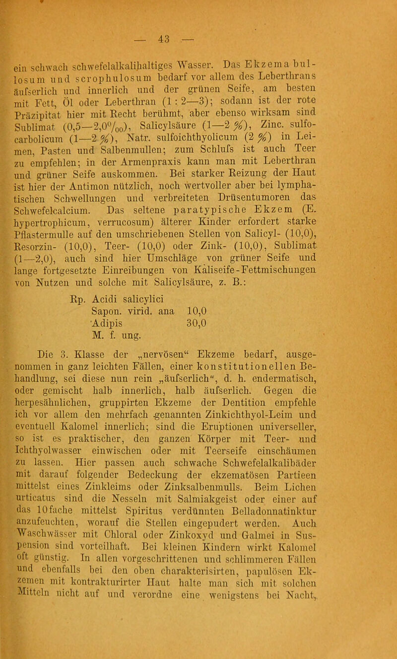 ein sclnvacb scliwefelalkalilialtiges Wasser. Das E k z e m a b u 1 - losum und scropliulosum bedarf vor allem des Lebertbrans äufserlieb und innerlich und der grünen Seife, am besten mit Fett, Öl oder Leberthran (1:2—3); sodann ist der rote Präzipitat hier mit Recht berühmt, aber ebenso wirksam sind Sublimat (0,5—2,07oo), Salicylsäure (1—2^), Zinc. sulfo- carbolicum (1—2^), Natr. sulfoichthyolicum (2 X) Lei- men, Pasten und Salbenmullen; zum Schlufs ist auch Teer zu empfehlen; in der Armenpraxis kann man mit Leberthran und grüner Seife auskommen. Bei starker Reizung der Haut ist hier der Antimon nützlich, noch wertvoller aber bei lympha- tischen Schwellungen und verbreiteten Drüsentumoren das Schwefelcalcium. Das seltene paratypische Ekzem (E. hypertrophicum, verrucosum) älterer Kinder erfordert starke Pfiastermulle auf den umschriebenen Stellen von Salicyl- (10,0), Resorziu- (10,0), Teer- (10,0) oder Zink- (10,0), Sublimat (1—2,0), auch sind hier Umschläge von grüner Seife und lange fortgesetzte Einreibungen von Käliseife-Fettmischungen von Nutzen und solche mit Salicylsäure, z. B.: Rp. Acidi salicylici Sapon. virid. ana 10,0 •Adipis 30,0 M. f. ung. Die 3. Klasse der „nervösen Ekzeme bedarf, ausge- nommen in ganz leichten Fällen, einer konstitutionellen Be- handlung, sei diese nun rein „äufserlieb, d. h. endermatisch, oder gemischt halb innerlich, halb äufserlieb. Gegen die herpesähnlichen, gruppirten Ekzeme der Dentition empfehle ich vor allem den mehrfach .genannten Zinkichthyol-Leim und eventuell Kalomel innerlich; sind die Eruptionen universeller, so ist es praktischer, den ganzen Körper mit Teer- und Ichthyolwasser einwischen oder mit Teerseife einschäumen zu lassen. Hier passen auch schwache Schwefelalkalibäder mit darauf folgender Bedeckung der ekzematösen Partieen mittelst eines Zinkleims oder Zinksalbenmulls. Beim Liehen urticatus sind die Nesseln mit Salmiakgeist oder einer auf das 10 fache mittelst Spiritus verdünnten Belladonnatinktur anzufeuchten, worauf die Stellen eingepudert werden. Auch Waschwässer mit Chloral oder Zinkoxyd und Galmei in Sus- pension sind vorteilhaft. Bei kleinen Kindern wirkt Kalomel oft günstig. In allen vorgeschrittenen und schlimmeren Fällen und ebenfalls bei den oben charakterisirten, papulöscn Ek- zemen mit kontrakturirter Haut halte man sich mit solchen Mitteln nicht auf und verordne eine wenigstens bei Nacht,.