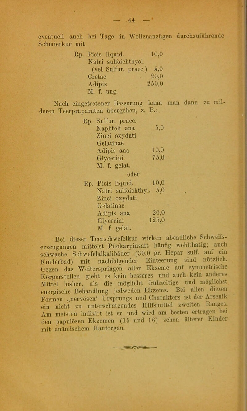 eventuell auch bei Tage in Wollenanzügen durchzuführende Schmierkur mit Rp. Picis liquid. 10,0 Natri sulfoichthyol. (vel Sulfur. praec.) 6,0 Cratae 20,0 Adipis 250,0 M. f. ung. Nach eingetretener Besserung kann man dann zu mil- deren Teerpräparaten übergehen, z. B.: Rp. Sulfur. praec. Naphtoli ana 5,0 Zinci oxydati Gelatinae Adipis ana 10,0 Glycerini 75,0 M. f. gelat. oder Rp. Picis liquid. 10,0 Natri sulfoichthyl. 5,0 Zinci oxydati Gelatinae ■ Adipis ana 20,0 Glycerini 125,0 M. f. gelat. Bei dieser Teerschwefelkur wirken abendliche Schweifs- erzeugungen mittelst Pilokarpinsaft häufig wohlthätig: auch schwache Schwefelalkalibäder (30,0 gr. Hepar sulf. auf ein Kinderbad) mit nachfolgender Einteerung sind nützlich. Gegen das Weiterspringen aller Ekzeme auf symmetrische Körperstellen giebt es kein besseres und auch kein anderes Mittel bisher, als die möglicht frühzeitige und möglichst energische Behandlung jedweden Ekzems. Bei allen diesen Formen „nervösen Ursprungs und Charakters ist der Arsenik ein nicht zu unterschätzendes Hilfsmittel zweiten Ranges. Am meisten indizirt ist er und wird am besten ertragen hei den papulösen Ekzemen (15 und 16) schon älterer Kinder mit anämischem Hautorgan.