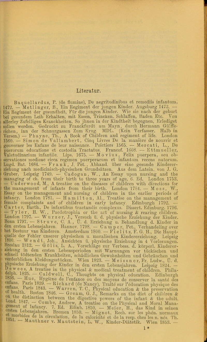 Literatur. Baquellardus, P. (de fmmine), De aegritudinibus et remediis infantum. 1472. — Metlinger, ß., Ein Regiment der jungen Kinder. Augsburg 1473. — Ein Regiment der gesundheit, Für die jungen Kinder. Wie sie nach der gebnrt bei gesundem Leib Erhalten, mit Essen, Trincken, Schlaffen, Baden Etc. Von allerley Zufelligen Kranckheiten, So jhnen in der Kindtheit begegnen, Erlediget sollen werden. Gedruckt zu Franckfurdt am Mayn, durch Hermann Gülffe- richen, inn der Schnurgassen Zum Krug. MDL. (Kein Verfasser. Halb in Versen.) — Phayne, Tb., A Book of Children and regiment of life. London 1560. — Simon de Vallambert, Cinq Livres De la maniere de nourrir et gouverner les Enfans de lenr naissance. Poictiers 1565. — Mercati, L., De puerorum educatione et custodia Tractatus. Francof. 1G08. — Ettmueller, Valetudinarium infantile. Lips. 1675. — Movius, Felix puerpera, seu ob- servationes medicae circa regimen puerperarum et infantum recens natorum. Lugd. Bat. 1684. — Frank, J. Pet., Abhand. über eine gesunde Kinderer- ziehung nach medicinisch-physischen Grundsätzen. Aus dem Latein, von J. G. Gruber. Leipzig 1749. — Cadogan, W., An Essay upon nursing and the managing of ch. froni their birth to three years of age, 6. Ed. London 1753. — Und er wo od, M., A treatise on the diseases of children with cliL-ections for the management of infants from their birth. London 1784. — Moss, W., Essay on the management and nursing of children in the earlier periods of infancy. London 1781. — Hamilton, AI., Treatise on the management of female complaints and of children in early infancy. Edinburgh 1792. — Carter, Barth., De infantibus tractandis complexus. Dissert. Edinburg. 1796. — Tyler, H. W., Paedotrophia or the art of nursing & rearing children. London 1797. — Würz er, J., Versuch ü. d. physische Erziehung der Kinder. Bonn 1797. — Struve, C. A., Ü. d. Erziehung u. Behandlung d. Kinder in den ersten Lebensjahren. Hannov. 1798. — Camper, Pet., Verhandeling over het Bestuurvan Kinderen. Amsterdam 1800. — F i e 1 i t z, F. G. H., Die Haupt- quelle der Fehler unserer physischen u. moralischen Kindererziehung. Leipzig 1800. — Wendt, Joh., Ansichten ü. physische Erziehung in 4 Vorlesungen. Breslau 1812. — Gölis, L. A., Vorschläge zur Verbess. d. körperl. Kinderer- ziehung in den ersten Lebensperioden mit Warnungen vor tückischen und schnell tödtenden Krankheiten, schädlichen Gewohnheiten und Gebräuchen und verderblichen Kleidungsstücken. Wien 1823. — Meissner, Fr. Ludw., Ü. d. physische Erziehung der Kinder in den ersten Lebensjahren. Leipzig 1824. — Uewees, A treatise in the physical & medical treatment of children. Phila- 1SOR iL5 — Caldwe11. C Thoughts on physical education. Edinburgh lööb. Huc, Hygiene de l'enfance ou des moyens de conserver la sante des entans. Paria 1839. — Richard (de Nancy), Traite sur l'dducation physique des e?tans- Pans 1843, ~ Warren, T. C, Physical education & the preservation ot heaith Boston 1846. — Gream, G. J., Remarks on the diet of children & r Y^o,,lf,tmctlon between the digestive powers of the infant & the adult. uoncl. 1847. — Combe, Andrew, A treatise on the Physical and Moral Maila- nd? r , Tn?ancy- 7- Ed. Edinb. 1850. — Meier, H., das Kind in seinen ^sten l-ebensjahren. Bremen 1850. - Mignot, Rech, sur les phen. normaux ^ morbides de la circulation, de la caloricite et de la resp. chez les n. nes. Th. looi. — Mauthner v. Mautstein, L. W., Kinder-Diätetik. Wien 1853. — 1 *