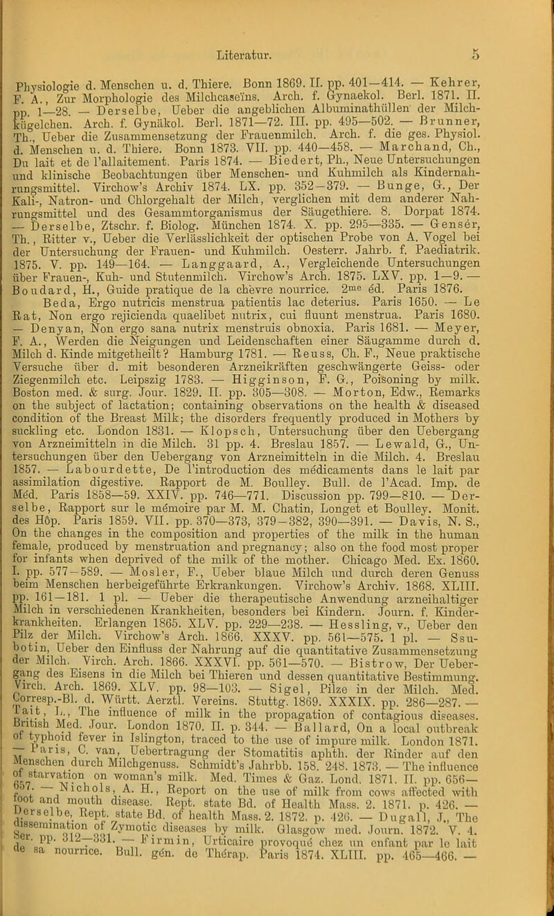 Physiologie d. Menschen u. d. Thiere. Bonn 1869. IL pp. 401-414, — Kehrer, F. A., Zur Morphologie des Milchcasems. Arch. f. Gynaekol. Berl. 1871. IL pp i_2S — Derselbe, Ueber die angeblichen Albuminathüllen der Milch- kügelchen. Arch. f. Gynükol. Berl. 1871—72. III. pp. 495—502. — ßrunner, Th Ueber die Zusammensetzung der Frauenmilch. Arch. f. die ges. Physiol. d. Menschen u. d. Thiere. Bonn 1873. VII. pp. 440—458. — Marchand, Ch., Du lait et de l'allaitement. Paris 1874. — Biedert, Ph., Neue Untersuchungen und klinische Beobachtungen über Menschen- und Kuhmilch als Kindernah- rungsmittel. Virchow's Archiv 1874. LX. pp. 352-379. — Bunge, G., Der Kali-, Natron- und Chlorgehalt der Milch, verglichen mit dem anderer Nah- rungsmittel und des Gesammtorganismus der Säugethiere. 8. Dorpat 1874. — Derselbe, Ztschr. f. ßiolog. München 1874. X. pp. 295—335. — Genser, Th., Ritter v., Ueber die Verlässlichkeit der optischen Probe von A. Vogel bei der Untersuchung der Frauen- und Kuhmilch. Oesterr. Jahrb. f. Paediatrik. 1875. V. pp. 149—164. — Langgaard, A., Vergleichende Untersuchungen über Frauen-, Kuh- und Stutenmilch. Virchow's Arch. 1875. LXV. pp. 1—9. — Boudard, H., Guide pratique de la chevre nourrice. 2me ed. Paris 1876. Beda, Ergo nutricis menstrua patientis lac deterius. Paris 1650. — Le Rat, Non ergo rejicienda quaelibet nutrix, cui fluunt menstrua. Paris 1680. — Denyan, Non ergo sana nutrix menstruis obnoxia. Paris 1681. — Meyer, F. A., Werden die Neigungen und Leidenschaften einer Säugamme durch d. Milch d. Kinde mitgetheilt? Hamburg 1781. — Reuss, Oh. F., Neue praktische Versuche über d. mit besonderen Arzneikräften geschwängerte Geiss- oder Ziegenmilch etc. Leipszig 1783. — Higginson, F. G., Poisoning by milk. Boston med. & surg. Jour. 1829. II. pp. 305—308. — Morton, Edw., Remarks on the subject of lactation; containing observations on the health & diseased condition of the Breast Milk; the disorders frequently produced in Mothers by suckling etc. London 1831. — Klopsch, Untersuchung über den Uebergang von Arzneimitteln in die Milch. 31 pp. 4. Breslau 1857. — Lewald, G., Un- tersuchungen über den Uebergang von Arzneimitteln in die Milch. 4. Breslau 1857. — Labourdette, De l'introduction des medicaments dans le lait par assimilation digestive. Rapport de M. Boulley. Bull, de l'Acad. Imp. de Med. Paris 1858—59. XXIV. pp. 746—771. Discussion pp. 799—810. — Der- selbe, Rapport sur le memoire par M. M. Chatin, Longet et Boulley. Monit. des Hop. Paris 1859. VII. pp. 370—373, 379-382, 390—391. — Davis, N. S., On the changes in the composition and properties of the milk in the human female, produced by menstruation and pregnancy; also on the food most proper for infants when deprived of the milk of the mother. Chicago Med. Ex. 1860. I. pp. 577-589. — Mösl er, F., Ueber blaue Milch und durch deren Genuss beim Menschen herbeigeführte Erkrankungen. Virchow's Archiv. 1868. XLIII. pp. 161—181. 1 pl. — Ueber die therapeutische Anwendung arzneihaltiger Milch in verschiedenen Krankheiten, besonders bei Kindern. Journ. f. Kinder- krankheiten. Erlangen 1865. XLV. pp. 229—238. — Hessling, v., Ueber den Pilz der Milch. Virchow's Arch. 1866. XXXV. pp. 561—575. 1 pl. — Ssu- botm, Ueber den Einfluss der Nahrung auf die quantitative Zusammensetzung der Milch. Virch. Arch. 1866. XXXVI. pp. 561—570. — Bistrow, Der Ueber- gang des Eisens in die Milch bei Thieren und dessen quantitative Bestimmung. Virch. Arch. 1869. XLV. pp. 98-103. — Sigel, Pilze in der Milch. Med. Urresp.-Bl.r d. Württ. Aerztl. Vereins. Stuttg. 1869. XXXIX. pp. 286—287.— o^-l-i ['' ,The mfluence of milk in the propagation of contagious diseases. Bnhsh Med Jour. London 1870. IL p. 344. - Ballard, On a local outbreak ot typhoid fever m Islington, traced to the use of impure milk. London 1871. — iaris, C. yan,_ Uebertragung der Stomatitis aphth. der Rinder auf den Menschen durch Milchgenuss. Schmidt's Jahrbb. 158. 248. 1873. — The influence ot starvation on woman's milk. Med. Times & Gaz. Lond. 1871. II. pp. 656— oöy. IS ichols, A. H., Report on the use of milk from cows affected with toot and mouth disease. Rept. statc Bd. of Health Mass. 2. 1871. p. 426. — derselbe, Rept. state Bd. of health Mass. 2. 1872. p. 426. — Dugall, J., The aisseraination ot Zymotic diseases by milk. Glasgow med. Journ. 1872. V. 4. sei. pp. in—ö\ji. Fn-mm, Urticaire provoque chez un enfant par le lait de sa nourrice. Bull. gen. de Thörap. Paris 1874. XLIII. pp. 465-466. -