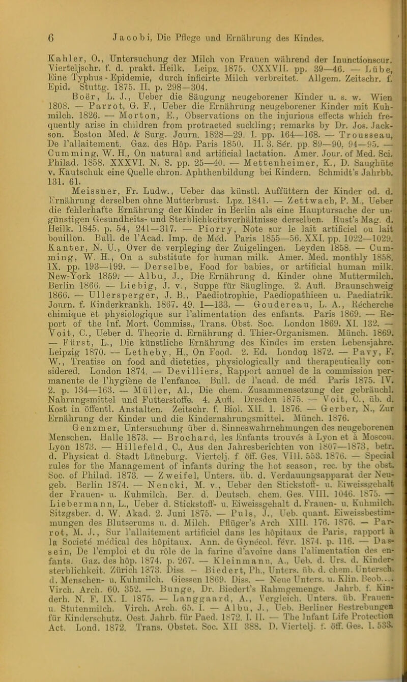 Kahler, 0., Untersuchung der Milch von Frauen während der Inunctionseur. Vierteljsohr. f. d. prakt. Heilk. Leipz. 1875. OXXVIL pp. 39—46. — Lühe, Eine Typhus - Epidemie, durch inficirte Milch verbreitet. Allgem. Zeitschr. 1 Epid, Stuttg. 1875. II. p. 298-304. Boer, L. J., Ueber die Säugung neugeborener Kinder u. s. w. Wien 1808. — Parrot, G. F., Ueber die Ernährung neugeborener Kinder mit Kuh- milch. 1826. — Morton, E., Observations on the injurious eil'ects which fre- cpiently arise in children from protracted suckling; remarks by Dr. Jos. Jack- son. Boston Med. & Surg. Journ. 1828—29. I. pp. 164—168. — Trousseau, De l'allaitement. Gaz. des Höp. Paris 1850. II. 3. Ser. pp. 89—90, 94—95. — Cumming, W. H., On natural and artificial lactation. Amer. .Tour, of Med. Sei. Philad. 1858. XXXVI. N. S. pp. 25—40. — Mettenheimer, K., D. Saughüte v. Kautschuk eine Quelle chron. Aphthenbildung bei Kindern. Schmidts Jahrbb. 131. 61. Meissner, Fr. Ludw., Ueber das künstl. Auffüttern der Kinder od. d. Ernährung derselben ohne Mutterbrust. Lpz. 1841. — Zettwach, P. M., Ueber die fehlerhafte Ernährung der Kinder in Berlin als eine Hauptursache der un- günstigen Gesundheits- und Sterblichkeitsverhältnisse derselben. Rust's Mag. d. Heilk. 1845. p. 54, 241—317. — Piorry, Note sur le lait artificiel ou lait bouillon. Bull, de l'Acad. Imp. de Med. Paris 1855—56. XXI. pp. 1022—1029. Kanter, N. U., Over de verpleging der Zuigelingen. Leyden 1858. — Cum- ming, W. H., On a Substitute for human milk. Amer. Med. monthly 1858. IX. pp. 193—199. — Derselbe, Food for babies, or artificial human milk. New-York 1859. — Albu, J., Die Ernährung d. Kinder ohne Muttermilch. Berlin 1866. — Liebig, J. v., Suppe für Säuglinge. 2. Aufl. Braunschweig 1866. — Ullersperger, J. B., Paediotrophie, Paediopathieen u. Paediatrik. Jonrn. f. Kinderkrankh. 1867. 49. 1—133. — Goudereau, L. A., Recherche chimique et physiologique sur l'alimentation des enfants. Paris 1869. — Re- port of the Inf. Mort. Commiss., Trans. Obst. Soc. London 1869. XI. 132. — Vöit, C., Ueber d. Theorie d. Ernährung d. Thier-Organismen. Münch. 1869. — Fürst, L., Die künstliche Ernährung des Kindes im ersten Lebensjahre. Leipzig 1870. — Letheby, H., On Food. 2. Ed. London 1872. — Pavy, F. W., Treatise on food and dieteties, physiologically and therapeutically con- sidered. London 1874. — Devilliers, Rapport annuel de la commission per- manente de l'hygiene de l'enfance. Bull, de l'acad. de me'd Paris 1875. IV. 2. p. 134—163. — Müller, AI., Die ehem. Zusammensetzung der gebräuchl. Nahrungsmittel und Futterstoffe. 4. Aufl. Dresden 1875. — Voit, C, üb. d. Kost in öffentl. Anstalten. Zeitschr. f. Biol. XII. 1. 1876. — Gerber, N., Zur Ernährung der Kinder und die Kindernahrungsmittel. Münch. 1876. Genzmer, Untersuchung über d. Sinneswahrnehmungen des neugeborenen Menschen. Halle 1873. — Brochard, les Enfants trouve's ii Lyon et k Moseou. Lyon 1873. — Hillefeld, C, Aus den Jahresberichten von 1807—1873, betr. d. Physicat d. Stadt Lüneburg. Yiertelj. f. öff. Ges. VI 11. 553. 1876. — Special rules for the Management of infants during the bot season, rec. by the obst. Soc. of Philad. 1873. — Zweifel, Unters, üb. d. Verdauungsapparat der Neu- geb. Berlin 1874. — Nencki, M. v., Ueber den Stickstott- u. Eiweisssehalt der Frauen- u. Kuhmilch. Ber. d. Deutsch, ehem. Ges. VIII. 1046. 1875. — Liebermann, L., Ueber d. Stickstoff- u. Eiweissgehalt d. Frauen- u. Kuhmilch. Sitzgsber. d. W. Akad. 2. Juni 1875. — Puls, J., l'eb. qnant. Eiweissbestim- mungen des Blutserums u. d. Milch. Pflüger's Arch XIII. 176. 1876. — Par- rot, M. .)., Sur l'allaiteinent artificiel dans les höpitaux de Paris, rapport a In Societe medical des höpitaux. Ann. de Gyne'col. fevr. 1874. p. 116. — Pas- se in, De l'emploi et du röle de la farine d'avoine dans l'alimentation des en- fants. Gaz. des höp. 1874. p. 267. — Kleinmann, A., Ueb. d. Urs. d. Kinder- sterblichkeit. Zürich 1873. Diss - Biedert, l'h.. Unters« üb. d. ehem. l'ntcr*ch. (I. Menschen- u. Kuhmilch. Giesscn 1869. Diss. — Neue Unters, u. Klin. Beob...| Virch. Arch. 60. 352. — Bunge, Dr. Biedert's Rahnigemenge. Jahrb. f. Kin- derh. N. F. IX. I. 1875. — Langgaard, A., Vergleich. Unters, üb. Frauen- u. Stutenmilch. Virch. Arch. 65. I. — Albu, .1.. Ueb. Berliner Hestrebnngen für Kindersehutz. Oest. Jahrb. für Paed. 1872. I. 11. — The Infant Life Protection Act. Lond. 1872. Trans. Obstet. Soc. XII 388. I). Viertelj. f. öff. Ges. I. 533.