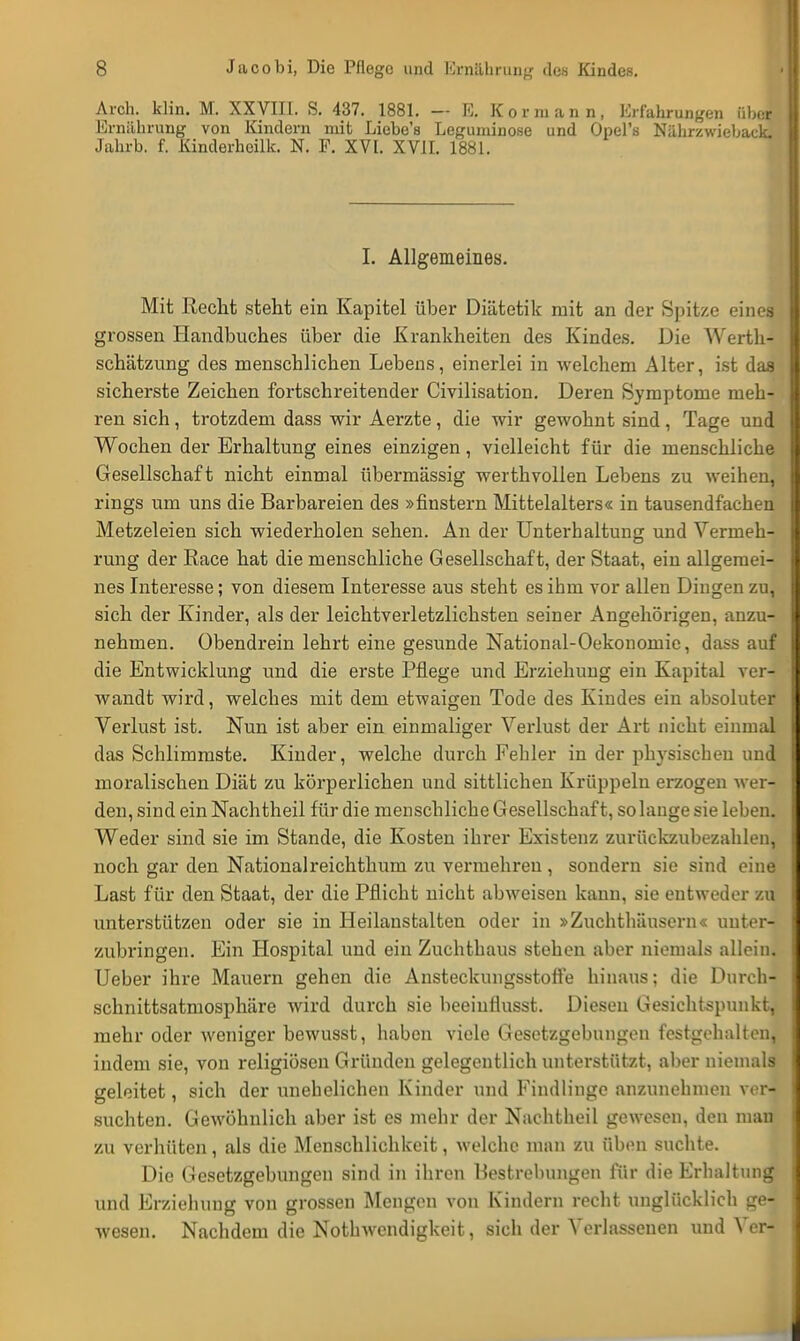Aich. klin. M. XXVIII. S. 437. 1881. — ES, Kormann, Erfahrungen über Ernährung von Kindern mit Liebe's Leguminose und Opel's Nährzwieback. Jahrb. f. Kinderheilk. N. F. XVI. XVII. 1881. I. Allgemeines. Mit Recht steht ein Kapitel über Diätetik mit an der Spitze eines grossen Handbuches über die Krankheiten des Kindes. Die Werth- schätzung des menschlichen Lebens, einerlei in welchem Alter, ist das sicherste Zeichen fortschreitender Civilisation. Deren Symptome meh- ren sich, trotzdem dass wir Aerzte, die wir gewohnt sind, Tage und Wochen der Erhaltung eines einzigen, vielleicht für die menschliche Gesellschaft nicht einmal übermässig werthvollen Lebens zu weihen, rings um uns die Barbareien des »flüstern Mittelalters« in tausendfachen Metzeleien sich wiederholen sehen. An der Unterhaltung und Vermeh- rung der Race hat die menschliche Gesellschaft, der Staat, ein allgemei- nes Interesse; von diesem Interesse aus steht es ihm vor allen Dingen zu, sich der Kinder, als der leichtverletzlichsten seiner Angehörigen, anzu- nehmen. Obendrein lehrt eine gesunde National-Oekonomie, dass auf die Entwicklung und die erste Pflege und Erziehung ein Kapital ver- wandt wird, welches mit dem etwaigen Tode des Kindes ein absoluter Verlust ist. Nun ist aber ein einmaliger Verlust der Art nicht einmal das Schlimmste. Kinder, welche durch Fehler in der physischen und moralischen Diät zu körperlichen und sittlichen Krüppeln erzogen wer- den, sind ein Nachtheil für die menschliche Gesellschaft, solange sie leben. Weder sind sie im Stande, die Kosten ihrer Existenz zurückzubezahlen, noch gar den Nationalreichthum zu vermehren , sondern sie sind eine Last für den Staat, der die Pflicht nicht abweisen kann, sie entweder zu unterstützen oder sie in Heilanstalten oder in »Zuchthäusern« unter- zubringen. Ein Hospital und ein Zuchthaus stehen aber niemals allein. Ueber ihre Mauern gehen die Ansteckungsstoffe hinaus; die Durch- schnittsatmosphäre wird durch sie heeiuflusst. Diesen Gesichtspunkt, mehr oder weniger bewusst, haben viele Gesetzgebungen festgehalten, indem sie, von religiösen Gründen gelegentlich unterstützt, aber niemals geleitet, sich der unehelichen Kinder und Findlinge anzunehmen ver- suchten. Gewöhnlich aber ist es mehr der Nachtheil gewesen, den mau zu verhüten, als die Menschlichkeit, welche man zu üben suchte. Die Gesetzgebungen sind in ihren Bestrebungen für die Erhaltung und Erziehung von grossen Mengen von Kindern recht unglücklich ge- wesen. Nachdem die Notwendigkeit, sich der Verlassenen und Verl