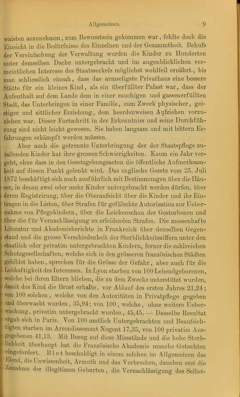 waisten anzunehmen, zum Bewusstsein gekommen war, fehlte doch die Einsicht in die Bedürfnisse des Einzelnen und der Gesammtheit. Behufs der Vereinfachung der Verwaltung wurden die Kinder zu Hunderten unter demselben Dache untergebracht und im augenblicklichen ver- meintlichen Interesse des Staatsseckeis möglichst wohlfeil ernährt, bis man schliesslich einsah, dass das armseligste Privathaus eine bessere Stätte für ein kleines Kind, als ein überfüllter Palast war, dass der Aufenthalt auf dem Lande dem in einer rauchigen und gassenerfüllten Stadt, das Unterbringen in einer Familie, zum Zweck physischer, gei- stiger und sittlicher Erziehung, dem heerdenweisen Aufziehen vorzu- ziehen war. Dieser Fortschritt in der Erkenntniss und seine Durchfüh- rung sind nicht leicht gewesen. Sie haben langsam und mit bittern Er- fahrungen erkämpft werden müssen. Aber auch die getrennte Unterbringung der der Staatspflege zu- fallenden Kinder hat ihre grossen Schwierigkeiten. Kaum ein Jahr ver- geht, ohne dass in den Gesetzgebungsacten die öffentliche Aufmerksam- keit auf diesen Punkt gelenkt wird. Das englische Gesetz vom 25. Juli 1872 beschäftigt sich noch ausführlich mit Bestimmungen über die Häu- ser, in denen zwei oder mehr Kinder untergebracht werden dürfen, über deren Registrirung, über die Oberaufsicht über die Kinder und ihr Ein- tragen in die Listen, über Strafen für gefälschte Autorisation zur Ueber- nahme von Pflegekindern, über die Leichenschau der Gestorbenen und über die für Vernachlässigung zu erleidenden Strafen. Die massenhafte Literatur und Akademieberichte in Frankreich über denselben Gegen- stand und die grosse Verschiedenheit der Sterblichkeitsziffern unter den staatlich oder privatim untergebrachten Kindern, ferner die zahlreichen Schutzgesellschaf ten, welche sich in den grösseren französischen Städten gebildet haben, sprechen für die Grösse der Gefahr, aber auch für die Lebhaftigkeit des Interesses. In Lyon starben von 100 Lebendgeborenen, welche bei ihren Eltern blieben, die zu dem Zwecke unterstützt wurden, damit das Kind die Brust erbalte, vor Ablauf des ersten Jahres 21,24 ; von 100 solchen , welche von den Autoritäten in Privatpflege gegeben und überwacht wurden, 35,94; von 100 , welche, ohne weitere Ueber- wachung, privatim untergebracht wurden, 45,45. — Dasselbe Resultat ergab sich in Paris. Von 100 amtlich Untergebrachten und Beaufsich- tigten starben im Arrondissement Nogent 17,35, von 100 privatim Aus- gegebenen 41,13. Mit Bezug auf diese Missstände und die hohe Sterb- lichkeit überhaupt hat die Französische Akademie manche Gutachten eingefordert. B1 o t beschuldigt in einem solchen im Allgemeinen das Elend, die Unwissenheit, Armuth und das Verbrechen, daneben erst die Zunahme der illegitimen Geburten , die Vernachlässigung des Selbst-