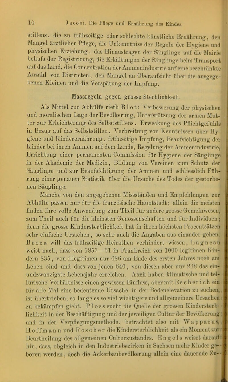 Stillens, die zu frühzeitige oder schlechte künstliche Ernährung, den Mangel ärztlicher Pflege, die TJukenntniss der Regeln der Hygiene und physischen Erziehung , das Hinaustragen der Säuglinge auf die Mairie behufs der Registrirung, die Erkältungen der Säuglinge beim Transport auf das Land, die Concentratiou der Animenindustrie auf eine beschränkte Anzahl von Districten, den Mangel an Oberaufsicht über die ausgege- benen Kleinen und die Verspätung der Impfung. Massregeln gegen grosse Sterblichkeit. Als Mittel zur Abhülfe rieth B lot: Verbesserung der physischen und moralischen Lage der Bevölkerung, Unterstützung der armen Mut- ter zur Erleichterung des Selbststillens, Erweckung des Pflichtgefühls in Bezug auf das Selbststillen, Verbreitung von Kenntnissen über Hy- giene und Kinderernährung, frühzeitige Impfung, Beaufsichtigung der Kinder bei ihren Ammen auf dem Lande, Regelung der Amineuindustrie, Errichtung einer permanenten Commission für Hygiene der Säuglinge in der Akademie der Medizin, Bildung von Vereinen zum Schutz der Säuglinge und zur Beaufsichtigung der Ammen und schliesslich Füh- rung einer genauen Statistik über die Ursache des Todes der gestorbe- nen Säuglinge. Manche von den angegebenen Missständen und Empfehlungen zur Abhülfe passen nur für die französische Hauptstadt; allein die meisten finden ihre volle Anwendung zum Theil für andere grosse Gemeinwesen, zum Theil auch für die kleinsten Genossenschaften und für Individuen ; denn die grosse Kindersterblichkeit hat in ihren höchsten Procentsätzen sehr einfache Ursachen, so sehr auch die Angaben aus einander gehen. Broca will das frühzeitige Heirathen verhindert wissen, Lagneau weist nach, dass von 1857—Gl in Frankreich von 1000 legitimen Kin- dern 835, von illegitimen nur (380 am Ende des ersten Jahres noch am Leben sind und dass von jenen 640 , von diesen aber nur 238 das ein- undzwanzigstc Lebensjahr erreichen. Auch haben klimatische und tel- lurische Verhältnisse einen gewissen Einfluss, aber mit E s c h er i c h ein für alle Mal eine bedeutende Ursache in der Bodenelevation zu suchen,. ist übertrieben, so lange es so viel wichtigere und allgemeinere Ursachen i zu bekämpfen giebt. Ploss sucht die Quelle der grossen Kindersterb-• Jichkeit in der Beschäftigung und der jeweiligen Cultur der Bevölkerung; und in der Verpflegungsmethode, betrachtet also mit Wappaeus,. Hoff mann und Roscher die Kindersterblichkeit alsein Moment zur ri Beurtheilung des allgemeinen Culturzustandes. Engels weiset darauf;, hin, dass, obgleich in den Industriebezirken in Sachsen mehr Kinder ge--l boren werden, doch die Ackerbaubevölkerung allein eine dauernde Zu--