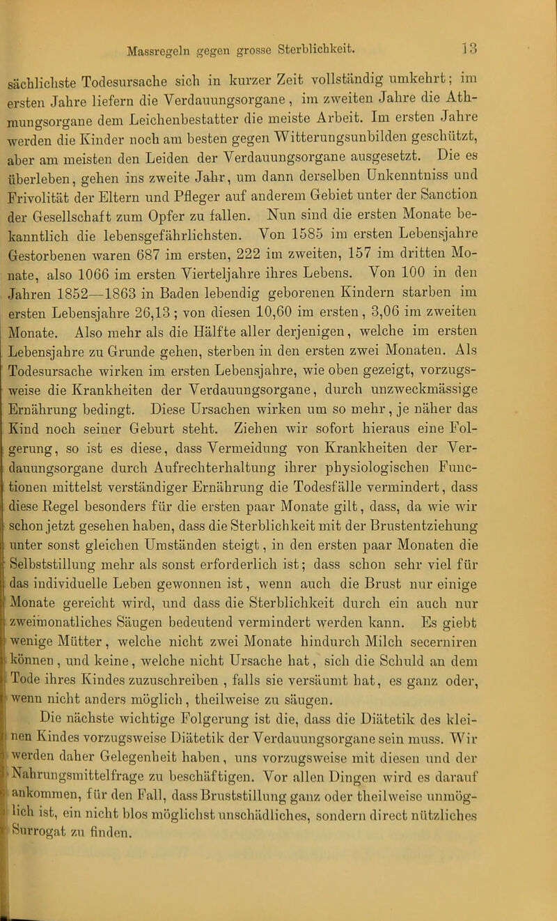 sächlichste Todesursache sich in kurzer Zeit vollständig umkehrt; im ersten Jahre liefern die Verdauungsorgane, im zweiten Jahre die Ath- mungsorgane dem Leichenbestatter die meiste Arbeit. Im ersten Jahre werden die Kinder noch am besten gegen Witterungsunbilden geschützt, aber am meisten den Leiden der Verdauungsorgane ausgesetzt. Die es überleben, gehen ins zweite Jahr, um dann derselben Unkenntniss und Frivolität der Eltern und Pfleger auf anderem Gebiet unter der Sanction der Gesellschaft zum Opfer zu fallen. Nun sind die ersten Monate be- kanntlich die lebensgefährlichsten. Von 1585 im ersten Lebensjahre Gestorbenen waren 687 im ersten, 222 im zweiten, 157 im dritten Mo- nate, also 1066 im ersten Vierteljahre ihres Lebens. Von 100 in den Jahren 1852—1863 in Baden lebendig geborenen Kindern starben im ersten Lebensjahre 26,13; von diesen 10,60 im ersten, 3,06 im zweiten Monate. Also mehr als die Hälfte aller derjenigen, welche im ersten Lebensjahre zu Grunde gehen, sterben in den ersten zwei Monaten. Als Todesursache wirken im ersten Lebensjahre, wie oben gezeigt, vorzugs- weise die Krankheiten der Verdauungsorgane, durch unzweckmässige Ernährung bedingt. Diese Ursachen wirken um so mehr, je näher das Kind noch seiner Geburt steht. Ziehen wir sofort hieraus eine Fol- gerung, so ist es diese, dass Vermeidung von Krankheiten der Ver- dauungsorgane durch Aufrechterhaltung ihrer physiologischen Func- tionen mittelst verständiger Ernährung die Todesfälle vermindert, dass diese Regel besonders für die ersten paar Monate gilt, dass, da wie wir schon jetzt gesehen haben, dass die Sterblichkeit mit der Brustentziehung unter sonst gleichen Umständen steigt, in den ersten paar Monaten die Selbststillung mehr als sonst erforderlich ist; dass schon sehr viel für das individuelle Leben gewonnen ist, wenn auch die Brust nur einige Monate gereicht wird, und dass die Sterblichkeit durch ein auch nur zweimonatliches Säugen bedeutend vermindert werden kann. Es giebt wenige Mütter, welche nicht zwei Monate hindurch Milch secerniren können , und keine, welche nicht Ursache hat, sich die Schuld an dem Tode ihres Kindes zuzuschreiben , falls sie versäumt hat, es ganz oder, wenn nicht anders möglich, theilweise zu säugen. Die nächste wichtige Folgerung ist die, dass die Diätetik des klei- nen Kindes vorzugsweise Diätetik der Verdauungsorgane sein muss. Wir werden daher Gelegenheit haben, uns vorzugsweise mit diesen und der •Nahrungsmittelfrage zu beschäftigen. Vor allen Dingen wird es darauf ankommen, für den Fall, dass Bruststillung ganz oder theilweise unmög- lich ist, ein nicht blos möglichst unschädliches, sondern direct nützliches Surrogat zu finden.