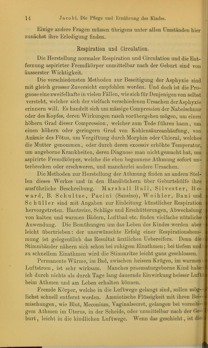 Einige andere Fragen müssen übrigens unter allen Umständen hier zunächst ihre Erledigung finden. Respiration und Circulation. Die Herstellung normaler Respiration und Circulation und die Ent- fernung aspirirter Fremdkörper unmittelbar nach der Geburt sind von äusserster Wichtigkeit. Die verschiedensten Methoden zur Beseitigung der Asphyxie sind mit gleich grosser Zuversicht empfohlen worden. Und doch ist die Pro- gnose eine zweifelhafte in vielen Fällen, wie sich für Denjenigen von selbst versteht, welcher sich der vielfach verschiedenen Ursachen der Asphyxie erinnern will. Es handelt sich um massige Compres.sion der Nabelschnur oder des Kopfes, deren Wirkungen rasch vorübergehen mögen, um einen höhern Grad dieser Compression, welcher zum Tode führen kann, um einen höhern oder geringem Grad von Kohlensäureanhäufung, von Anämie des Fötus, um Vergiftung durch Morphin oder Chloral, welches die Mutter genommen, oder durch deren excessiv erhöhte Temperatur, um angeborne Krankheiten, deren Diagnose man nicht gemacht hat, um aspirirte Fremdkörper, welche die eben begonnene Athmung sofort un- terbrechen oder erschweren, und mancherlei andere Ursachen. Die Methoden zur Herstellung der Athmung finden an andern Stel- len dieses Werkes und in den Handbüchern über Geburtshülfe ihre ausführliche Beschreibung. Marsh all Hall, Silvester, Ho- ward, B. Schultze, Pacini (Sansino), Woihler, Bani und Schüller sind mit Angaben zur Einleitung künstlicher Respiration hervorgetreten. Hautreize, Schläge und Erschütterungen, Abwechslung ; von kalten und warmen Bädern, Luftbad etc. finden vielfache nützliche • Anwendung. Die Bemühungen um das Leben des Kindes werden aber • leicht übertrieben: der unerwünschte Erfolg einer Respirationshem- mung ist gelegentlich das Resultat ärztlichen Uebereifers. Denn die • Stimmbänder nähern sich schon bei ruhigem Einathmen ; bei tiefem und I zu schnellem Einathmen wird die Stimmritze leicht ganz geschlossen. Permanente Wärme, im Bad, zwischen heissen Krügen, im warmen i Luftstrom, ist sehr wirksam. Manches praematurgeborne Kind habed ich durch nichts als durch Tage lang dauernde Einwirkung heisser Luftt beim Athmen und am Leben erhalten können. Fremde Körper, welche in die Luftwege gelangt sind, sollen mög-J liehst schnell entfernt werden. Amniotische Flüssigkeit mit ihren Bei- mischungen, wie Blut, Meconium, Vaginalsecret, gelangen bei vorzeiti- gem Athmen im Uterus, in der Scheide, oder unmittelbar nach der Ge- burt, leicht in die kindlichen Luftwege. Wenn das geschieht, ist die