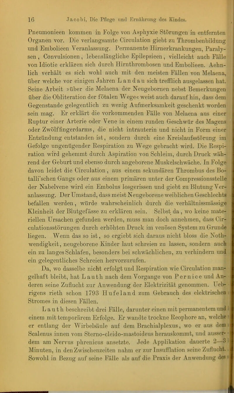 Pneumonieen kommen in Folge von Asphyxie Störungen in entfernten Organen vor. Die verlangsamte Circulation giebt zu Thrombenbildung und Embolieen Veranlassung. Permanente Hirnerkrankungen, Paraly- sen , Convulsionen, lebenslängliche Epilepsieen, vielleicht auch Fälle von Idiotie erklären sich durch Hirnthrombosen und Embolieen. Aehn- lich verhält es sich wohl auch mit den meisten Fällen von Melaena, über welche vor einigen Jahren Landau sich trefflich ausgelassen hat. Seine Arbeit »über die Melaena der Neugebornen nebst Bemerkungen über die Obliteration der fötalen Wege« weist auch daraufhin, dass dem Gegenstande gelegentlich zu wenig Aufmerksamkeit geschenkt worden sein mag. Er erklärt die vorkommenden Fälle von Melaena aus einer Ruptur einer Arterie oder Vene in einem runden Geschwür des Magens oder Zwölffingerdarms, die nicht intrauterin und nicht in Form einer Entzündung entstanden ist, sondern durch eine Kreislaufsstörung im Gefolge ungenügender Respiration zu Wege gebracht wird. Die Respi- ration wird gehemmt durch Aspiration von Schleim, durch Druck wäh- rend der Geburt und ebenso durch angeborene Muskelschwäche. In Folge davon leidet die Circulation, aus einem sekundären Thrombus des Bo- talli'schen Gangs oder aus einem primären unter der Compressionsstelle der Nabelvene wird ein Embolus losgerissen und giebt zu Blutung Ver- anlassung. Der Umstand, dass meist Neugeborene weiblichen Geschlechts befallen werden, würde wahrscheinlich durch die verhältnissmässige Kleinheit der Blutgefässe zu erklären sein. Selbst da, wo keine mate- riellen Ursachen gefunden werden, muss mau doch annehmen, dass Cir- culationsstörungen durch erhöhten Druck im venösen System zu Grunde liegen. Wenn das so ist, so ergiebt sich daraus nicht bloss die Noth- wendigkeit, neugeborene Kinder laut schreien zu lassen, sondern auch ein zu langes Schlafen, besonders bei schwächlichen, zu verhindern und ein gelegentliches Schreien hervorzurufen. Da, wo dasselbe nicht erfolgt und Respiration wie Circulation man- gelhaft bleibt, hat Lauth nach dem Vorgange von Pernice und An- deren seine Zuflucht zur Anwendung der Elektrizität genommen. Ueb- rigens rieth schon 1793 Hufeland zum Gebrauch des elektrischen i Stromes in diesen Fällen. Lauth beschreibt drei Fälle, darunter einen mit permanentem und i einem mit temporärem Erfolge. Er wandte trockne Heophore an, welche ! er entlang der Wirbelsäule auf dem Brachialplexus, wo er aus denn Scalenus innen vom Sterno-cloido-mastoideus herauskommt, und äussern- dem am Nervus phrenicus ansetzte. Jede Applikation dauerte 2—3> Minuten, in den Zwischenzeiten nahm er zur Insufllation seine Zuflucht Sowohl in Bezug auf seine Pälle als auf die Praxis der Anwendung des *