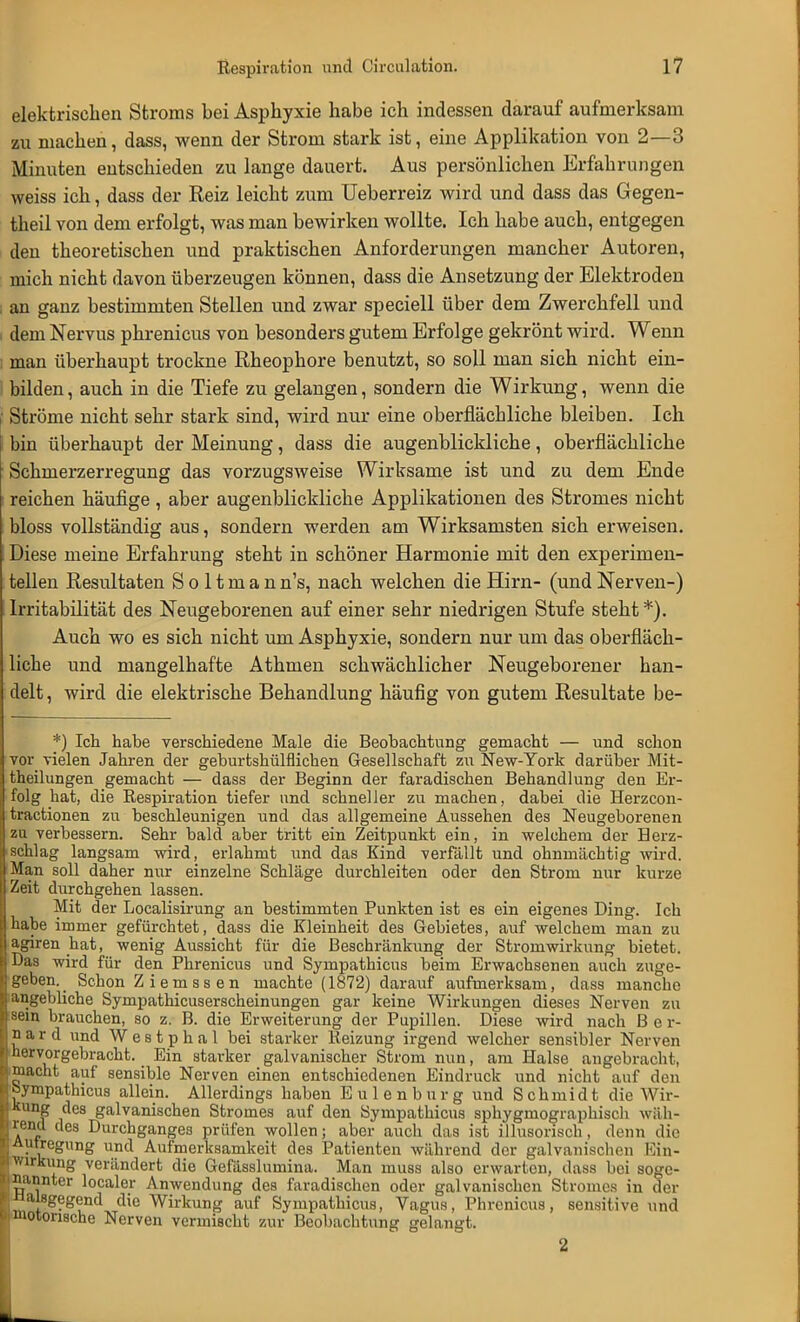 elektrischen Stroms bei Asphyxie habe ich indessen darauf aufmerksam zu machen, dass, wenn der Strom stark ist, eine Applikation von 2—3 Minuten entschieden zu lange dauert. Aus persönlichen Erfahrungen weiss ich, dass der Reiz leicht zum Ueberreiz wird und dass das Gegen- theil von dem erfolgt, was man bewirken wollte. Ich habe auch, entgegen den theoretischen und praktischen Anforderungen mancher Autoren, mich nicht davon überzeugen können, dass die Ansetzung der Elektroden an ganz bestimmten Stellen und zwar speciell über dem Zwerchfell und i dem Nervus phrenicus von besonders gutem Erfolge gekrönt wird. Wenn : man überhaupt trockne Rheophore benutzt, so soll man sich nicht ein- bilden , auch in die Tiefe zu gelangen, sondern die Wirkung, wenn die I Ströme nicht sehr stark sind, wird nur eine oberflächliche bleiben. Ich bin überhaupt der Meinung, dass die augenblickliche, oberflächliche Schmerzerregung das vorzugsweise Wirksame ist und zu dem Ende reichen häufige, aber augenblickliche Applikationen des Stromes nicht bloss vollständig aus, sondern werden am Wirksamsten sich erweisen. Diese meine Erfahrung steht in schöner Harmonie mit den experimen- tellen Resultaten S o 11 m a n n's, nach welchen die Hirn- (und Nerven-) Irritabilität des Neugeborenen auf einer sehr niedrigen Stufe steht*). Auch wo es sich nicht um Asphyxie, sondern nur um das oberfläch- liche und mangelhafte Athmen schwächlicher Neugeborener han- delt , wird die elektrische Behandlung häufig von gutem Resultate be- *) Ich habe verschiedene Male die Beobachtung gemacht — und schon vor vielen Jahren der geburtshilflichen Gesellschaft zu New-York darüber Mit- theilungen gemacht — dass der Beginn der faradischen Behandlung den Er- folg hat, die Respiration tiefer und schneller zu machen, dabei die Herzcon- tractionen zu beschleunigen und das allgemeine Aussehen des Neugeborenen zu verbessern. Sehr bald aber tritt ein Zeitpunkt ein, in welchem der Herz- schlag langsam wird, erlahmt und das Kind verfällt und ohnmächtig wird. Man soll daher nur einzelne Schläge durchleiten oder den Strom nur kurze Zeit durchgehen lassen. Mit der Localisirung an bestimmten Punkten ist es ein eigenes Ding. Ich habe immer gefürchtet, dass die Kleinheit des Gebietes, auf welchem man zu agiren hat, wenig Aussicht für die Beschränkung der Stroniwirkung bietet. Das wird für den Phrenicus und Sympathicus beim Erwachsenen auch zuge- geben^ Schon Z i e m s s e n machte (1872) darauf aufmerksam, dass manche angebliche Sympathicuserscheinungen gar keine Wirkungen dieses Nerven zu sein brauchen, so z. B. die Erweiterung der Pupillen. Diese wird nach B e r- n a r d und W e s t p h a l bei starker Reizung irgend welcher sensibler Nerven hervorgebracht. Ein starker galvanischer Strom nun, am Halse angebracht, macht auf sensible Nerven einen entschiedenen Eindruck und nicht auf den sympathicus allein. Allerdings haben Eulenburg und Schmidt die Wir- kung des galvanischen Stromes auf den Sympathicus sphygmographisch wäh- rend des Durchganges prüfen wollen; aber auch das ist illusorisch, denn die I Autregung und Aufmerksamkeit des Patienten während der galvanischen Ein- HWirkung verändert die Gefässlumina. Man muss also erwarten, dass bei soge- nannter localer Anwendung des faradischen oder galvanischen Stromes in der ^ misgegend die Wirkung auf Sympathicus, Vagus, Phrenicus, sensitive und ^motorische Nerven vermischt zur Beobachtung gelangt. 2