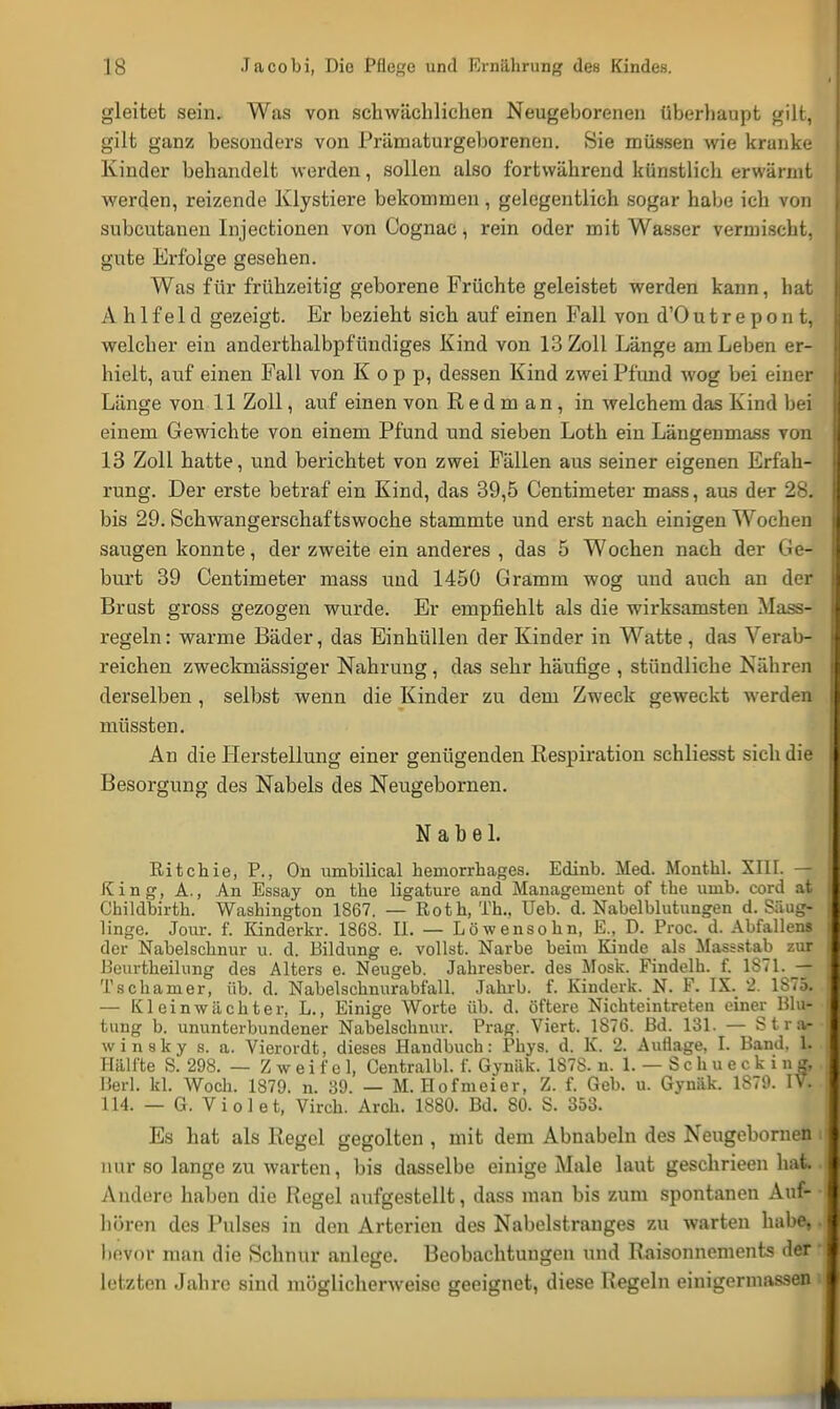 gleitet sein. Was von schwächlichen Neugeborenen überhaupt gilt, gilt ganz besonders von Prämaturgeborenen. Sie müssen wie kranke Kinder behandelt werden, sollen also fortwährend künstlich erwärmt werden, reizende Klystiere bekommen, gelegentlich sogar habe ich von subcutanen Injectionen von Cognac, rein oder mit Wasser vermischt, gute Erfolge gesehen. Was für frühzeitig geborene Früchte geleistet werden kann, hat A h 1 f e 1 d gezeigt. Er bezieht sich auf einen Fall von d'O u t r e p o n t, welcher ein anderthalbpfündiges Kind von 13 Zoll Länge am Leben er- hielt, auf einen Fall von Kopp, dessen Kind zwei Pfund wog bei einer Länge von 11 Zoll, auf einen von R e d m an , in welchem das Kind bei einem Gewichte von einem Pfund und sieben Loth ein Längenmass von 13 Zoll hatte, und berichtet von zwei Fällen aus seiner eigenen Erfah- rung. Der erste betraf ein Kind, das 39,5 Centimeter mass, aus der 28. bis 29. Schwangerschaftswoche stammte und erst nach einigen Wochen saugen konnte, der zweite ein anderes , das 5 Wochen nach der Gö4 burt 39 Centimeter mass und 1450 Gramm wog und auch an der Brust gross gezogen wurde. Er empfiehlt als die wirksamsten Mass- regeln: warme Bäder, das Einhüllen der Kinder in Watte, das Verab- reichen zweckmässiger Nahrung , das sehr häufige , stündliche Nähren derselben , selbst wenn die Kinder zu dem Zweck geweckt werden müssten. An die Herstellung einer genügenden Respiration schliesst sich die Besorgung des Nabels des Neugebornen. Nabel. Ritchie, P., On umbilieal heinorrhages. Edinb. Med. Monthl. XIII. — King, A., An Essay on the ligature and Management of the uinb. cord at Childbirth. Washington 1867. — Roth, Th.. Ueb. d. Nabelblutungen d. Säug- linge. Jour. f. Kinderkr. 1868. II. — Löwensohn, E., D. Proc. d. Abfallens der Nabelschnur u. d. Bildung e. vollst. Narbe beim Kinde als Massstab zur Duurtheilung des Alters e. Neugeb. Jahresber. des Mosk. Findelh. f. 1871. — Tschamer, üb. d. Nabelschnurabfall. Jahrb. f. Kinderk. N. F. IX. 2. 1S75. — Kl ein Wächter, L., Einige Worte üb. d. öftere Nichteintreten einer Blu- tung b. ununterbunclener Nabelschnur. Prag. Viert. 1876. Bd. 131. — Stra- winsky s. a. Vierordt, dieses Handbuch: Phys. d. K. 2. Auflage, I. Band. 1. 1 lälfte S. 298. — Zweifel, Centralbl. f. Gynäk. 1878. n. 1. — Schuecki n g, Herl. kl. Woch. 1879. n. 39. — M. Hofmeier, Z. f. Geb. u. Gynäk. 1879. IV. 114. — G. Vi ol et, Virch. Aren. 1880. Bd. 80. S. 353. Es hat als Regel gegolten , mit dem Abnabeln des Neugebornen nur so lange zu warten, bis dasselbe einige Male laut geschrieen hat Andere haben die Regel aufgestellt, dass man bis zum spontanen Auf- hören des Pulses in den Arterien des Nabelstranges zu warten habe, bevor man die Schnur anlege. Beobachtungen und Raisonncments der letzten Jahre sind möglicherweise geeignet, diese Hegeln einigermassen