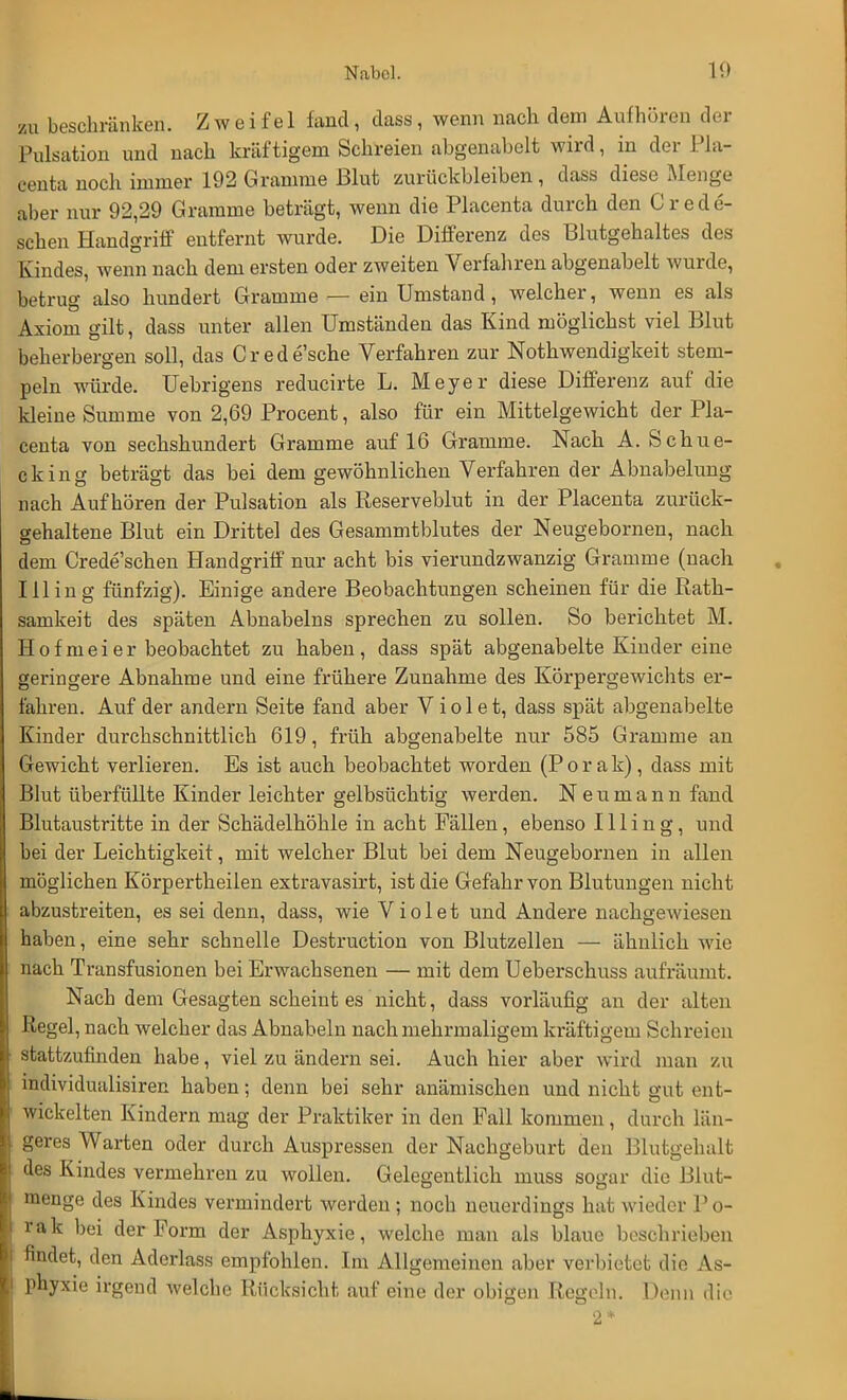 L beschränken. Zweifel fand, dass, wenn nach dem Aufhören der Pulsation und nach kräftigem Schreien abgenabelt wird, in der Pla- centa noch immer 192 Gramme Blut zurückbleiben , dass diese Menge aber nur 92,29 Gramme beträgt, wenn die Placenta durch den Crede- schen Handgriff entfernt wurde. Die Differenz des Blutgehaltes des Kindes, wenn nach dem ersten oder zweiten Verfahren abgenabelt wurde, betrug also hundert Gramme — ein Umstand, welcher, wenn es als Axiom gilt, dass unter allen Umständen das Kind möglichst viel Blut beherbergen soll, das Crede'sche Verfahren zur Notwendigkeit stem- peln würde. Uebrigens reducirte L. Meyer diese Differenz auf die kleine Summe von 2,69 Procent, also für ein Mittelgewicht der Pla- centa von sechshundert Gramme auf 16 Gramme. Nach A. Schue- cking beträgt das bei dem gewöhnlichen Verfahren der Abnabelung nach Aufhören der Pulsation als Reserveblut in der Placenta zurück- gehaltene Blut ein Dritte] des Gesammtblutes der Neugebornen, nach dem Crede'schen Handgriff nur acht bis vierundzwanzig Gramme (nach Illing fünfzig). Einige andere Beobachtungen scheinen für die Rath- samkeit des späten Abnabeins sprechen zu sollen. So berichtet M. Hof meier beobachtet zu haben, dass spät abgenabelte Kinder eine geringere Abnahme und eine frühere Zunahme des Körpergewichts er- fahren. Auf der andern Seite fand aber V i o 1 e t, dass spät abgenabelte Kinder durchschnittlich 619, früh abgenabelte nur 585 Gramme an Gewicht verlieren. Es ist auch beobachtet worden (P o r a k), dass mit Blut überfüllte Kinder leichter gelbsüchtig werden. Neumann fand Blutaustritte in der Schädelhöhle in acht Fällen, ebenso Illing, und bei der Leichtigkeit, mit welcher Blut bei dem Neugebornen in allen möglichen Körpertheilen extravasirt, ist die Gefahr von Blutungen nicht abzustreiten, es sei denn, dass, wie Violet und Andere nachgewiesen haben, eine sehr schnelle Destruction von Blutzellen — ähnlich wie nach Transfusionen bei Erwachsenen — mit dem Ueberschuss aufräumt. Nach dem Gesagten scheint es nicht, dass vorläufig an der alten Regel, nach welcher das Abnabeln nach mehrmaligem kräftigem Schreien stattzufinden habe, viel zu ändern sei. Auch hier aber wird man zu individualisier, haben; denn bei sehr anämischen und nicht gut ent- wickelten Kindern mag der Praktiker in den Fall kommen, durch län- geres Warten oder durch Auspressen der Nachgeburt den Blütgehalt des Kindes vermehren zu wollen. Gelegentlich niuss sogar die Blut- menge des Kindes vermindert werden ; noch neuerdings hat wieder P o- Ii« rak bei der Form der Asphyxie, welche man als blaue boschrieben findet, den Aderlass empfohlen. Im Allgemeinen aber verbietet die As- phyxie irgend welche Rücksicht auf eine der obigen Regeln. Denn dir 2 *