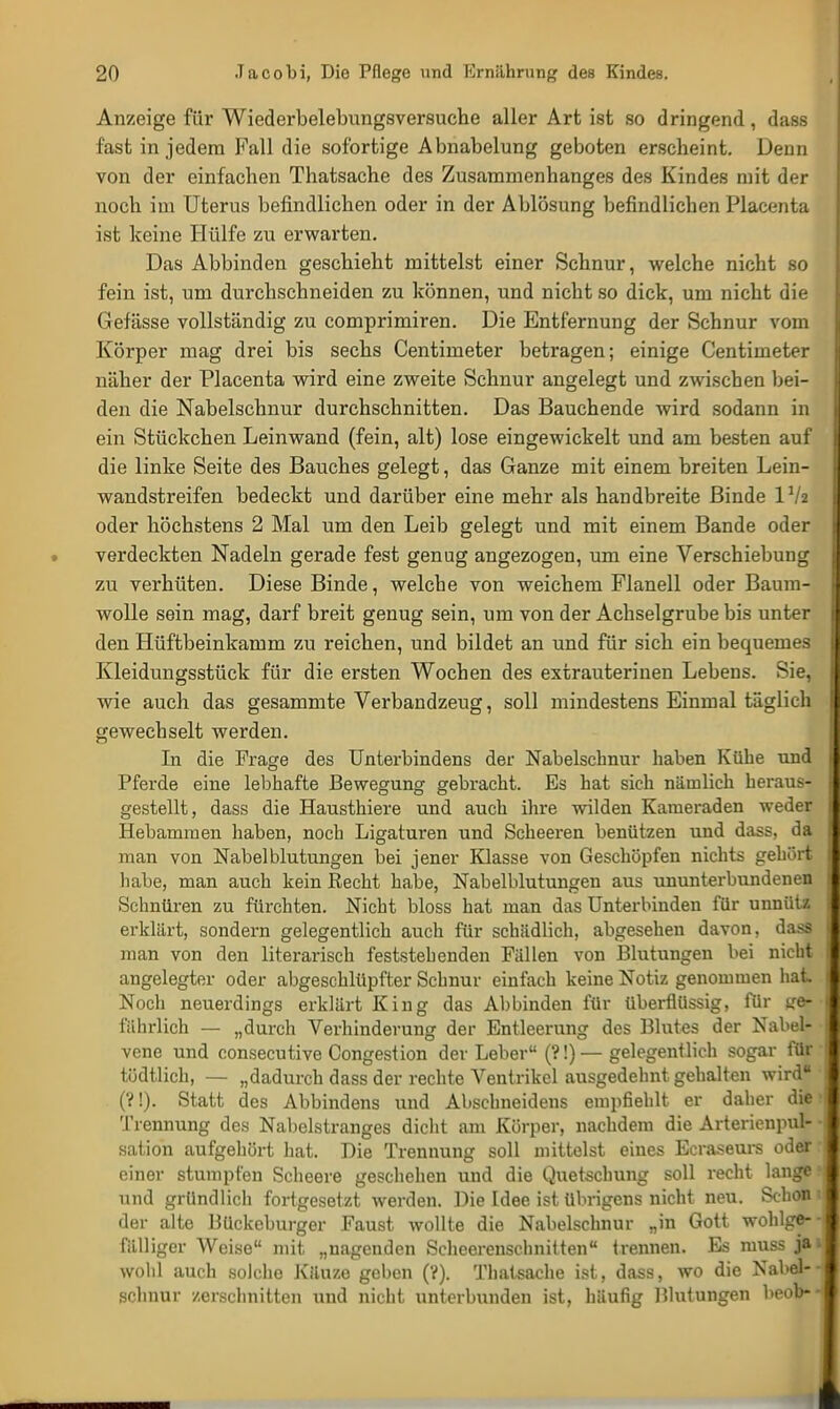 Anzeige für Wiederbelebungsversuche aller Art ist so dringend , dass fast in jedem Fall die sofortige Abnabelung geboten erscheint. Denn von der einfachen Thatsache des Zusammenhanges des Kindes mit der noch im Uterus befindlichen oder in der Ablösung befindlichen Placenta ist keine Hülfe zu erwarten. Das Abbinden geschieht mittelst einer Schnur, welche nicht so fein ist, um durchschneiden zu können, und nicht so dick, um nicht die Gefässe vollständig zu comprimiren. Die Entfernung der Schnur vom Körper mag drei bis sechs Centimeter betragen; einige Centimeter näher der Placenta wird eine zweite Schnur angelegt und zwischen bei- den die Nabelschnur durchschnitten. Das Bauchende wird sodann in ein Stückchen Leinwand (fein, alt) lose eingewickelt und am besten auf die linke Seite des Bauches gelegt, das Ganze mit einem breiten Lein- wandstreifen bedeckt und darüber eine mehr als handbreite Binde Vfa oder höchstens 2 Mal um den Leib gelegt und mit einem Bande oder verdeckten Nadeln gerade fest genug angezogen, um eine Verschiebung zu verhüten. Diese Binde, welche von weichem Flanell oder Baum- wolle sein mag, darf breit genug sein, um von der Achselgrube bis unter den Hüftbeinkamm zu reichen, und bildet an und für sich ein bequemes Kleidungsstück für die ersten Wochen des extrauterinen Lebens. Sie, wie auch das gesammte Verbandzeug, soll mindestens Einmal täglich gewechselt werden. In die Frage des Unterbindens der Nabelschnur haben Kühe und Pferde eine lebhafte Bewegung gebracht. Es hat sich nämlich heraus- gestellt, dass die Hausthiere und auch ihre wilden Kameraden weder Hebammen haben, noch Ligaturen und Scheeren benützen und dass, da man von Nabelblutungen bei jener Klasse von Geschöpfen nichts gehört habe, man auch kein Recht habe, Nabelblutungen aus ununterbundenen Schnüren zu fürchten. Nicht bloss hat man das Unterbinden für unnütz erklärt, sondern gelegentlich auch für schädlich, abgesehen davon, dass man von den literarisch feststehenden Fällen von Blutungen bei nicht angelegter oder abgeschlüpfter Schnur einfach keine Notiz genommen hat Noch neuerdings erklärt King das Abbinden für überflüssig, Tür ge- fährlich — „durch Verhinderung der Entleerung des Blutes der Nabel- vene und consecutive Congestion der Leber (?!) — gelegentlich sogar für tödtlich, — „dadurch dass der rechte Ventrikel ausgedehnt gehalten wird (?!). Statt des Abbindens und Absehneidens empfiehlt er daher die Trennung des Nabelstranges dicht am Körper, nachdem die Arterienpul- sation aufgehört hat. Die Trennung soll mittelst eines Ecraseurs oder einer stumpfen Scheere geschehen und die Quetschung soll recht lange und gründlich fortgesetzt werden. Die Idee, ist übrigens nicht neu. Schon der alte Bückeburger Faust wollte die Nabelschnur „in Gott wohlge- fälliger Weise mit „nagenden Scheerenschnitten trennen. Es muss ja wohl auch solche Kituze geben (?). Thatsache ist, dass, wo die Nabel- schnur zerschnitten und nicht unterbunden ist, häufig Blutungen beob-
