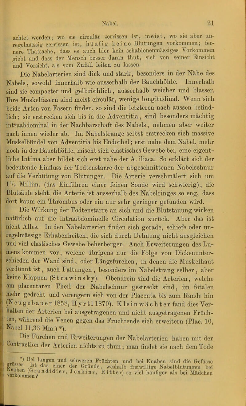 achtet werden; wo sie circulür zerrissen ist, meist, wo sie aber un- regehnässig zerrissen ist, häufig keine Blutungen vorkommen; fer- nere Thatsachc, dass es auch hier kein schablonenmiissiges Vorkommen giebt und dass der Mensch besser daran thut, sich von seiner Einsicht und Vorsicht, als vom Zufall leiten zu lassen. Die Nabelarterien sind dick und stark, besonders in der Nähe des Nabels, sowohl innerhalb wie ausserhalb der Bauchhöhle. Innerhalb sind sie compacter und gelbröthlich, ausserhalb weicher und blasser. Ihre Muskelfasern sind meist circulär, wenige longitudinal. Wenn sich beide Arten von Fasern finden, so sind die letzteren nach aussen befind- lich ; sie erstrecken sich bis in die Adventitia, sind besonders mächtig intraabdominal in der Nachbarschaft des Nabels, nehmen aber weiter nach innen wieder ab. Im Nabelstrange selbst erstrecken sich massive Muskelbündel von Adventitia bis Endothel; erst nahe dem Nabel, mehr noch in der Bauchhöhle, mischt sich elastisches Gewebe bei, eine eigent- liche Intima aber bildet sich erst nahe der A. iliaca. So erklärt sich der bedeutende Einfluss der Todtenstarre der abgeschnittenen Nabelschnur auf die Verhütung von Blutungen. Die Arterie verschmälert sich um IV2 Millim. (das Einführen einer feinen Sonde wird schwierig), die Blutsäule steht, die Arterie ist ausserhalb des Nabelringes so eng, dass dort kaum ein Thrombus oder ein nur sehr geringer gefunden wird. Die Wirkung der Todtenstarre an sich und die Blutstauung wirken natürlich auf die intraabdominelle Circulation zurück. Aber das ist nicht Alles. In den Nabelarterien finden sich gerade, schiefe oder un- regelmässige Erhabenheiten, die sich durch Dehnung nicht ausgleichen und viel elastisches Gewebe beherbergen. Auch Erweiterungen des Lu- mens kommen vor, welche übrigens nur die Folge von Dickenunter- schieden der Wand sind, oder Längsfurchen, in denen die Muskelhaut verdünnt ist, auch Faltungen , besonders im Nabelstrang selber, aber keine Klappen (Strawinsky). Obendrein sind die Arterien, welche am placentaren Theil der Nabelschnur gestreckt sind, im fötalen mehr gedreht und verengern sich von der Placenta bis zum Rande hin (Neugebauer 1858, Hyrtl 1870). Kleinwächter fand dies Ver- halten der Arterien bei ausgetragenen und nicht ausgetragenen Früch- ten, während die Venen gegen das Fruchtende sich erweitern (Plac. 10, Nabel 11,33 Mm.) *). Die Furchen und Erweiterungen der Nabelarterien haben mit der Contraction der Arterien nichts zu thun; man findet sie nach dem Tode *^ BTe*la;ngen und schweren Früchten und bei Knaben sind die Gefiisse IC« ier' /Ä einer der Gründo- weshalb freiwillige Nabelblutungcn bei vork (Lrr?andldier> Jenkins, Ritter) so viel häufiger als bei Mädchen