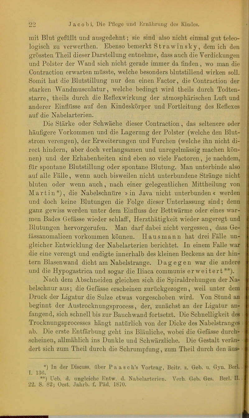 mit Blut gefüllt und ausgedehnt; sie sind also nicht einmal gut teleo- logisch zu venverthen. Ebenso bemerkt S t rawin sky , dem ich den grössten Theil dieser Darstellung entnehme, dass auch die Verdickungen und Polster der Wand sich nicht gerade immer da finden, wo man die Contraction erwarten müsste, welche besonders blutstillend wirken soll. Somit hat die Blutstillung nur den einen Factor, die Contraction der starken Wandmusculatur, welche bedingt wird theils durch Todten- starre, theils durch die Reflexwirkung der atmosphärischen Luft und anderer Einflüsse auf den Kindeskörper und Fortleitung des Reflexes auf die Nabelarterien. Die Stärke oder Schwäche dieser Contraction, das seltenere oder häufigere Vorkommen und die Lagerung der Polster (welche den Blut- strom verengen), der Erweiterungen und Furchen (welche ihn nicht di- rect hindern, aber doch verlangsamen und unregelmässig machen kön- nen) und der Erhabenheiten sind eben so viele Factoren, je nachdem, für spontane Blutstillung oder spontane Blutung. Man unterbinde also auf alle Fälle, wenn auch bisweilen nicht uuterbundene Stränge nicht bluten oder wenn auch, nach einer gelegentlichen Mittheilung von Martin*), die Nabelschnüre » in Java nicht unterbunden « werden und doch keine Blutungen die Folge dieser Unterlassung sind; denn ganz gewiss werden unter dem Einfluss der Bettwärme oder eines war- men Bades Gefässe wieder schlaff, Herztkätigkeit wieder angeregt und Blutungen hervorgerufen. Man darf dabei nicht vergessen, dass Ge- fässanomalieen vorkommen können. Hausmann hat drei Fälle un- gleicher Entwicklung der Nabelarterien berichtet. In einem Falle war die eine verengt und endigte innerhalb des kleinen Beckens an der hin- tern Blasenwand dicht am Nabelstrange. Dagegen war die andere und die Hypogastrica und sogar die Uiaca communis erweitert**). Nach dem Abschneiden gleichen sich die Spiraldrehungen der Na- belschnur aus; die Gefässe erscheiuen zurückgezogen, weil unter dem Druck der Ligatur die Sülze etwas vorgeschoben wird. Von Stund an beginut der Austrocknungsprocess, der, zunächst au der Ligatur an- fangend, sich schnell bis zur Bauchwaud fortsetzt. Die Schnelligkeit des Trocknungsprocesses hängt natürlich von der Dicke des Nabelstranges ab. Die erste Entfärbung geht ins Bläuliche, wobei die Gefässe durch- scheinen, allmählich ins Dunkle und Schwärzliche. Die Gestalt verän- dert sich zum Theil durch die Schrumpfung, zum Theil durch den aus» *) In der Discuss. über Paaschs Vortrag, Bcitr. z. Geb. u. Gvn. BerL I. 186. **) Ueb. d. ungleiche Kntw. d. Nabelarterien. Verb Geb. Ges. Beri. H.