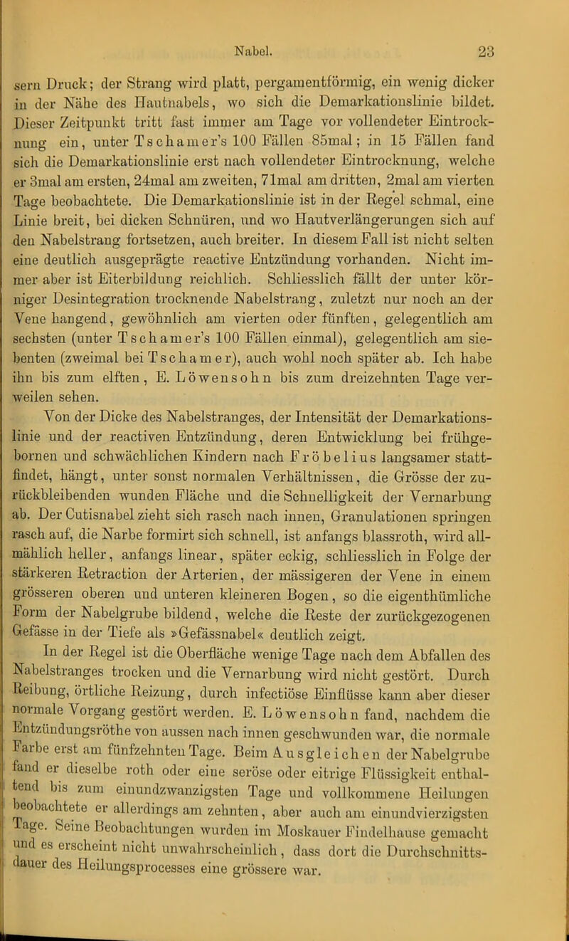 sern Druck; der Strang wird platt, pergaraentförraig, ein wenig dicker in der Nähe des Ilanhiabels, wo sich die Demarkationslinie bildet. Dieser Zeitpunkt tritt fast immer am Tage vor vollendeter Eintrock- nung ein, unter Tschamer's 100 Fällen 85mal; in 15 Fällen fand sich die Demarkationslinie erst nach vollendeter Eintrocknung, welche er 3mal am ersten, 24mal am zweiten, 71mal am dritten, 2mal am vierten Tage beobachtete. Die Demarkationslinie ist in der Regel schmal, eine Linie breit, bei dicken Schnüren, und wo Hautverlängerungen sich auf den Nabelstrang fortsetzen, auch breiter. In diesem Fall ist nicht selten eine deutlich ausgeprägte reactive Entzündung vorhanden. Nicht im- mer aber ist Eiterbildung reichlicb. Schliesslich fällt der unter kör- niger Desintegration trocknende Nabelstrang, zuletzt nur noch an der Vene hangend, gewöhnlich am vierten oder fünften, gelegentlich am sechsten (unter T schäm er's 100 Fällen einmal), gelegentlich am sie- benten (zweimal bei Tscliamer), auch wohl noch später ab. Ich habe ihn bis zum elften, E. Löwensohn bis zum dreizehnten Tage ver- weilen sehen. Von der Dicke des Nabelstranges, der Intensität der Demarkations- linie und der reactiven Entzündung, deren Entwicklung bei frühge- bornen und schwächlichen Kindern nach Fröbelius langsamer statt- findet, hängt, unter sonst normalen Verhältnissen, die Grösse der zu- rückbleibenden wunden Fläche und die Schnelligkeit der Vernarbune: ab. Der Cutisnabel zieht sich rasch nach innen, Granulationen springen rasch auf, die Narbe formirt sich schnell, ist anfangs blassroth, wird all- mählich heller, anfangs linear, später eckig, schliesslich in Folge der stärkeren Retraction der Arterien, der mässigeren der Vene in einem grösseren oberen und unteren kleineren Bogen, so die eigenthümliche Form der Nabelgrube bildend, welche die Reste der zurückgezogenen Gefasse in der Tiefe als »Gefässnabel« deutlich zeigt. In der Regel ist die Oberfläche wenige Tage nach dem Abfallen des Nabelstranges trocken und die Vernarbung wird nicht gestört. Durch Reibung, örtliche Reizung, durch infectiöse Einflüsse kann aber dieser normale Vorgang gestört werden. E. Löwensohn fand, nachdem die Entzündungsröthe von aussen nach innen geschwunden war, die normale Farbe erst am fünfzehnten Tage. Beim Ausgleichen der Nabelgrube fand er dieselbe roth oder eine seröse oder eitrige Flüssigkeit enthal- tend bis zum einundzwanzigsten Tage und vollkommene Heilungen beobachtete er allerdings am zehnten, aber auch am einundvierzigsten Tage. Seine Beobachtungen wurden im Moskauer Findelhause gemacht und es erscheint nicht unwahrscheinlich, dass dort die Durchschnitts- dauer des Heilungsprocesses eine grössere war.