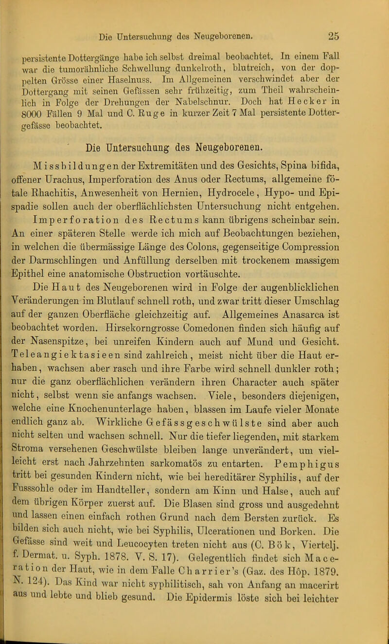 persistente Dottergänge habe ich selbst dreimal beobachtet. In einem Fall war die tumorähnliche Schwellung dunkelroth, blutreich, von der dop- pelten Grösse einer Haselnuss. Im Allgemeinen verschwindet aber der Dottergang mit seinen Gewissen sehr frühzeitig, zum Tbeil wahrschein- lich in Folge der Drehungen der Nabelschnur. Doch hat Heck er in 8000 Fällen 9 Mal und C. Rüge in kurzer Zeit 7 Mal persistente Dotter- cefässe beobachtet. Die Untersuchung des Neugeborenen. M i s s b i 1 d u n g e n der Extremitäten und des Gesichts, Spina bifida, offener Urachus, Iraperforation des Anus oder Rectums, allgemeine fö- tale Rhachitis, Anwesenheit von Hernien, Hydrocele , Hypo- und Epi- spadie sollen auch der oberflächlichsten Untersuchung nicht entgehen. Imperforation des Rectums kann übrigens scheinbar sein. An einer späteren Stelle werde ich mich auf Beobachtungen beziehen, in welchen die übermässige Länge des Colons, gegenseitige Compression der Darmschlingen und Anfüllung derselben mit trockenem massigem Epithel eine anatomische Obstruction vortäuschte. Die Haut des Neugeborenen wird in Folge der augenblicklichen Veränderungen im Blutlauf schnell roth, und zwar tritt dieser Umschlag auf der ganzen Oberfläche gleichzeitig auf. Allgemeines Anasarca ist beobachtet worden. Hirsekorngrosse Comedonen finden sich häufig auf der Nasenspitze, bei unreifen Kindern auch auf Mund und Gesicht. Teleangiektasieen sind zahlreich, meist nicht über die Haut er- haben , wachsen aber rasch und ihre Farbe wird schnell dunkler roth; nur die ganz oberflächlichen verändern ihren Character auch später nicht, selbst wenn sie anfangs wachsen. Viele, besonders diejenigen, welche eine Knochenunterlage haben, blassen im Laufe vieler Monate endlich ganz ab. Wirkliche Gefässgeschwülste sind aber auch nicht selten und wachsen schnell. Nur die tiefer liegenden, mit starkem Stroma versehenen Geschwülste bleiben lange unverändert, um viel- leicht erst nach Jahrzehnten sarkomatös zu entarten. Pemphigus tritt bei gesunden Kindern nicht, wie bei hereditärer Syphilis, auf der Fusssohle oder im Handteller, sondern am Kinn und Halse, auch auf dem übrigen Körper zuerst auf. Die Blasen sind gross und ausgedehnt und lassen einen einfach rothen Grund nach dem Bersten zurück. Es bilden sich auch nicht, wie bei Syphilis, Ulcerationen und Borken. Die Gefässe sind weit und Leucocyten treten nicht aus (C. Bök, Viertelj. f. Dermat. u. Syph. 1878. V. S. 17). Gelegentlich findet sich Mace- i-ation der Haut, wie in dem Falle Charrier's (Gaz. des Höp. 1879. N. 124). Das Kind war nicht syphilitisch, sah von Anfang an macerirt aus und lebte und blieb gesund. Die Epidermis löste sich bei leichter