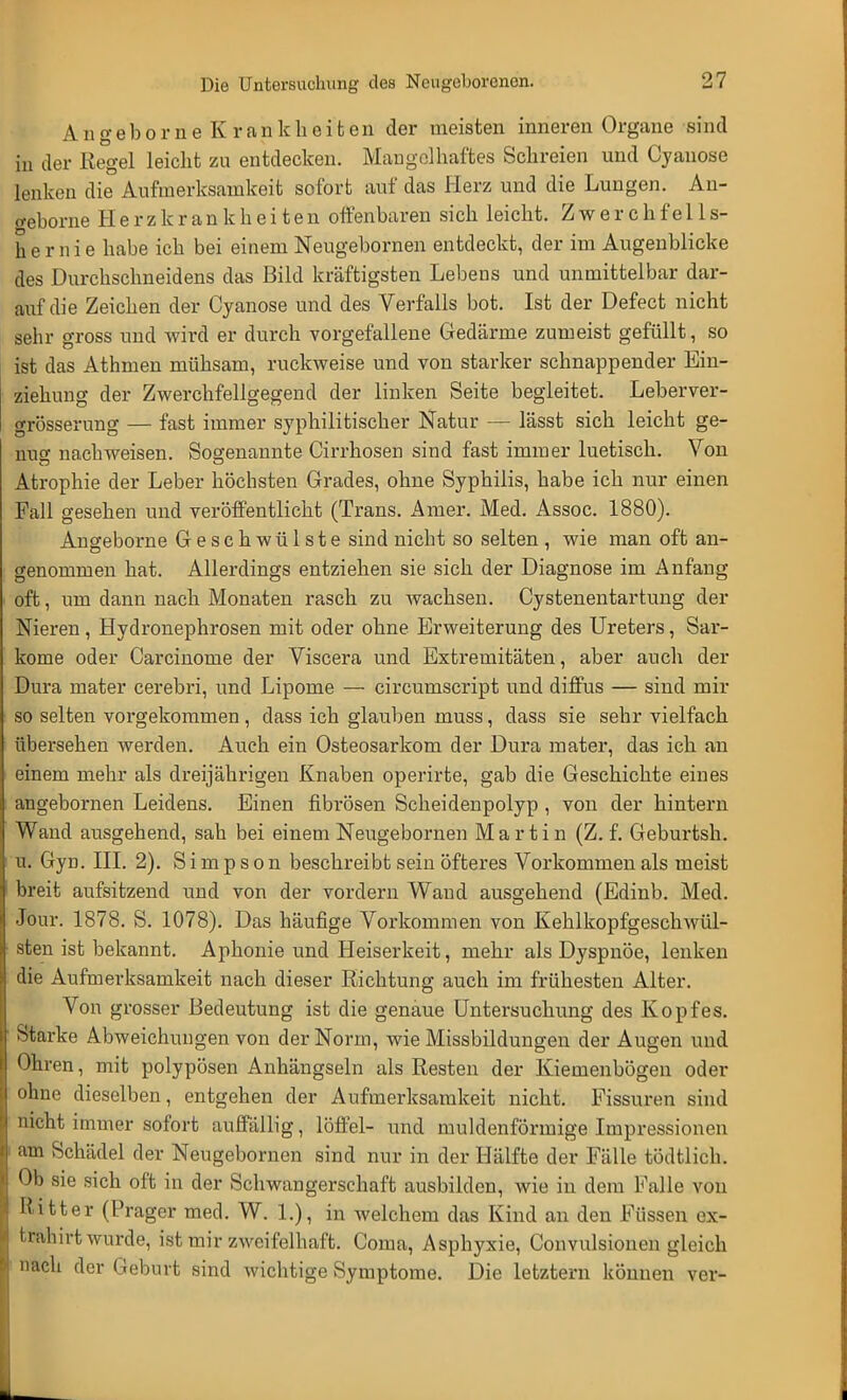 Angeborne Krankheiben der meisten inneren Organe .sind in der Regel leicht zu entdecken. Mangelhaftes Schreien und Cyanose lenken die Aufmerksamkeit sofort auf das Herz und die Lungen. An- weborne Herzkrankheiten offenbaren sich leicht. Zwerchfells- hernie habe ich bei einem Neugebornen entdeckt, der im Augenblicke des Durchschneidens das Bild kräftigsten Lebens und unmittelbar dar- auf die Zeichen der Cyanose und des Verfalls bot. Ist der Defeet nicht sehr gross und wird er durch vorgefallene Gedärme zumeist gefüllt, so ist das Athmen mühsam, ruckweise und von starker schnappender Ein- ziehung der Zwerchfellgegend der linken Seite begleitet. Leberver- grösserung — fast immer syphilitischer Natur — lässt sich leicht ge- nug nachweisen. Sogenannte Cirrhosen sind fast immer luetisch. Von Atrophie der Leber höchsten Grades, ohne Syphilis, habe ich nur einen Fall gesehen und veröffentlicht (Trans, Anier. Med. Assoc. 1880). Angeborne Geschwülste sind nicht so selten , wie man oft an- genommen hat. Allerdings entziehen sie sich der Diagnose im Anfang oft, um dann nach Monaten rasch zu wachsen. Cystenentartung der Nieren, Hydronephrosen mit oder ohne Erweiterung des Ureters, Sar- kome oder Carcinome der Viscera und Extremitäten, aber auch der Dura mater cerebri, und Lipome — circumscript und diffus — sind mir so selten vorgekommen, dass ich glauben muss, dass sie sehr vielfach übersehen werden. Auch ein Osteosarkom der Dura mater, das ich an einem mehr als dreijährigen Knaben operirte, gab die Geschichte eines angebornen Leidens. Einen fibrösen Scheidenpolyp , von der hintern Wand ausgehend, sah bei einem Neugebornen Martin (Z. f. Geburtsh. u. Gyn. III. 2). Simpson beschreibt sein öfteres Vorkommen als meist breit aufsitzend und von der vordem Wand ausgehend (Edinb. Med. Jour. 1878. S. 1078). Das häufige Vorkommen von Kehlkopfgeschwül- sten ist bekannt. Aphonie und Heiserkeit, mehr als Dyspnoe, lenken die Aufmerksamkeit nach dieser Richtung auch im frühesten Alter. Von grosser Bedeutung ist die genaue Untersuchung des Kopfes. Starke Abweichungen von der Norm, wie Missbildungen der Augen und Ohren, mit polypösen Anhängseln als Resten der Kiemenbögen oder ohne dieselben, entgehen der Aufmerksamkeit nicht. Fissuren sind nicht immer sofort auffällig, löffei- und muldenförmige Impressionen am Schädel der Neugebornen sind nur in der Hälfte der Fälle tödtlich. Ob sie sich oft in der Schwangerschaft ausbilden, wie in dem Falle von Ritter (Prager med. W. 1.), in welchem das Kind an den Füssen ex- trahirt wurde, ist mir zweifelhaft. Coma, Asphyxie, Convulsionen gleich «ach der Geburt sind wichtige Symptome. Die letztern können ver-