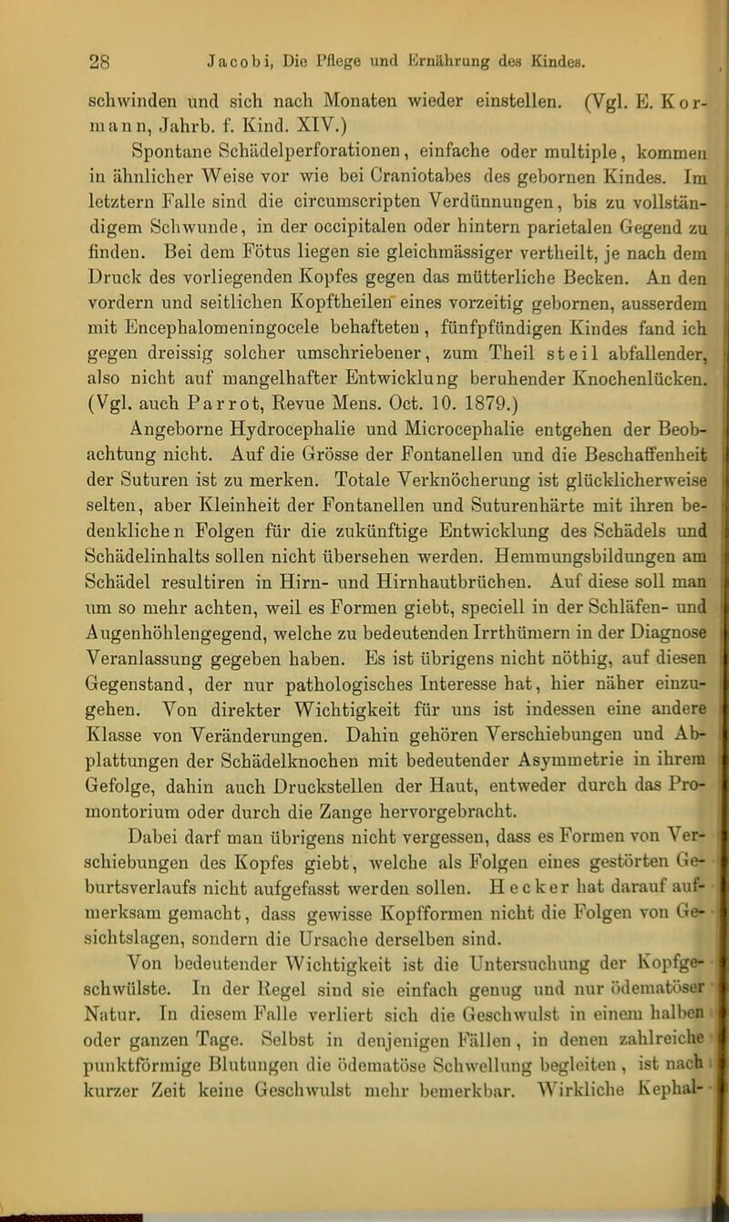 schwinden und sich nach Monaten wieder einstellen. (Vgl. E. Kor- mann, Jahrb. f. Kind. XIV.) Spontane Schädelperforationen, einfache oder multiple, kommen in ähnlicher Weise vor wie bei Craniotabes des gebornen Kindes. Im letztern Falle sind die circumscripten Verdünnungen, bis zu vollstän- digem Schwunde, in der occipitalen oder hintern parietalen Gegend zu finden. Bei dem Fötus liegen sie gleichmässiger vertheilt, je nach dem Druck des vorliegenden Kopfes gegen das mütterliche Becken. An den vordem und seitlichen Kopftheilen eines vorzeitig gebornen, ausserdem mit Encephalomeningocele behafteten , fünfpfündigen Kindes fand ich gegen dreissig solcher umschriebener, zum Theil steil abfallender, also nicht auf mangelhafter Entwicklung beruhender Knochenlücken. (Vgl. auch Parrot, Revue Mens. Oct. 10. 1879.) Angeborne Hydrocephalie und Microcephalie entgehen der Beob- achtung nicht. Auf die Grösse der Fontanellen und die Beschaffenheit der Suturen ist zu merken. Totale Verknöcherung ist glücklicherweise selten, aber Kleinheit der Fontanellen und Suturenhärte mit ihren be- denkliche n Folgen für die zukünftige Entwicklung des Schädels und Schädelinhalts sollen nicht übersehen werden. Hemmungsbildungen am Schädel resultiren in Hirn- und Hirnhautbrüchen. Auf diese soll man um so mehr achten, weil es Formen giebt, speciell in der Schläfen- und Augenhöhlengegend, welche zu bedeutenden Irrthümern in der Diagnose Veranlassung gegeben haben. Es ist übrigens nicht nöthig, auf diesen Gegenstand, der nur pathologisches Interesse hat, hier näher einzu- gehen. Von direkter Wichtigkeit für uns ist indessen eine andere Klasse von Veränderungen. Dahin gehören Verschiebungen und Ab- plattungen der Schädelknochen mit bedeutender Asymmetrie in ihrem Gefolge, dahin auch Druckstellen der Haut, entweder durch das Pro- montorium oder durch die Zange hervorgebracht. Dabei darf man übrigens nicht vergessen, dass es Formen von Ver- schiebungen des Kopfes giebt, welche als Folgen eines gestörten Ge- burtsverlaufs nicht aufgefasst werden sollen. H e c k e r hat darauf auf- merksam gemacht, dass gewisse Kopfformen nicht die Folgen von Ge- • sichtslagen, sondern die Ursache derselben sind. Von bedeutender Wichtigkeit ist die Untersuchung der Kopfge- • schwülste. In der Regel sind sie einfach genug und nur ödematöser * Niitur. In diesem Falle verliert sich die Geschwulst in einem halben i oder ganzen Tage. Selbst in denjenigen Fällen , in denen zahlreiche l punktförmige Blutungen die ödematöse Schwellung begleiten , ist nach i kurzer Zeit keine Geschwulst mehr bemerkbar. Wirkliche Kephal--