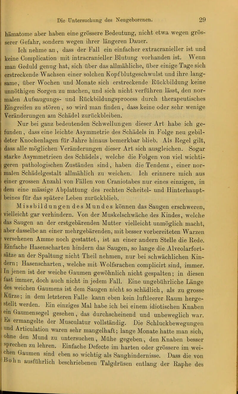 hämatome aber haben eine grössere Bedeutung, nicht etwa wegen grös- serer Gefahr, sondern wegen ihrer längeren Dauer. Ich nehme an, dass der Fall ein einfacher extracranieller ist und keine Complication mit intracranieller Blutung vorhanden ist. Wenn man Geduld genug hat, sich über das allmähliche, über einige Tage sich erstreckende Wachsen einer solchen Kopf blutgeschwulst und ihre lang- same, über Wochen und Monate sich erstreckende Rückbildung keine unnöthigen Sorgen zu machen, und sich nicht verführen lässt, den nor- malen Aufsaugungs- und Rückbildungsprocess durch therapeutisches Eingreifen zu stören , so wird man finden , dass keine oder sehr wenige Veränderungen am Schädel zurückbleiben. Nur bei ganz bedeutenden Schwellungen dieser Art habe ich ge- funden , dass eine leichte Asymmetrie des Schädels in Folge neu gebil- deter Knochenlagen für Jahre hinaus bemerkbar blieb. Als Regel gilt, dass alle möglichen Veränderungen dieser Art sich ausgleichen. Sogar starke Asymmetrieen des Schädels, welche die Folgen von viel wichti- geren pathologischen Zuständen sind, haben die Tendenz , einer nor- malen Schädelgestalt allmählich zu weichen. Ich erinnere mich aus einer grossen Anzahl von Fällen von Craniotabes nur eines einzigen, in dem eine mässige Abplattung des rechten Scheitel- und Hinterhaupt- beines für das spätere Leben zurückblieb. Missbildungen des Mundes können das Saugen erschweren, vielleicht gar verhindern. Von der Muskelschwäche des Kindes, welche das Saugen an der erstgebärenden Mutter vielleicht unmöglich macht, aber dasselbe an einer mehrgebärenden, mit besser vorbereiteten Warzen versehenen Amme noch gestattet, ist an einer andern Stelle die Rede. Einfache Hasenscharten hindern das Saugen, so lange die Alveolarfort- sätze an der Spaltung nicht Theil nehmen, nur bei schwächlichen Kin- dern ; Hasenscharten, welche mit Wolfsrachen complicirt sind, immer. In jenen ist der weiche Gaumen gewöhnlich nicht gespalten; in diesen fast immer, doch auch nicht in jedem Fall. Eine ungebührliche Länge des weichen Gaumens ist dem Saugen nicht so schädlich, als zu grosse Kürze; in dem letzteren Falle kann eben kein luftleerer Raum herge- stellt werden. Ein einziges Mal habe ich bei einem idiotischen Knaben ein Gaumensegel gesehen, das durchscheinend und unbeweglich war. Es ermangelte der Musculatur vollständig. Die Schluckbew egungen nd Articulation waren sehr mangelhaft; lange Monate hatte man sich, ohne den Mund zu untersuchen, Mühe gegeben, den Knaben besser sprechen zu lehren. Einfache Defecte im harten oder grössere im wei- chen Gaumen sind eben so wichtig als Saughindernisse. Dass die von olln ausführlich beschriebenen Talgdrüsen entlang der Raphe des