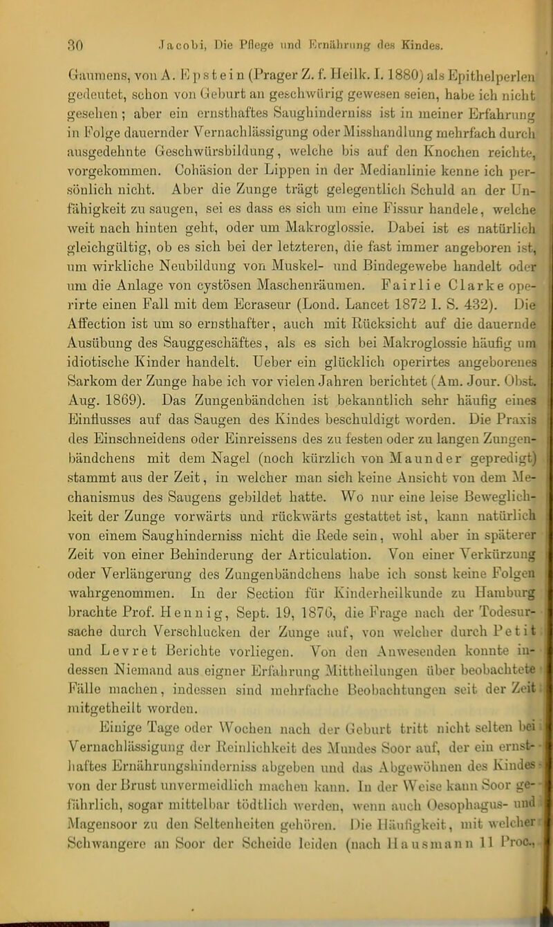 Gaumens, von A. Epfe-t eiu (Prager Z. f. Heilk. 1.1880) als Epithelperlen gedeutet, schon von Geburt an geschwürig gewesen seien, habe ich nicht gesehen ; aber ein ernsthaftes Saughinderniss ist in meiner Erfahrung in Folge dauernder Vernachlässigung oder Misshandlung mehrfach durch ausgedehnte Geschwürsbildung, welche bis auf den Knochen reichte, vorgekommen. Cohäsion der Lippen in der Medianlinie kenne ich per- sönlich nicht. Aber die Zunge trägt gelegentlich Schuld an der Un- fähigkeit zu saugen, sei es dass es sich um eine Fissur handele, welche weit nach hinten geht, oder um Makroglossie. Dabei ist es natürlich gleichgültig, ob es sich bei der letzteren, die fast immer angeboren ist, um wirkliche Neubildung von Muskel- und Bindegewebe handelt oder um die Anlage von cystösen Maschenräumen. Fairlie Clarke ope- rirte einen Fall mit dem Ecraseur (Lond. Lancet 1872 1. S. 432). Die Affection ist um so ernsthafter, auch mit Rücksicht auf die dauernde Ausübung des Sauggeschäftes, als es sich bei Makroglossie häufig um idiotische Kinder handelt. Ueber ein glücklich operirtes angeborenes Sarkom der Zunge habe ich vor vielen Jahren berichtet (Am. Jour. übst. Aug. 1869). Das Zungenbändchen ist bekanntlich sehr häufig eines Einflusses auf das Saugen des Kindes beschuldigt worden. Die Praxis des Einschneidens oder Einreissens des zu festen oder zu langen Zungen- bändchens mit dem Nagel (noch kürzlich von M aun d er gepredigt) stammt aus der Zeit, in welcher man sich keine Ansicht von dem Me- chanismus des Saugens gebildet hatte. Wo nur eine leise Beweglich- keit der Zunge vorwärts und rückwärts gestattet ist, kann natürlich von einem Saughinderniss nicht die Rede sein, wohl aber in späterer Zeit von einer Behinderung der Articulation. Von einer Verkürzung oder Verlängerung des Zungenbändcheus habe ich sonst keine Folgen wahrgenommen. In der Section für Kinderheilkunde zu Hamburg brachte Prof. Hennig, Sept. 19, 1870, die Frage nach der Todesur- sache durch Verschlucken der Zunge auf, von welcher durch Petit: und Levret Berichte vorliegen. Von den Anwesenden konnte in- dessen Niemand aus eigner Erfahrung Mittheilungen über beobachtete • Fälle machen, indessen sind mehrfache Beobachtungen seit der Zeit; mitgetheilt worden. Einige Tage oder Wochen nach der Geburt tritt nicht selten bei i Vernachlässigung der Reinlichkeit des Mundes Soor auf, der ein ernst- haftes Ernährungshinderniss abgeben und das Abgewöhnen des Kindes? von der Brust unvermeidlich macheu kann. In der Weise kann Soor ge- fährlich, sogar mittelbar tödtlich werden, wenn auch Oesophagus- und Magensoor zu den Seltenheiten gehören. Die Häufigkeit, mit welcher Schwangere an Soor der Scheide leiden (nach Hausmann 11 IVoc.,