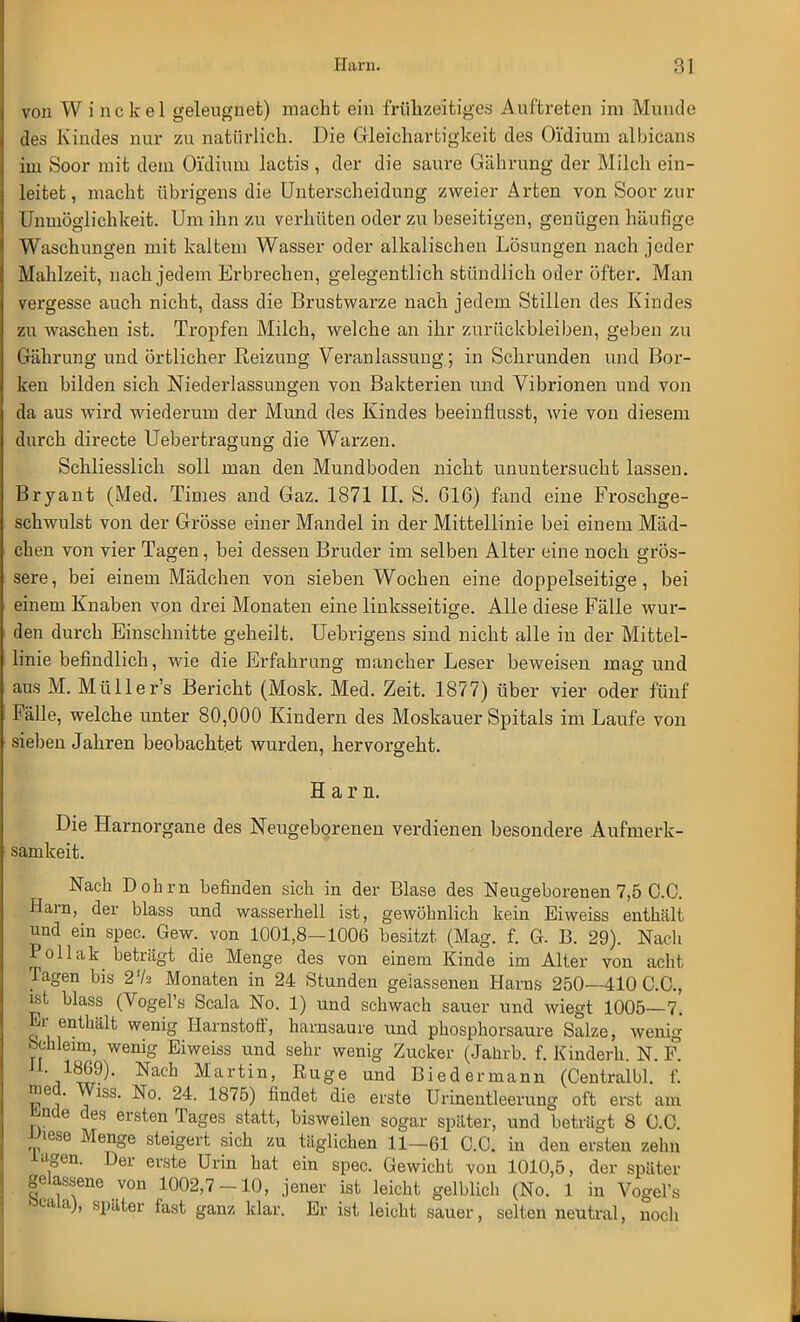 von Winckel geleugnet) macht ein frühzeitiges Auftreten im Münde des Kindes nur zu natürlich. Die Gleichartigkeit des Oidium albicans im Soor mit dem O'idiiun lactis , der die saure Gährung der Milch ein- leitet, macht übrigens die Unterscheidung zweier Arten von Soor zur Unmöglichkeit. Um ihn zu verhüten oder zu beseitigen, genügen häufige Waschungen mit kaltem Wasser oder alkalischen Lösungen nach jeder Mahlzeit, nach jedem Erbrechen, gelegentlich stündlich oder öfter. Man vergesse auch nicht, dass die Brustwarze nach jedem Stillen des Kindes zu waschen ist. Tropfen Milch, welche an ihr zurückbleiben, geben zu Gährung und örtlicher Reizung Veranlassung; in Schrunden und Bor- ken bilden sich Niederlassungen von Bakterien und Vibrionen und von da aus wird wiederum der Mund des Kindes beeinflusst, wie von diesem durch directe Uebertragung die Warzen. Schliesslich soll man den Mundboden nicht ununtersucht lassen. Bryant (Med. Times and Gaz. 1871 II. S. 616) fand eine Froschge- schwulst von der Grösse einer Mandel in der Mittellinie bei einem Mäd- chen von vier Tagen, bei dessen Bruder im selben Alter eine noch grös- sere, bei einem Mädchen von sieben Wochen eine doppelseitige, bei einem Knaben von drei Monaten eine linksseitige. Alle diese Fälle wur- den durch Einschnitte geheilt. Uebrigens sind nicht alle in der Mittel- linie befindlich, wie die Erfahrung mancher Leser beweisen mag und ans M. Müller's Bericht (Mosk. Med. Zeit. 1877) über vier oder fünf Fälle, welche unter 80,000 Kindern des Moskauer Spitals im Laufe von sieben Jahren beobachtet wurden, hervorgeht. Harn. Die Harnorgane des Neugeborenen verdienen besondere Aufmerk- samkeit. Nach Dohm befinden sich in der Blase des Neugeborenen 7,5 C.C. Harn, der blass und wasserhell ist, gewöhnlich kein Ei weiss enthält und ein spec. Gew. von 1001,8—1006 besitzt (Mag. f. G- B. 29). Nach Pollak betrügt die Menge des von einem Kinde im Alter von acht Tagen bis 27a Monaten in 24 Stunden gelassenen Harns 250—410 C.C, ist blass (Vogel's Scala No. 1) und schwach sauer und wiegt 1005—7. Er enthält wenig Harnstoff, harnsaure und phosphorsaure Salze, wenig bchleim, wenig Eiweiss und sehr wenig Zucker (Jahrb. f. Kinderh. N. F. H. 1869). Nach Martin, Euge und Biedermann (Centralbl. f. med. Wlss. No. 24. 1875) findet die erste Urinentleerung oft erst am ünde des ersten Tages statt, bisweilen sogar später, und beträgt 8 C.C. Wiese Menge steigert sich zu täglichen 11—61 C.C. in den ersten zehn i<igen. Der erste Urin hat ein spec. Gewicht von 1010,5, der später gelassene von 1002,7-10, jener ist leicht gelblich (No. 1 in Vogel'» öcala), spater fast ganz klar. Er ist leicht sauer, selten neutral, noch