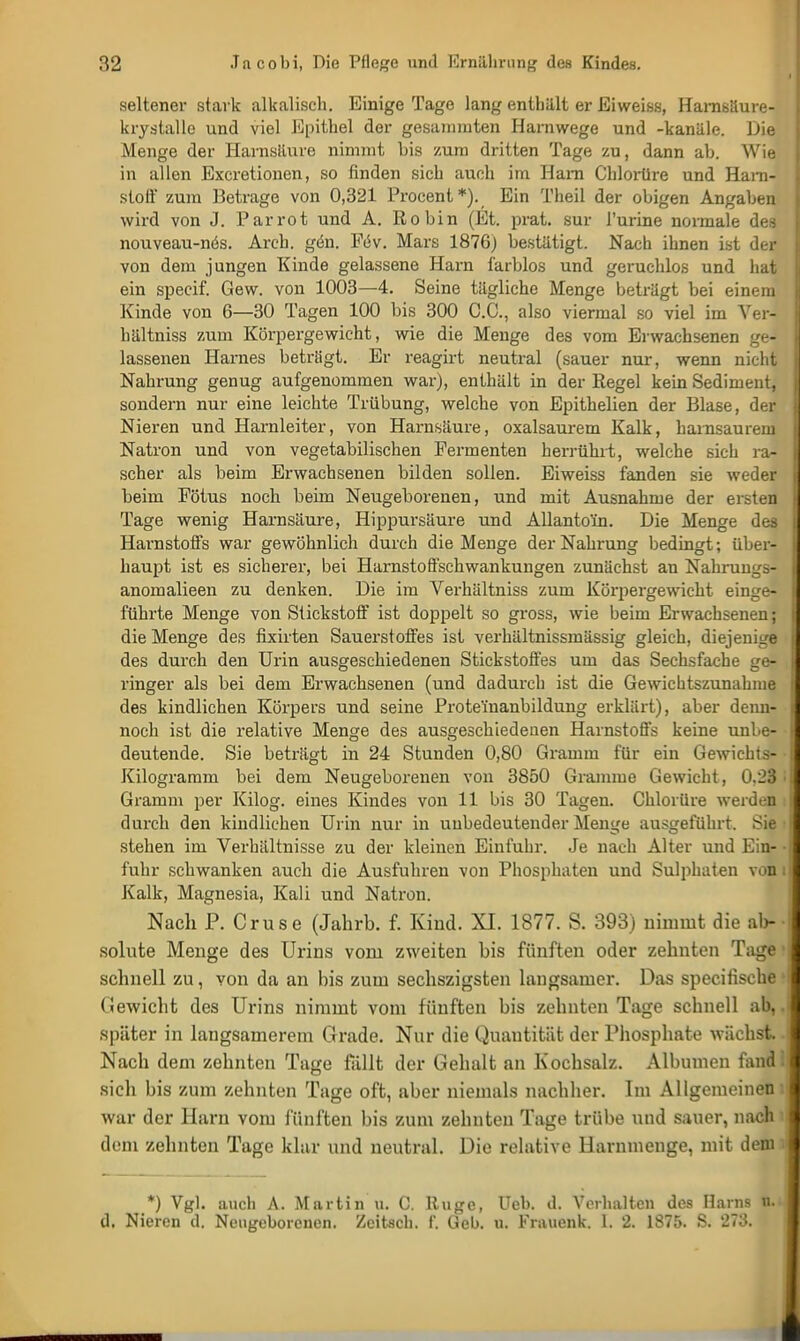 seltener stark alkalisch. Einige Tage lang enthält er Eiweiss, Hamsäure- krystalle und viel Epithel der gesummten Harnwege und -kanäle. Die Menge der Harnsäure nimmt bis zum dritten Tage zu, dann ab. Wie in allen Excretionen, so finden sich auch im Harn Chlorüre und Harn- stoff zum Betrage von 0,321 Procent*). Ein Tlieil der obigen Angaben wird von J. Parrot und A. Robin (Et. prat. sur l'urine normale des nouveau-nös. Arch. gön. Föv. Mars 1876) bestätigt. Nach ihnen ist der von dem jungen Kinde gelassene Harn farblos und geruchlos und hat ein specif. Gew. von 1003—4. Seine tägliche Menge beträgt bei einem Kinde von 6—30 Tagen 100 bis 300 C.C., also viermal so viel im Ver- hältniss zum Körpergewicht, wie die Menge des vom Erwachsenen ge- lassenen Harnes betrögt. Er reagirt neutral (sauer nur, wenn nicht Nahrung genug aufgenommen war), enthält in der Regel kein Sediment, sondern nur eine leichte Trübung, welche von Epithelien der Blase, der Nieren und Harnleiter, von Harnsäure, oxalsaurem Kalk, harnsaurem Natron und von vegetabilischen Permenten herrührt, welche sich ra- scher als beim Erwachsenen bilden sollen. Eiweiss fanden sie weder beim Fötus noch beim Neugeborenen, und mit Ausnahme der ersten Tage wenig Harnsäure, Hippursäure und Allanto'in. Die Menge des Harnstoffs war gewöhnlich durch die Menge der Nahrung bedingt; über- haupt ist es sicherer, bei Harnstoffsehwankungen zunächst an Nakrungs- anomalieen zu denken. Die im Verhältniss zum Körpergewicht einge- führte Menge von Stickstoff ist doppelt so gross, wie beim Erwachsenen; die Menge des fixirten Sauerstoffes ist verhältnissmässig gleich, diejenige des durch den Urin ausgeschiedenen Stickstoffes um das Sechsfache ge- ringer als bei dem Erwachsenen (und dadurch ist die Gewichtszunahme des kindlichen Körpers und seine Proteinanbildung erklärt), aber denn- noch ist die relative Menge des ausgeschiedenen Harnstoffs keine unbe- deutende. Sie beträgt in 24 Stunden 0,80 Gramm für ein Gewichts- Kilogramm bei dem Neugeborenen von 3850 Gramme Gewicht, 0.23 • Gramm per Kilog. eines Kindes von 11 bis 30 Tagen. Chlorüre werden durch den kindlichen Urin nur in unbedeutender Menge ausgeführt. Sie • stehen im Verhältnisse zu der kleinen Einfuhr. Je nach Alter und Ein- • fuhr schwanken auch die Ausfuhren von Phosphaten und Sulphaten von i Kalk, Magnesia, Kali und Natron. Nach P. Cruse (Jahrb. f. Kind. XI. 1877. S. 393) nimmt die ab- ■ sohlte Menge des Urins vom zweiten bis fünften oder zehnten Tage i schnell zu, von da an bis zum sechszigsten langsamer. Das specitische • Gewicht des Urins nimmt vom fünften bis zehnten Tage schnell ab,, später in langsamerem Grade. Nur die Quantität der Phosphate wächst Nach dem zehnten Tage fällt der Gehalt an Kochsalz. Albuinen fand; sich bis zum zehnten Tage oft, aber niemals nachher. Im Allgemeinen war der Harn vom fünften bis zum zehnten Tage trübe und sauer, nach dem zehnten Tage klar und neutral. Die relative llarnmenge, mit dem *) Vgl. auch A. Martin u. C. lluge, Ueb. d. Verhalten des Harns n. d. Nieren d. Neugeborenen. Zcitsch. f. Geb. u. Frauenk. 1. 2. 1875. S. 273.