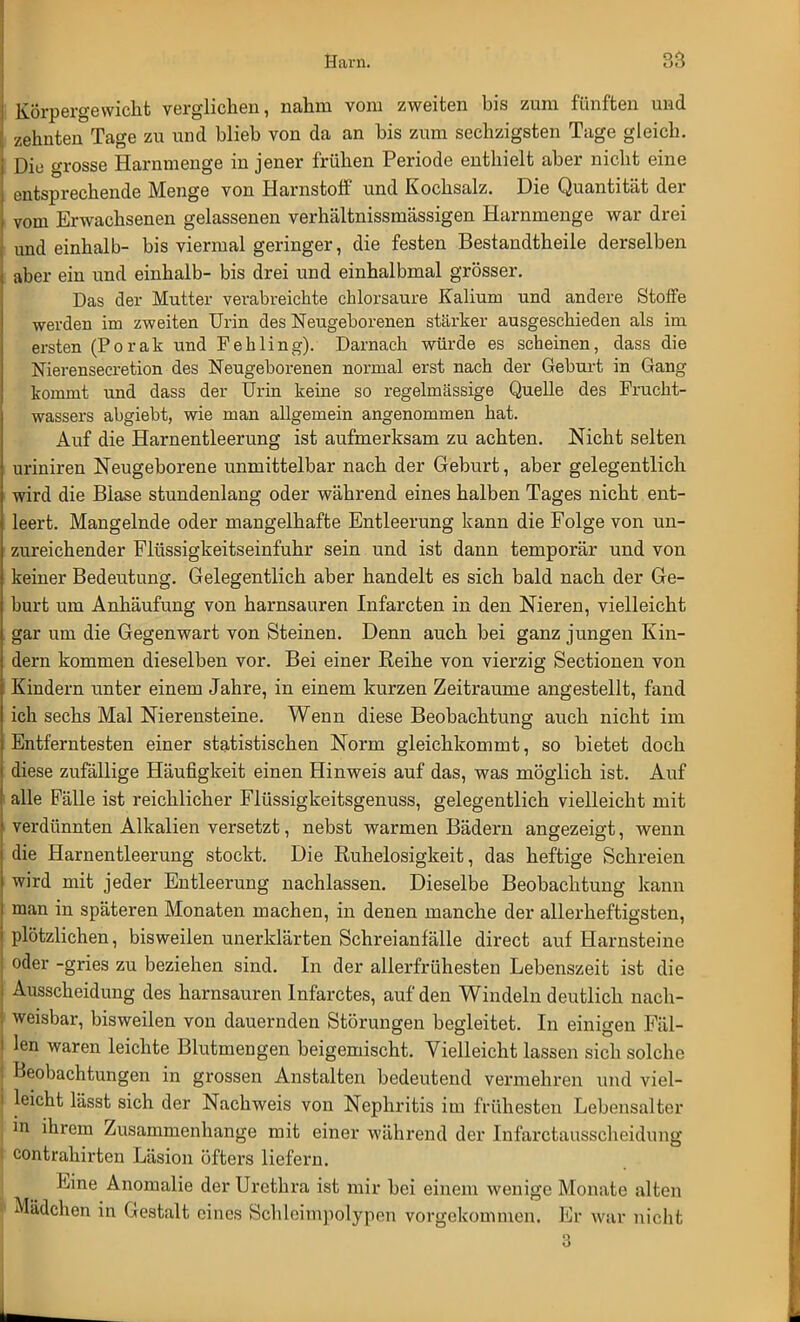 Körpergewicht verglichen, nahm vom zweiten bis zum fünften und zehnten Tage zu und blieb von da an bis zum sechzigsten Tage gleich. Die grosse Harnmenge in jener frühen Periode enthielt aber nicht eine entsprechende Menge von Harnstoff und Kochsalz. Die Quantität der vom Erwachsenen gelassenen verhältnissmässigen Harnmenge war drei und einhalb- bis viermal geringer, die festen Bestandtheile derselben aber ein und einhalb- bis drei und einhalbmal grösser. Das der Mutter verabreichte chlorsaure Kalium und andere Stoffe werden im zweiten Urin des Neugeborenen stärker ausgeschieden als im ersten (Porak und Fehling). Darnach würde es scheinen, dass die Nierenseeretion des Neugeborenen normal erst nach der Geburt in Gang kommt und dass der Urin keine so regelmässige Quelle des Frucht- wassers abgiebt, wie man allgemein angenommen hat. Auf die Harnentleerung ist aufmerksam zu achten. Nicht selten uriniren Neugeborene unmittelbar nach der Geburt, aber gelegentlich wird die Blase stundenlang oder während eines halben Tages nicht ent- leert. Mangelnde oder mangelhafte Entleerung kann die Folge von un- zureichender Flüssigkeitseinfuhr sein und ist dann temporär und von keiner Bedeutung. Gelegentlich aber handelt es sich bald nach der Ge- burt um Anhäufung von harnsauren Infarcten in den Nieren, vielleicht gar um die Gegenwart von Steinen. Denn auch bei ganz jungen Kin- dern kommen dieselben vor. Bei einer Reihe von vierzig Sectionen von Kindern unter einem Jahre, in einem kurzen Zeiträume angestellt, fand ich sechs Mal Nierensteine. Wenn diese Beobachtung auch nicht im Entferntesten einer statistischen Norm gleichkommt, so bietet doch diese zufällige Häufigkeit einen Hinweis auf das, was möglich ist. Auf alle Fälle ist reichlicher Flüssigkeitsgenuss, gelegentlich vielleicht mit verdünnten Alkalien versetzt, nebst warmen Bädern angezeigt, wenn ' DD* die Harnentleerung stockt. Die Ruhelosigkeit, das heftige Schreien wird mit jeder Entleerung nachlassen. Dieselbe Beobachtung kann man in späteren Monaten machen, in denen manche der allerheftigsten, plötzlichen, bisweilen unerklärten Schreianfälle direct auf Harnsteine oder -gries zu beziehen sind. In der allerfrühesten Lebenszeit ist die Ausscheidung des harnsauren Infarctes, auf den Windeln deutlich nach- weisbar, bisweilen von dauernden Störungen begleitet. In einigen Fäl- len waren leichte Blutmengen beigemischt. Vielleicht lassen sich solche Beobachtungen in grossen Anstalten bedeutend vermehren und viel- leicht lässt sich der Nachweis von Nephritis im frühesten Lebensalter in ihrem Zusammenhange mit einer während der Infarctausscheidung contrahirten Läsion öfters liefern. Eine Anomalie der Urethra ist mir bei einem wenige Monate alten Mädchen in Gestalt eines Schleimpolypen vorgekommen. Er war nicht 3