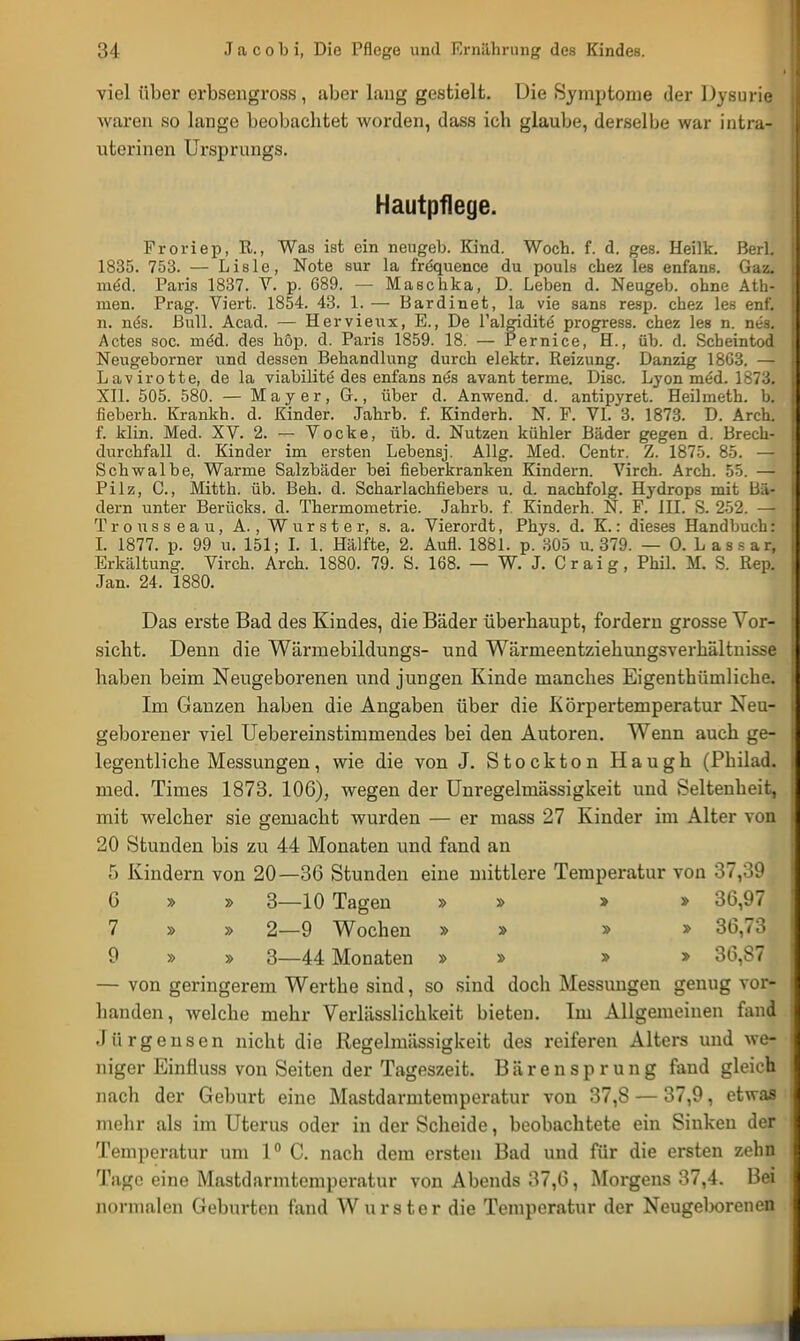 viel über erbseugross, aber lang gestielt. Die Symptome der Dysurie waren so lange beobachtet worden, dass ich glaube, derselbe war intra- uterinen Ursprungs. Hautpflege. Froriep, R., Was ist ein neugeb. Kind. Woch. f. d. ges. Heilk. Berl. 1835. 753. — Lisle, Note sur la frequence du pouls cbez les enfans. Gaz. meU Paris 1837. V. p. 689. — Maschka, D. Leben d. Neugeb. obne Ath- men. Prag. Viert. 1854. 43. 1. — Bardinet, la vie sans resp. cbez les enf. n. nes. Bull. Acad. — Hervieiix, E., De l'algidite progress. chez les n. nes. Actes soc. ined. des höp. d. Paris 1859. 18. — Pernice, H., üb. d. Scheintod Neugeborner und dessen Behandlung durch elektr. Reizung. Danzig 18G3. — Lavirotte, de la viabilite des enfans ntJs avant terme. Disc. Lyon möd. 1873. XII. 505. 580. — Mayer, G., über d. Anwend. d. antipyret. Heilmeth. b. fieberh. Krankh. d. Kinder. Jahrb. f. Kinderh. N. F. VI. 3. 1873. D. Arch. f. klin. Med. XV. 2. — Vocke, üb. d. Nutzen kühler Bäder gegen d. Brech- durchfall d. Kinder im ersten Lebensj. Allg. Med. Centr. Z. 1875. 85. — Schwalbe, Warme Salzbäder bei fieberkranken Kindern. Virch. Arch. 55. — Pilz, C., Mitth. üb. Beh. d. Scharlachfiebers u. d. nachfolg. Hydrops mit Bä- dern unter Berücks. d. Thermometrie. Jahrb. f. Kinderh. N. F. III. S. 252. — Trousseau, A., Wurster, s. a. Vierordt, Phys. d. K.: dieses Handbuch: I. 1877. p. 99 u. 151; I. 1. Hälfte, 2. Aufl. 1881. p. 305 u. 379. — 0. Lassar, Erkältung. Virch. Arch. 1880. 79. S. 168. — W. J. Craig, Phil. M. S. Rep. Jan. 24. 1880. Das erste Bad des Kindes, die Bäder überhaupt, fordern grosse Vor- sicht. Denn die Wärmebildungs- und Wärmeentziehungsverhältnisse haben beim Neugeborenen und jungen Kinde manches Eigentümliche. Im Ganzen haben die Angaben über die Körpertemperatur Neu- geborener viel Uebereinstimmendes bei den Autoren. Wenn auch ge- legentliche Messungen, wie die von J. Stockton Haugh (Philad. med. Times 1873. 106), wegen der Unregelmässigkeit und Seltenheit, mit welcher sie gemacht wurden — er mass 27 Kinder im Alter von 20 Stunden bis zu 44 Monaten und fand an 5 Kindern von 20—36 Stunden eine mittlere Temperatur von 37,39 6 » » 3—10 Tagen » » » » 36,97 7 » » 2—9 Wochen » » » » 36,73 9 » » 3—44 Monaten » » » » 36,87 — von geringerem Werthe sind, so sind doch Messungen genug vor- handen, welche mehr Verlässlichkeit bieten. Im Allgemeinen fand Jürgensen nicht die Regelmässigkeit des reiferen Alters und we- niger Einfluss von Seiten der Tageszeit. B ä r e n s p r u n g fand gleich nach der Geburt eine Mastdarmtemperatur von 37,8 — 37,9, etwas mehr als im Uterus oder in der Scheide, beobachtete ein Sinken der Temperatur um 1° C. nach dem ersten Bad und für die ersten zehn Tage eine Mastdarmtemperatur von Abends 37,6, Morgens 37,4. Bei normalen Geburten fand Wurster die Temperatur der Neugeborenen