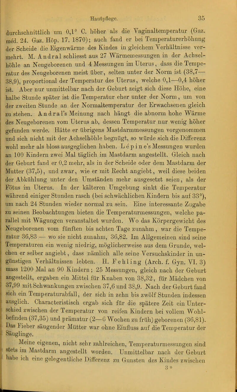 durchschnittlich um 0,1° C. höher als die Vaginaltemperatur (Gaz. med. 24. Gaz. Hop. 17. 1870); auch fand er bei Temperaturerhöhung der Scheide die Eigenwärme des Kindes in gleichem Verhältnisse ver- mehrt. M. Andral schliesst aus 27 Wärmemessungen in der Achsel- höhle an Neugeborenen und 4 Messungen im Uterus, dass die Tempe- ratur des Neugeborenen meist über, selten unter der Norm ist (38,7— 38,9), proportional der Temperatur des Uterus, welche 0,1—0,4 höher ist. Aber nur unmittelbar nach der Geburt zeigt sich diese Höhe, eine halbe Stunde später ist die Temperatur eher unter der Norm, um von der zweiten Stunde an der Normaltemperatur der Erwachsenen gleich zu stehen. A n d r a l's Meinung nach hängt die abnorm hohe Wärme des Neugeborenen vom Uterus ab, dessen Temperatur nur wenig höher gefunden werde. Hätte er übrigens Mastdarmmessungen vorgenommen und sich nicht mit der Achselhöhle begnügt, so würde sich die Differenz wohl mehr als bloss ausgeglichen haben. L e p i n e's Messungen wurden an 100 Kindern zwei Mal täglich im Mastdarm angestellt. Gleich nach der Geburt fand er 0,2 mehr, als in der Scheide oder dem Mastdarm der Mutter (37,5), und zwar, wie er mit Recht angiebt, weil diese beiden der Abkühlung unter den Umständen mehr ausgesetzt seien, als der Fötus im Uterus. In der kälteren Umgebung sinkt die Temperatur während einiger Stunden rasch (bei schwächlichen Kindern bis auf 33°), um nach 24 Stunden wieder normal zu sein. Eine interessante Zugabe zu seinen Beobachtungen bieten die Temperaturmessungen, welche pa- rallel mit Wägungen veranstaltet wurden. Wo das Körpergewicht des Neugeborenen vom fünften bis achten Tage zunahm, war die Tempe- ratur 36,83 — wo sie nicht zunahm, 36,82. Im Allgemeinen sind seine Temperaturen ein wenig niedrig, möglicherweise aus dem Grunde, wel- chen er selber angiebt, dass nämlich alle seine Versuchskinder in un- günstigen Verhältnissen lebten. H. Fehling (Arch. f. Gyn. VI. 3) mass 1200 Mal an 90 Kindern; 25 Messungen, gleich nach der Geburt angestellt, ergaben ein Mittel für Knaben von 38,32, für Mädchen von 37,99 mit Schwankungen zwischen 37,6 und 38,9. Nach der Geburt fand sich ein Temperaturabfall, der sich in zehn bis zwölf Stunden indessen ausglich. Characteristisch ergab sich für die spätere Zeit ein Unter- schied zwischen der Temperatur von reifen Kindern bei vollem Wohl- befinden (37,35) und prämatur (2—0 Wochen zu früh) geborenen (36,81). Das Fieber säugender Mütter war ohne Einfluss auf die Temperatur der Säuglinge. Meine eigenen, nicht sehr zahlreichen, Temperaturmessungen sind stets im Mastdarm angestellt worden. Unmittelbar nach der Geburt habe ich eine gelegentliche Differenz zu Gunsten des Kindes zwischen 3 *