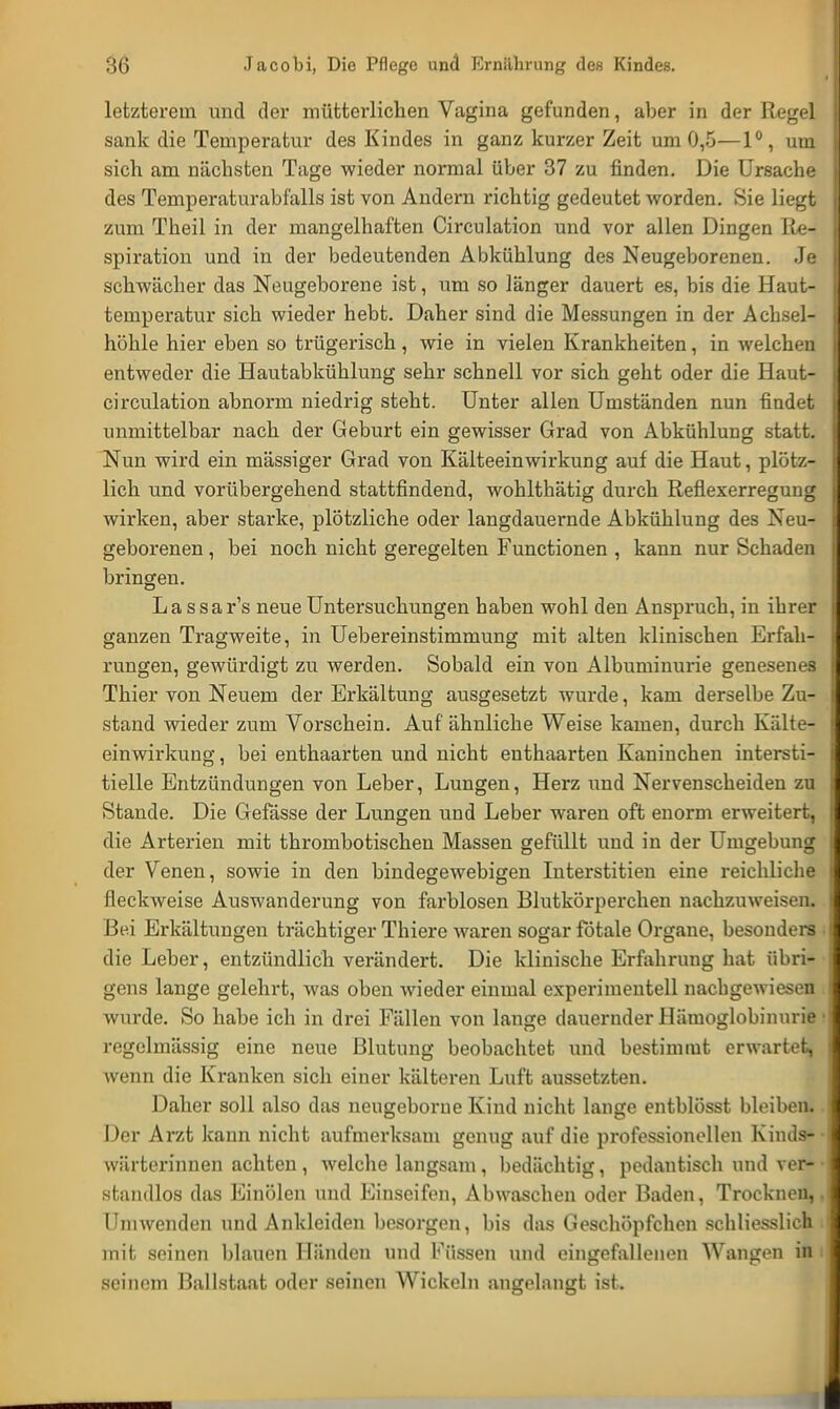 letzterein und der mütterlichen Vagina gefunden, aber in der Regel sank die Temperatur des Kindes in ganz kurzer Zeit um 0,5—1°, um sich am nächsten Tage wieder normal über 37 zu finden. Die Ursache des Temperaturabfalls ist von Andern richtig gedeutet worden. Sie liegt zum Theil in der mangelhaften Circulation und vor allen Dingen Re- spiration und in der bedeutenden Abkühlung des Neugeborenen. Je schwächer das Neugeborene ist, um so länger dauert es, bis die Haut- temperatur sich wieder hebt. Daher sind die Messungen in der Achsel- höhle hier eben so trügerisch , wie in vielen Krankheiten, in welchen entweder die Hautabkühlung sehr schnell vor sich geht oder die Haut- circulation abnorm niedrig steht. Unter allen Umständen nun findet unmittelbar nach der Geburt ein gewisser Grad von Abkühlung statt. Nun wird ein mässiger Grad von Kälteeinwirkung auf die Haut, plötz- lich und vorübergehend stattfindend, wohlthätig durch Reflexerregung wirken, aber starke, plötzliche oder langdauernde Abkühlung des Neu- geborenen , bei noch nicht geregelten Functionen , kann nur Schaden bringen. Lassar's neue Untersuchungen haben wohl den Anspruch, in ihrer ganzen Tragweite, in Uebereinstimmung mit alten klinischen Erfah- rungen, gewürdigt zu werden. Sobald ein von Albuminurie genesenes Thier von Neuem der Erkältung ausgesetzt wurde, kam derselbe Zu- stand wieder zum Vorschein. Auf ähnliche Weise kamen, durch Kälte- einwirkung , bei enthaarten und nicht enthaarten Kaninchen intersti- tielle Entzündungen von Leber, Lungen, Herz und Nervenscheiden zu Stande. Die Gefässe der Lungen und Leber waren oft enorm erweitert, die Arterien mit thrombotischen Massen gefüllt und in der Umgebung der Venen, sowie in den bindegewebigen Interstitiell eine reichliche fleckweise Auswanderung von farblosen Blutkörperchen nachzuweisen. Bei Erkältungen trächtiger Thiere waren sogar fötale Organe, besonders die Leber, entzündlich verändert. Die klinische Erfahrung hat übri- gens lange gelehrt, was oben wieder einmal experimentell nachgewiesen wurde. So habe ich in drei Fällen von lange dauernder Hämoglobinurie • regelmässig eine neue Blutung beobachtet und bestimmt erwartet, wenn die Kranken sich einer kälteren Luft aussetzten. Daher soll also das neugeborne Kind nicht lange entblösst bleiben. Der Arzt kann nicht aufmerksam genug auf die professionellen Kinds* Wärterinnen achten, welche langsam , bedächtig, pedantisch und ver-• standlos das Einölen und Einseifen, Abwaschen oder Baden, Trocknen,. Ihn wenden und Ankleiden besorgen, bis das Geschöpfchen schliesslich mit seinen blauen Händen und Füssen und eingefallenen Wangen in seinem Ballstaat oder seinen Wickeln angelangt ist.