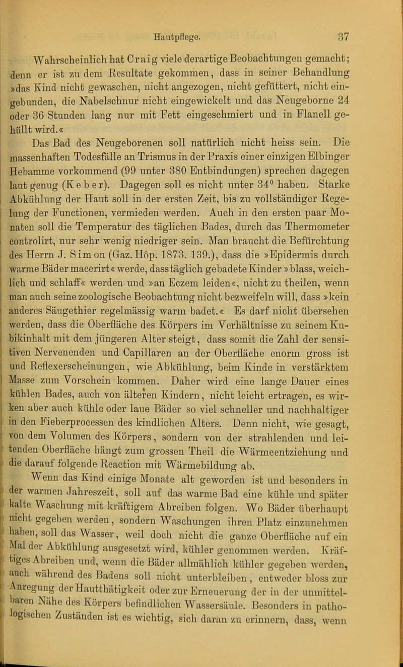 Wahrscheinlich hat Craig viele derartige Beobachtungen gemacht; denn er ist zu dem Eesultate gekommen, dass in seiner Behandlung »das Kind nicht gewaschen, nicht angezogen, nicht gefüttert, nicht ein- gebunden, die Nabelschnur nicht eingewickelt und das Neugeborne 24 oder 36 Stunden lang nur mit Fett eingeschmiert und in Flanell ge- hüllt wird.« Das Bad des Neugeborenen soll natürlich nicht heiss sein. Die massenhaften Todesfälle an Trismus in der Praxis einer einzigen Elbinger Hebamme vorkommend (99 unter 380 Entbindungen) sprechen dagegen laut genug (K e b e r). Dagegen soll es nicht unter 34° haben. Starke Abkühlung der Haut soll in der ersten Zeit, bis zu vollständiger Rege- lung der Functionen, vermieden werden. Auch in den ersten paar Mo- naten soll die Temperatur des täglichen Bades, durch das Thermometer controlirt, nur sehr wenig niedriger sein. Man braucht die Befürchtung des Herrn J. Simon (Gaz.Hop. 1873. 139.), dass die »Epidermis durch warme Bäder macerirt« werde, dass täglich gebadete Kinder »blass, weich- lich und schlaff« werden und »an Eczem leiden«, nicht zu theilen, wenn man auch seine zoologische Beobachtung nicht bezweifeln will, dass »kein anderes Säugethier regelmässig warm badet.« Es darf nicht übersehen werden, dass die Oberfläche des Körpers im Verhältnisse zu seinem Ku- bikinhalt mit dem jüngeren Alter steigt, dass somit die Zahl der sensi- tiven Nervenenden und Capillaren an der Oberfläche enorm gross ist und Reflexerscheinungen, wie Abkühlung, beim Kinde in verstärktem Masse zum Vorschein kommen. Daher wird eine lange Dauer eines kühlen Bades, auch von älteren Kindern, nicht leicht ertragen, es wir- ken aber auch kühle oder laue Bäder so viel schneller und nachhaltiger in den Fieberprocessen des kindlichen Alters. Denn nicht, wie gesagt, von dem Volumen des Körpers, sondern von der strahlenden und lei- tenden Oberfläche hängt zum grossen Theil die Wärmeentziehung und die darauf folgende Reaction mit Wärmebildung ab. Wenn das Kind einige Monate alt geworden ist und besonders in der warmen Jahreszeit, soll auf das warme Bad eine kühle und später kalte Waschung mit kräftigem Abreiben folgen. Wo Bäder überhaupt nicht gegeben werden, sondern Waschungen ihren Platz einzunehmen haben, soll das Wasser, weil doch nicht die ganze Oberfläche auf ein Mal der Abkühlung ausgesetzt wird, kühler genommen werden. Kräf- tiges Abreiben und, wenn die Bäder allmählich kühler gegeben werden, auch während des Badens soll nicht unterbleiben, entweder bloss zur Anregung der Hautthätigkeit oder zur Erneuerung der in der unmittel- baren Nähe des Körpers befindlichen Wassersäule. Besonders in patho- logischen Zuständen ist es wichtig, sich daran zu erinnern, dass, wenn