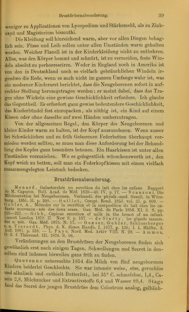 weniger zu Applicationen von Lycopodium und Stärkemehl, als zu Zink- oxyd und Magisterium bismuthi. Die Kleidung soll hinreichend warm, aber vor allen Dingen behag- lich sein. Füsse und Leib sollen unter allen Umständen warm gehalten werden. Weicher Flanell ist in der Kinderkleidung nicht zu entbehren. Alles, was den Körper hemmt und schnürt, ist zu vermeiden, feste Win- deln absolut zu perhorresciren. Weder in England noch in Amerika ist von den in Deutschland noch so vielfach gebräuchlichen Windeln ir- gendwo die Rede, wenn es auch nicht im ganzen Umfange wahr ist, was ein moderner Kinderarzt berichtet, dass die Neugeborenen sofort in auf- rechter Stellung herumgetragen werden; er meint dabei, dass das Tra- gen ohne Wickeln eine gewisse Geschicklichkeit erfordere. Ich glaube das Gegentheil. Es erfordert ganz gewiss bedeutendere Geschicklichkeit, das Kinderbündel fest einzupacken, als nöthig ist, ein Kind auf einem Kissen oder ohne dasselbe auf zwei Händen umherzutragen. Von der allgemeinen Regel, den Körper des Neugeborenen und kleine Kinder warm zu halten, ist der Kopf auszunehmen. Wenn ausser bei Schwächlichen und zu früh Geborenen Federbetten überhaupt ver- mieden werden sollten, so muss man diese Anforderung bei der Behand- lung des Kopfes ganz besonders betonen. Ein Haarkissen ist unter allen Umständen vorzuziehen. Wo es gelegentlich wünschenswerth ist, den Kopf weich zu betten, soll man ein Feder köpf kissen mit einem vielfach zusammengelegten Leintuch bedecken. Brustdrüsenabsonderung. M e n a r d , Galactorrhe'e ou secretion du lait chez les enfans. Rapport de M. Capuron. Bull. Acad. de MeU 1839—40. IV. p. 77. — S c a n z o n i, Die Milchsecretion bei Neugeborenen. Verhandl. der physik.-med. Gesell, in Würz- burg. 1851. II. p. 300. — Guillot, Compt. Rend. 1853. vol. 37. p. 609. — ß übler, A., Me'moire sur la secretion et la composition du lait chez les en- fants nouveaux - nes des deux sexes. Gaz. MeU de Paris 1856. XI. 3. S. pp. 225—227. — Gibb, Copious secretion of milk in the breast of an infant. Lancet London 1859. II. New S. p. 187. — deSinöty, les glands maram. des n. nes. Gaz. Med. 1875. N. 17. — Genser, Gubler, Schlossberger s. a. Vierordt, Phys. d. K. dieses Handb. I. 1877. p. 138; I. 1. Hälfte. 2. £ * i88™' P- 358- — L. Faye, Nord. Med. Arkiv VIII. N. 29. — Animo n, D. Z. f. Thiermed. III. 1876. S. 96. Veränderungen an den Brustdrüsen der Neugeborenen finden sich gewöhnlich erst nach einigen Tagen. Schwellungen und Secret in den- selben sind indessen bisweilen ganz früh zu finden. Qu evenne untersuchte 1854 die Milch von fünf neugeborenen Kindern beiderlei Geschlechts. Sie war intensiv weiss, süss, geruchlos und alkalisch und enthielt Butterfett, bei 35° C. schmelzbar, 1,4, Ca- sein 2,8, Milchzucker und Extractivstoffe 6,4 und Wasser 89,4. Stage fand das Secret der jungen Brustdrüse dem Colostrum analog, gelblich-