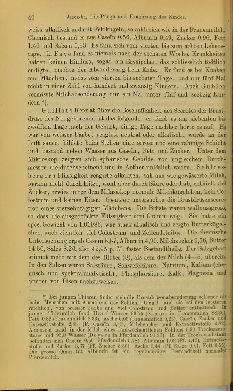 weiss, alkalisch und mit Fettkugeln, so zahlreich wie in der Frauenmilch. Chemisch hestand es aus Casein 0,56, Albumin 0,49, Zucker 0,96, Fett 1,46 und Salzen 0,83. Es fand sich vom vierten bis zum achten Lebens- tage. L. Faye fand es niemals nach der sechsten Woche, Krankheiten hatten keinen Einfluss, sogar ein Erysipelas, das schliesslich tödtlich endigte, machte der Absonderung kein Ende. Er fand es bei Knaben und Mädchen, meist vom vierten bis sechsten Tage, und nur fünf Mal nicht in einer Zahl von hundert und zwanzig Kindern. Auch Gubler vermisste Milchabsonderung nur ein Mal unter fünf und sechzig Kin- dern *). G u i llo t's Referat über die Beschaffenheit des Secretes der Brust- drüse des Neugeborenen ist das folgende: er fand es am siebenten bis zwölften Tage nach der Geburt, einige Tage nachher hörte es auf. Es war von weisser Farbe, reagirte neutral oder alkalisch, wurde an der Luft sauer, bildete beim Stehen eine seröse und eine rahmige Schicht und bestand neben Wasser aus Casein, Fett und Zucker. Unter dem Mikroskop zeigten sich sphärische Gebilde von ungleichem Durch- messer, die durchscheinend und in Aether unlöslich waren. Schloss- berg e r's Flüssigkeit reagirte alkalisch, sah aus wie gewässerte Milch, gerann nicht durch Hitze, wohl aber durch Säure oder Lab, enthielt viel Zucker, erwies unter dem Mikroskop normale Milchkügelchen, kein C o- lostrum und keinen Eiter. Gens er untersuchte die Brustdrüsensecre- tion eines vierzehntägigen Mädchens. Die Brüste waren wallnussgross, so dass die ausgedrückte Flüssigkeit drei Gramm wog. Sie hatte ein spec. Gewicht von 1,01986, war stark alkalisch und zeigte Butterkügel- chen, auch ziemlich viel Colostrum und Zellendetritus. Die chemische Untersuchung ergab Casein 5,57, Albumin 4,90, Milchzucker 9,56, Butter 14,56, Salze 8,26, also 42,95 p. M. fester Bestandteile. Der Salzgehalt stimmt mehr mit dem des Blutes (8), als dem der Milch (4—5) überein. In den Salzen waren Salzsäure, Schwefelsäure, Natrium, Kalium (che- misch und spektralanalytisch), Phosphorsäure, Kalk, Magnesia und Spuren von Eisen nachzuweisen. *) Bei jungen Thieren findet sich die Brustdrüsenabsonderung seltener als beim Menschen, mit Ausnahme der Fohlen. Grad fand sie bei den letzteren reichlich, von weisser Farbe und viel Colostrum und Butter enthaltend. In junger Thiermilch fand Han f Wasser 96,75 (Si mon in Frauenmilch SS.3G), Fett 0,82 (Frauenmilch 2,53), Asche 0,05 (Frauenmilch 0,23), Casein, Zucker und Extraktivstoffe 2,83 (F. Casein 3,-13, Milchzucker und Extractivstotfe 4,82). Amnion fand in der Milch eines fünfwöchentlichen Fohlens 6,90 Trockensub- stanz und 93,0 Wasser (Doyere in Pferdemilch 91.37). In der Trockensubstane befanden sich Casein 0,50 (i'ferdemilch 0,78), Albumin 1,02 (Pf. 1,40), Extractiv- stotfe und Zucker 3,67 (Pf. Zucker 5,50), Asche 0,44 ,Pf. Salze 0,44, Fett 0.55). Die grosse Quantität Albumin ist ein regelmässiger Hestandtheil normaler I'ferdemilch.