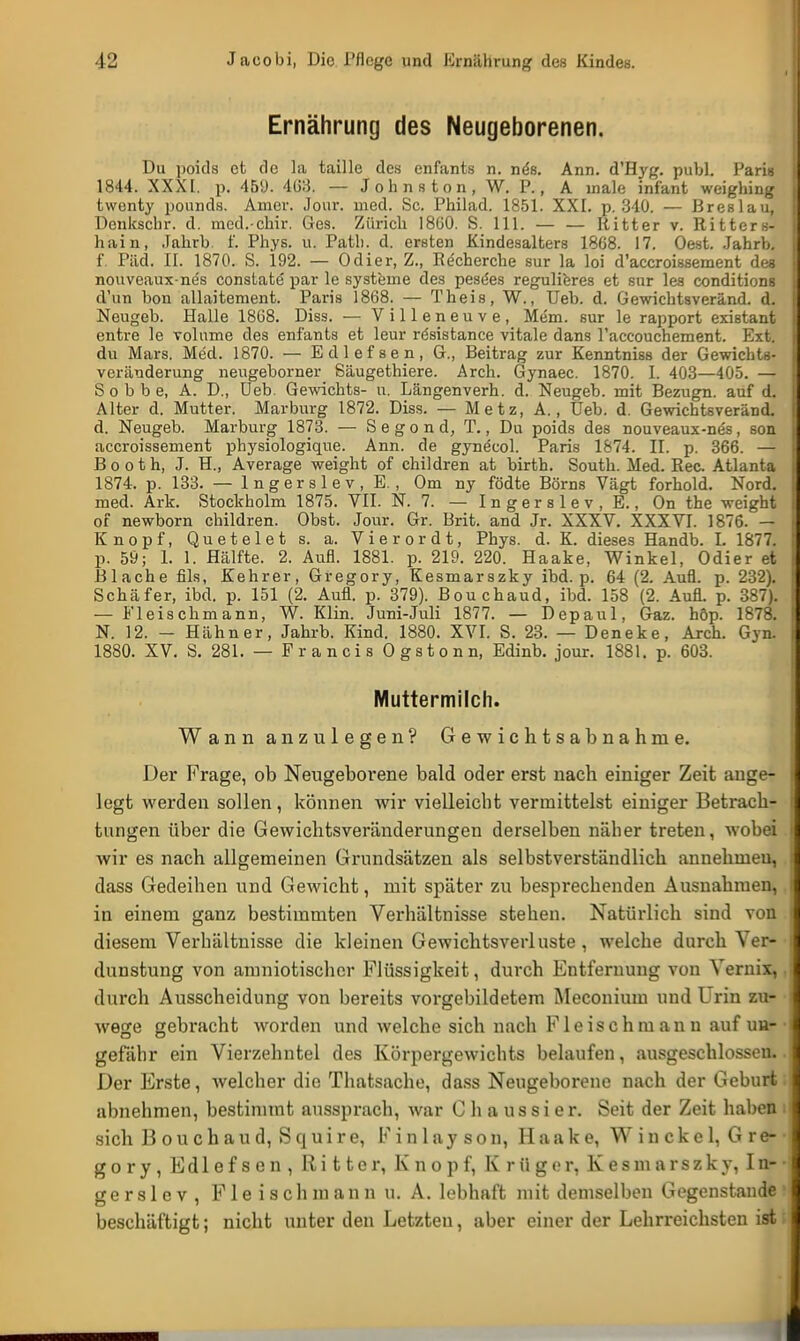 Ernährung des Neugeborenen. Du poids et de la taille des enfants n. nes. Ann. d'Hyg. pubL Paris 1844. XXXI. p. 459. 403. — Johns ton, W. P., A male infant weighing twenty pounds. Amer. Jour. med. Sc. Philad. 1851. XXI. p. 340. — Breslau, Denkschr. d. med.-chir. Ges. Zürich 1800. S. 111. — — Ritter v. Ritters- hain, Jahrb. f. Phys. u. Path. d. ersten Kindesalters 1868. 17. Oest. Jahrb. f. Päd. II. 1870. S. 192. — Odier, Z., Recherche sur la loi d'accroissement des nouveaux-nes constate par le Systeme des pesees regulieres et sur les conditions d'un bon allaitement. Paris 1868. — Theis, W., Ueb. d. Gewichtsveränd. d. Neugeb. Halle 1868. Diss. — Villeneuve, Mem. sur le rapport existant entre le volume des enfants et leur rösistance vitale dans l'accouchement. Ext. du Mars. Med. 1870. — Edlefsen, 6., Beitrag zur Kenntniss der Gewichts- Veränderung neugeborner Säugethiere. Arch. Gynaec. 1870. I. 403—405. — S o b b e, A. D., Ueb. Gewichts- u. Längenverh. d. Neugeb. mit Bezugn. auf d. Alter d. Mutter. Marburg 1872. Diss. — Metz, A., Ueb. d. Gewichtsveränd. d. Neugeb. Marburg 1873. — Segond, T., Du poids des nouveaux-nes, son accroissement physiologique. Ann. de gynecol. Paris 1874. II. p. 366. — Booth, J. H„ Average weight of children at birth. South. Med. Ree. Atlanta 1874. p. 133. — lngerslev.E. , Om ny födte Börns Vägt forhold. Nord, med. Ark. Stockholm 1875. VII. N. 7. — I n g e r s 1 e v , E., On the weight of newborn children. Obst. Jour. Gr. Brit. and Jr. XXXV. XXXVI. 1876. — Knopf, Quetelet s. a. Vierordt, Phys. d. K. dieses Handb. L 1877. p. 59; 1. 1. Hälfte. 2. Aufl. 1881. p. 219. 220. Haake, Winkel, Odier et Blache fils, Kehrer, Gregory, Kesmarszky ibd. p. 64 (2. Aufl. p. 232). Schäfer, ibd. p. 151 (2. Aufl. p. 379). Bouchaud, ibd. 158 (2. Aufl. p. 387). — Fleischmann, W. Klin. Juni-Juli 1877. — Depaul, Gaz. höp. 1878. N. 12. - Hähner, Jahrb. Kind. 1880. XVI. S. 23. — Deneke, Arch. Gyn. 1880. XV. S. 281. — Francis Ogstonn, Edinb. jour. 1881. p. 603. Muttermilch. Wann anzulegen? Gewichtsabnahme. Der Frage, ob Neugeborene bald oder erst nach einiger Zeit auge- legt werden sollen, können wir vielleicht vermittelst einiger Betrach- tungen über die Gewichtsveränderungen derselben näher treten, wobei wir es nach allgemeinen Grundsätzen als selbstverständlich annehmeu, dass Gedeihen und Gewicht, mit später zu besprechenden Ausnahmen, in einem ganz bestimmten Verhältnisse stehen. Natürlich sind von diesem Verhältnisse die kleinen Gewichtsverluste , welche durch Ver- dunstung von amniotischer Flüssigkeit, durch Entfernung von Vernix, durch Ausscheidung von bereits vorgebildetem Meconiuin und Lrin zu- wege gebracht worden und welche sich nach Fleischmann auf un- gefähr ein Vierzehntel des Körpergewichts belaufen, ausgeschlossen. Der Erste, welcher die Thatsache, dass Neugeborene nach der Geburt abnehmen, bestimmt aussprach, war C h a u s s i e r. Seit der Zeit haben sich B o u c h a u d, S q u i r e, F i n 1 ay s o n, Haake, W i n c k e 1, G r e- g o r y , Edlefsen, Ritter, Knopf, Krüger, K e s m a r s z k y, I n- g e r s 1 e v , F 1 e i s c h m a n n u. A. lebhaft mit demselben Gegenstande beschäftigt; nicht unter den Letzten, aber einer der Lehrreichsten ist