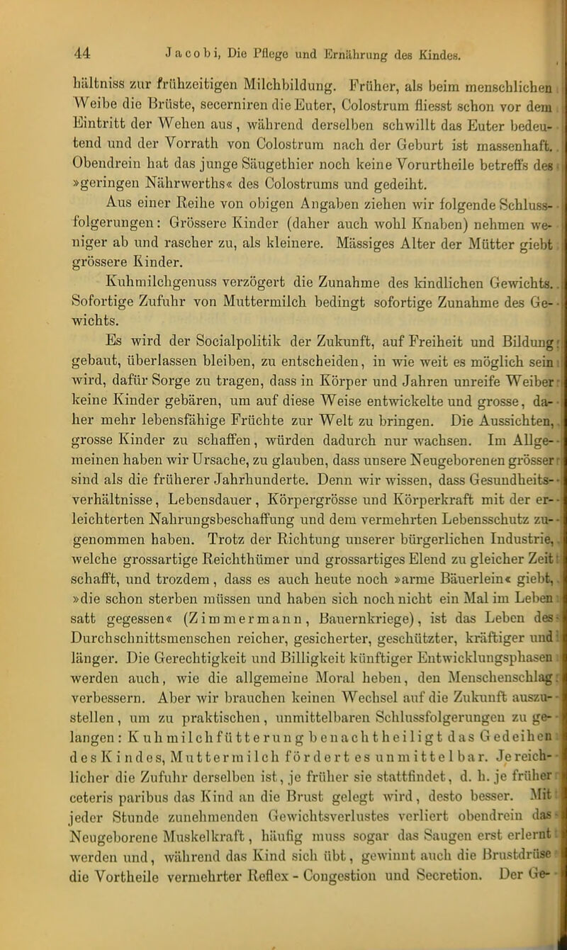hältniss zur frühzeitigen Milchbildung. Früher, als beim menschlichen i Weibe die Brüste, secerniren die Euter, Colostrum fliesst schon vor dem . Eintritt der Wehen aus , während derselben schwillt das Euter bedeu- • tend und der Vorrath von Colostrum nach der Geburt ist massenhaft.. Obendrein hat das junge Säugethier noch keine Vorurtheile betreffs des? »geringen Nährwerths« des Colostrums und gedeiht. Aus einer Reihe von obigen Angaben ziehen wir folgende Schluss- • fbigerungen: Grössere Kinder (daher auch wohl Knaben) nehmen we- niger ab und rascher zu, als kleinere. Massiges Alter der Mütter giebt. grössere Kinder. Kuhmilchgenuss verzögert die Zunahme des kindlichen Gewichts.. Sofortige Zufuhr von Muttermilch bedingt sofortige Zunahme des Ge- • wichts. Es wird der Socialpolitik der Zukunft, auf Freiheit und Bildung r gebaut, überlassen bleiben, zu entscheiden, in wie weit es möglich seini wird, dafür Sorge zu tragen, dass in Körper und Jahren unreife Weiber: keine Kinder gebären, um auf diese Weise entwickelte und grosse, da- her mehr lebensfähige Früchte zur Welt zu bringen. Die Aussichten,, grosse Kinder zu schaffen, würden dadurch nur wachsen. Im Allge- meinen haben wir Ursache, zu glauben, dass unsere Neugeborenen grösser r sind als die früherer Jahrhunderte. Denn wir wissen, dass Gesundheits— Verhältnisse, Lebensdauer, Körpergrösse und Körperkraft mit der er- leichterten Nahrungsbeschaffung und dem vermehrten Lebensschutz zu- genommen haben. Trotz der Richtung unserer bürgerlichen Industrie, J welche grossartige Reichthümer und grossartiges Elend zu gleicher Zeit tJ schafft, und trozdem, dass es auch heute noch »arme Bäuerlein« giebt, J »die schon sterben müssen und haben sich noch nicht ein Mal im Leben i| satt gegessen« (Zimmermann, Bauernkriege), ist das Leben des* Durchschnittsmenschen reicher, gesicherter, geschützter, kräftiger und! länger. Die Gerechtigkeit und Billigkeit künftiger Entwicklungsphasen lj werden auch, wie die allgemeine Moral heben, den Menschenschlag: verbessern. Aber wir brauchen keinen Wechsel auf die Zukunft auszu--i stellen, um zu praktischen, unmittelbaren Schlussfolgerungeu zu ge- -\ langen: Kuhmilchfütterung benachtheiligt das Gedeihen« des Kind es, Muttermilchfördertes unmittelbar. Je reich- - lieber die Zufuhr derselben ist, je früher sie stattfindet, d. h. je frühern ceteris paribus das Kind an die Brust gelegt wird, desto besser. Mit: jeder Stunde zunehmenden Gewichtsverlustes verliert obendrein das* Neugeborene Muskelkraft, häufig muss sogar das Saugen erst erlernt t werden und, während das Kind sich übt, gewinnt auch die Brustdrüse' die Vortheile vermehrter Reflex - Cougestion und Secretion. Der Ge- -