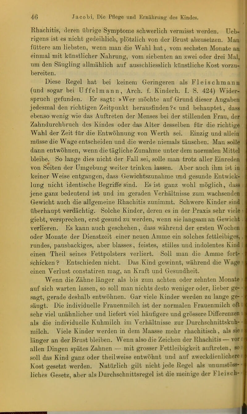 Rhachitis, deren übrige Symptome schwerlich vermisst werden. Ueb- rigens ist es nicht gedeihlich, plötzlich von der Brust abzusetzen. Mau füttere am liebsten, wenn man die Wahl hat, vom sechsten Monate au einmal mit künstlicher Nahrung, vom siebenten an zwei oder drei Mal, um den Säugling allmählich auf ausschliesslich künstliche Kost vorzu- bereiten. Diese Regel hat bei keinem Geringeren als Fleischmann (und sogar bei Uffelmann, Arch. f. Kinderh. I. S. 424) Wider- spruch gefunden. Er sagt: »Wer möchte auf Grund dieser Angaben jedesmal den richtigen Zeitpunkt herausfinden?« und behauptet, dass ebenso wenig wie das Auftreten der Menses bei der stillenden Frau, der Zahndurchbruch des Kindes oder das Alter desselben für die richtige Wahl der Zeit für die Entwöhnung von Werth sei. Einzig und allein müsse die Wage entscheiden und die werde niemals täuschen. Man solle dann entwöhnen, wenn die tägliche Zunahme unter dem normalen Mittel bleibe. So lange dies nicht der Fall sei, solle man trotz aller Einreden von Seiten der Umgebung weiter trinken lassen. Aber auch ihm ist in keiner Weise entgangen, dass Gewichtszunahme und gesunde Entwick- lung nicht identische Begriffe sind. Es ist ganz wohl möglich, dass jene ganz bedeutend ist und im geraden Verhältnisse zum wachsenden Gewicht auch die allgemeine Rhachitis zunimmt. Schwere Kinder sind überhaupt verdächtig. Solche Kinder, deren es in der Praxis sehr viele giebt, versprechen, erst gesund zu werden, wenn sie langsam an Gewicht i verlieren. Es kann auch geschehen, dass während der ersten Wochen . oder Monate der Dienstzeit einer neuen Amme ein solches fettleibiges,, rundes, pausbackiges, aber blasses, feistes, stilles und indolentes Kind I einen Theil seines Fettpolsters verliert. Soll man die Amme fort- • schicken ? Entschieden nicht. Das Kind gewinnt, während die Wage i einen Verlust constatiren mag, an Kraft und Gesundheit. Wenn die Zähne länger als bis zum achten oder zehnten Monate i auf sich warten lassen, so soll man nichts desto weniger oder, lieber ge- • sagt, gerade deshalb entwöhnen. Gar viele Kinder werden zu lange ge- säugt. Die individuelle Frauenmilch ist der normalen Frauenmilch oft i sehr viel unähnlicher und liefert viel häufigere und grössere Differenzen i als die individuelle Kuhmilch im Verhältnisse zur Durchschnittskuh-- milch. Viele Kinder werden in dem Maasse mehr rhachitisch, als siee länger an der Brust bleiben. Wenn also die Zeichen der Rhachitis — vor ( allen Dingen spätes Zahnen — mit grosser Fettleibigkeit auftreten, so1 soll das Kind ganz oder theilweise entwöhnt und auf zweckdienlichere l Kost gesetzt werden. Natürlich gilt nicht jede ßcgel als unumstöss-- liches Gesetz, aber als Durchschnittsregel ist die meinige der Fleisch--