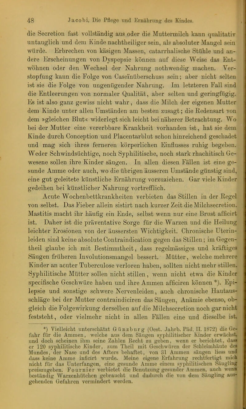 die Secretion fast vollständig aus oder die Mutteriniich kann qualitativ untauglich und dem Kinde nachtheiliger sein, als absoluter Mangel sein würde. Erbrechen von käsigen Massen, catarrhalische Stühle und an- dere Erscheinungen von Dyspepsie können auf diese Weise das Ent- wöhnen oder den Wechsel der Nahrung nothwendig machen. Ver- stopfung kann die Folge von Caseinüberschuss sein; aber nicht selten ist sie die Folge von ungenügender Nahrung. Im letzteren Fall sind die Entleerungen von normaler Qualität, aber selten und geringfügig. Es ist also ganz gewiss nicht wahr, dass die Milch der eigenen Mutter dem Kinde unter allen Umständen am besten zusagt; die Redensart von dem »gleichen Blut« widerlegt sich leicht bei näherer Betrachtung. A\ o bei der Mutter eine vererbbare Krankheit vorhanden ist, hat sie dem Kinde durch Conception und Placentarblut schon hinreichend geschadet und mag sich ihres ferneren körperlichen Einflusses ruhig begeben. Weder Schwindsüchtige, noch Syphilitische, noch stark rhachitisch Ge- wesene sollen ihre Kinder säugen. In allen diesen Fällen ist eine ge- sunde Amme oder auch, wo die übrigen äusseren Umstände günstig sind, eine gut geleitete künstliche Ernährung vorzuziehen. Gar viele Kinder gedeihen bei künstlicher Nahrung vortrefflich. Acute Wochenbettkrankheiten verbieten das Stillen in der Regel von selbst. Das Fieber allein sistirt nach kurzer Zeit die Milchsecretion. Mastitis macht ihr häufig ein Ende, selbst wenn nur eine Brust afficirt ist. Daher ist die präventative Sorge für die Warzen und die Heilung leichter Erosionen von der äussersten Wichtigkeit. Chronische Uterin- leiden sind keine absolute Contraindication gegen das Stillen; im Gegen- theil glaube ich mit Bestimmtheit, dass regelmässiges und kräftiges Säugen früheren Involutionsmangel bessert. Mütter, welche mehrere Kinder an acuter Tuberculose verloren haben, sollten nicht mehr stillen. Syphilitische Mütter sollen nicht stillen, wenn nicht etwa die Kinder specifische Geschwüre haben und ihre Ammen afficiren können *). Epi- lepsie und sonstige schwere Nervenleiden, auch chronische Hautaus- schläge bei der Mutter contraindiciren das Säugen, Anämie ebenso, ob- gleich die Folgewirkung derselben auf die Milchsecretion noch gar nicht feststeht, oder vielmehr nicht in allen Fällen eine und dieselbe ist. *) Vielleicht unterschätzt Günzburg (Oest. Jahrb. Päd. II. 1872) die Ge- fahr für die Aminen, welche aus dem Säugen syphilitischer Kinder erwächst, und doch scheinen ihm seine Zahlen Recht zu gehen, wenn er berichtet, das« er 120 syphilitische Kinder, zum Theil mit Geschwüren der Schleimhäute de« Mundes, der Nase und des Afters behaftet, von 31 Ammen säugen Hess und dass keine Amme inficirt wurde. Meine eigene Erfahrung rechtfertigt mich nicht für das Unterfangen, eine gesunde Amme einem syphilitischen Säugling preiszugeben. Fournier verbietet die Benutzung gesunder Ammen, auch wenH lieständig Warzenhütchen gebraucht und dadurch die von dem Säugling aus- gehenden Gefahren vermindert werden.